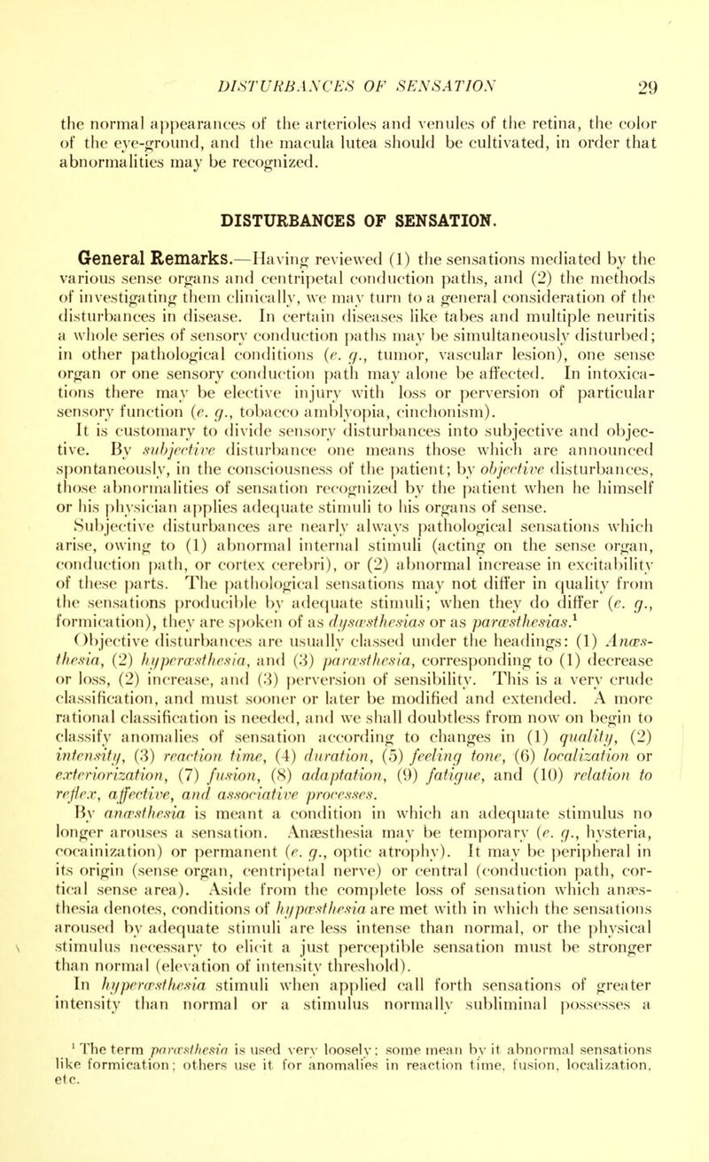 the normal appearances of the arterioles and venules of the retina, the color of the eye-ground, and the macula lutea should be cultivated, in order that abnormalities may be recognized. DISTURBANCES OF SENSATION. General Remarks.—Having reviewed (1) the sensations mediated by the various sense organs and centripetal conduction paths, and (2) the methods of investigating them clinically, we may turn to a general consideration of the disturbances in disease. In certain diseases like tabes and multiple neuritis a whole series of sensory conduction paths may be simultaneously disturbed; in other pathological conditions (e. g., tumor, vascular lesion), one sense organ or one sensory conduction path may alone be affected. In intoxica- tions there may be elective injury with loss or perversion of particular sensory function (e. g., tobacco amblyopia, cinchonism). It is customary to divide sensory disturbances into subjective and objec- tive. By subjective disturbance one means those which are announced spontaneously, in the consciousness of the patient; by objective disturbances, those abnormalities of sensation recognized by the patient when he himself or his physician applies adequate stimuli to his organs of sense. Subjective disturbances are nearly always pathological sensations which arise, owing to (1) abnormal internal stimuli (acting on the sense organ, conduction path, or cortex cerebri), or (2) abnormal increase in excitability of these parts. The pathological sensations may not differ in quality from the sensations producible by adequate stimuli; when they do differ (e. g., formication), they are spoken of as dysesthesias or as paresthesias} Objective disturbances are usually classed under the headings: (1) Anaes- thesia, (2) hyperesthesia, and (3) paresthesia, corresponding to (1) decrease or loss, (2) increase, and (3) perversion of sensibility. This is a very crude classification, and must sooner or later be modified and extended. A more rational classification is needed, and we shall doubtless from now on begin to classify anomalies of sensation according to changes in (1) quality, (2) intensity, (3) reaction time, (4) duration, (5) feeling tone, (6) localization or exteriorization, (7) fusion, (8) adaptation, (9) fatigue, and (10) relation to reflex, affective, and associative processes. By anaesthesia is meant a condition in which an adequate stimulus no longer arouses a sensation. Anaesthesia may be temporary (e. g., hysteria, cocainization) or permanent (e. g., optic atrophy). It may be peripheral in its origin (sense organ, centripetal nerve) or central (conduction path, cor- tical sense area). Aside from the complete loss of sensation which anaes- thesia denotes, conditions of hypaesthesia are met with in which the sensations aroused by adequate stimuli are less intense than normal, or the physical s stimulus necessary to elicit a just perceptible sensation must be stronger than normal (elevation of intensity threshold). In hyperesthesia stimuli when applied call forth sensations of greater intensity than normal or a stimulus normally subliminal possesses a 1 The term paresthesia is used very loosely; some mean by it abnormal sensations like formication; others use it for anomalies in reaction time, fusion, localization, etc.