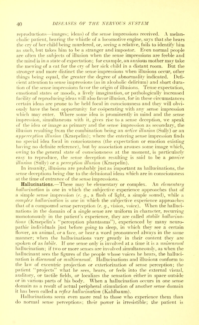reproductions images; ideas) of the sense impressions received. A melan- cholic patient, hearing the whistle of a locomotive engine, says that she hears the cry of her child being murdered, or, seeing a relative, fails to identify him as such, hut takes him to he a stranger and impostor. Even normal people are often the subjects of illusion when the sense impressions are feeble and the mind is in a state of expectation; for example, an anxious mother may take the mewing of a cat for the cry of her sick child in a distant room. But the stronger and more distinct the sense impressions when illusions occur, other things being equal, the greater the degree of abnormality indicated. Defi- cient attention to sense impressions (as in alcoholic delirium) and short dura- tion of the sense impressions favor the origin of illusions. Tense expectation, emotional states or moods, ;i lively imagination, or pathologically increased facility of reproducing ideas will also favor illusion, for in these circumstances certain ideas are prone to he held focal in consciousness and they will obvi- ously have the best opportunity for cooperating with any sense impression which may enter. Where some idea is prominently in mind and the sense impression, simultaneous with it, gives rise to a sense deception, we speak of the idea or image as primary and the sense impression as secondary, the illusion resulting from the combination being an active illusion (Sully) or an apperception illusion (Kraepelin); w here the entering sense impression finds no special idea focal in consciousness (the expectation or emotion existing having no definite reference), hut by association arouses some image which, owing to the general state of consciousness at the moment, is particularly easy to reproduce, the sense deception resulting is said to be a passive illusion (Sully) or a perception illusion (Kraepelin). In insanity, illusions are probably just as important as hallucinations, the sense deceptions being due to the delusional ideas which are in consciousness at the time of entrance of the sense impressions. Hallucinations.—These may be elementary or complex. An elementary hallucination is one in which the subjective experience approaches that of a simple sense impression (e. g,f a Hash of light, a simple sound), while a complex hallucination is one in which the subjective experience approaches that of a compound sense perception (e. r/., vision, voice). When the halluci- nations in the domain of a single sense are uniform in character, recurring monotonously in the patient's experience, they are called stabile hallucina- tions (kraepelin's perception phantasms), experienced by many neuro- pathic individuals just before going to sleep, in w hich they see a certain flower, an animal, or a face, or hear a word pronounced always in the same manner; when the hallucinations vary greatly in their content they are spoken of as labile. If one sense only is involved at a time it is a unisensual hallucination; if two or more1 senses are involved simultaneously, as when the hallucinant sees the figures of the people whose voices he hears, the halluci- nation is disensual or multisensual. Hallucinations and illusions conform to the law of excentric projection or exteriorization of sense perception; the patient projects what he sees, hears, or feels into the external visual, auditory, or tactile fields, or localizes the sensation either in space outside or in various parts of his body. When a hallucination occurs in one sense domain as a result of actual peripheral stimulation of another sense domain it has been called a reflex hallucination (Kahlbaum). Hallucinations seem even more real to those who experience them than do normal sense perceptions; their power is irresistible; the patient is