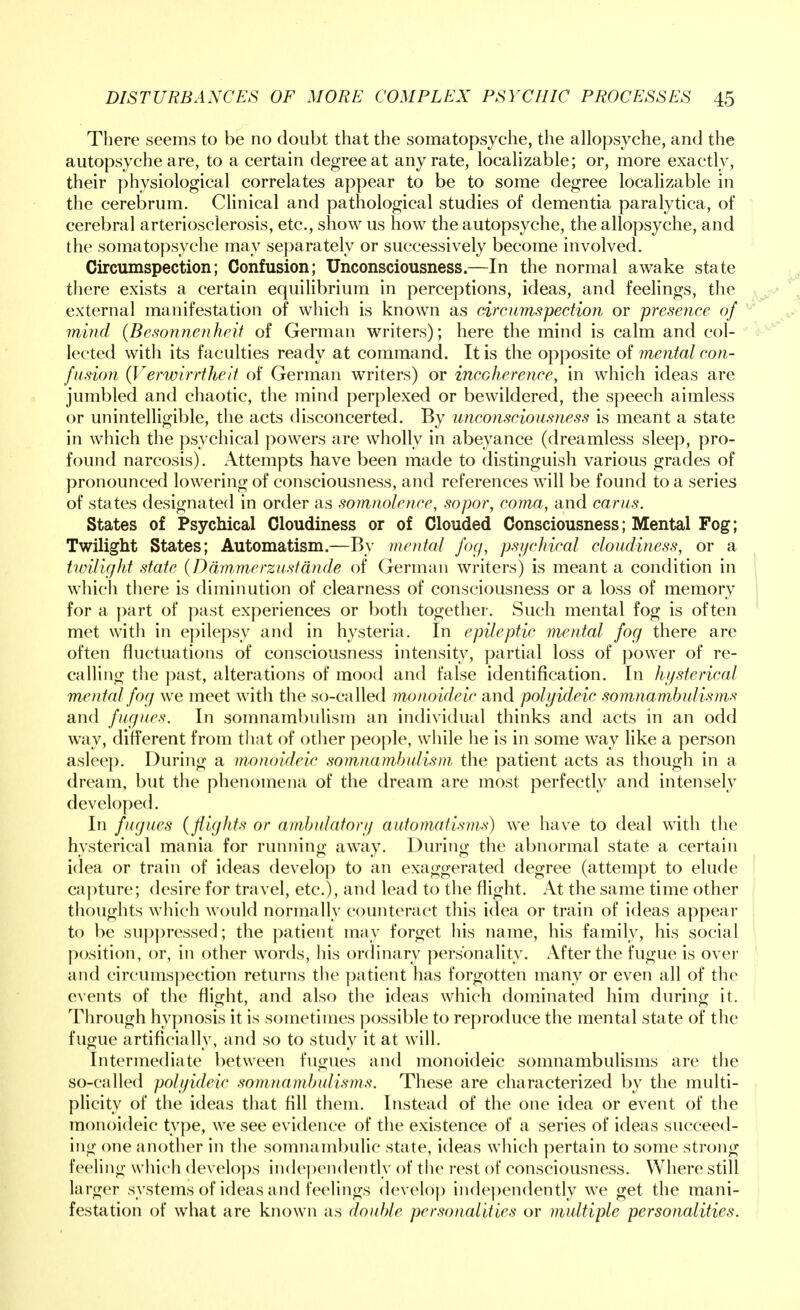 There seems to be no doubt that the somatopsyche, the allopsyche, and the autopsyche are, to a certain degree at any rate, localizable; or, more exactly, their physiological correlates appear to be to some degree localizable in the cerebrum. Clinical and pathological studies of dementia paralytica, of cerebral arteriosclerosis, etc., show us how the autopsyche, the allopsyche, and the somatopsyche may separately or successively become involved. Circumspection; Confusion; Unconsciousness.—In the normal awake state there exists a certain equilibrium in perceptions, ideas, and feelings, the external manifestation of which is known as circumspection or presence of mind (Besonnenheit of German writers); here the mind is calm and col- lected with its faculties ready at command. It is the opposite of mental con- fusion (Verwirrtheit of German writers) or incoherence, in which ideas are jumbled and chaotic, the mind perplexed or bewildered, the speech aimless or unintelligible, the acts disconcerted. By unconsciousness is meant a state in which the psychical powers are wholly in abeyance (dreamless sleep, pro- found narcosis). Attempts have been made to distinguish various grades of pronounced lowering of consciousness, and references will be found to a series of states designated in order as somnolence, sopor, coma, and cams. States of Psychical Cloudiness or of Clouded Consciousness; Mental Fog; Twilight States; Automatism.—By mental fog, psychical cloudiness, or a twilight state (Damme rzustande of German writers) is meant a condition in which there is diminution of clearness of consciousness or a loss of memory for a part of past experiences or both together. Such mental fog is often met with in epilepsy and in hysteria. In epileptic mental fog there are often fluctuations of consciousness intensity, partial loss of power of re- calling the past, alterations of mood and false identification. In hysterical mental fog we meet with the so-called monoideic and polyideic somnambulisms and fugues. In somnambulism an individual thinks and acts in an odd way, different from that of other people, while lie is in some way like a person asleep. During a monoideic somnambulism the patient acts as though in a dream, but the phenomena of the dream are most perfectly and intensely developed. In fugues (flights or ambulatory automatisms) we have to deal with the hysterical mania for running away. During the abnormal state a certain idea or train of ideas develop to an exaggerated degree (attempt to elude capture; desire for travel, etc.), and lead to the flight. At the same time other thoughts which would normally counteract this idea or train of ideas appear to be suppressed; the patient may forget his name, his family, his social position, or, in other words, his ordinary personality. After the fugue is over and circumspection returns the patient has forgotten many or even all of the events of the flight, and also the ideas which dominated him during it. Through hypnosis it is sometimes possible to reproduce the mental state of the fugue artificially, and so to study it at will. Intermediate between fugues and monoideic somnambulisms are the so-called polyideic somnambulisms. These are characterized by the multi- plicity of the ideas that fill them. Instead of the one idea or event of the monoideic type, we see evidence of the existence of a series of ideas succeed- ing one another in the somnambulic state, ideas which pertain to some strong feeling which develops independently of the rest of consciousness. Where still larger systems of ideas and feelings develop independently we get the mani- festation of what are known as double personalities or multiple personalities.