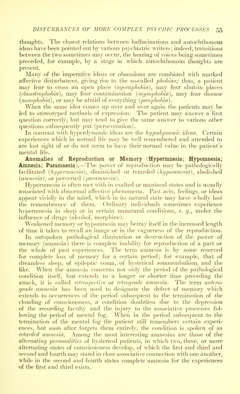 thoughts. The closest relations between hallucinations and autochthonous ideas have been pointed out by various psychiatric writers; indeed, transitions between the two sometimes may occur, the hearing of voices being sometimes preceded, for example, by a stage in which autochthonous thoughts are present. Many of the imperative ideas or obsessions are combined with marked affective disturbances, giving rise to the so-called phobias; thus, a patient may fear to cross an open place (agoraphobia), may fear shut-in places (claustrophobia), may fear contamination {my so phobia), may fear disease (nosophobia), or may be afraid of everything (panphobia). When the same idea comes up over and over again the patients may be led to stereotyped methods of expression. The patient may answer a first question correctly, but may tend to give the same answer to various other questions subsequently put (perseveration). In contrast with hyperdynamic ideas are the hypodynamia ideas. Certain experiences which in normal life may be well remembered and attended to are lost sight of or do not seem to have their normal value in the patient's mental life. Anomalies of Reproduction or Memory (Hypermnesia; Hypomnesia; Amnesia; Paramnesia).—The power of reproduction may be pathologically facilitated (hypermnesia), diminished or retarded (hypomnesia), abolished (amnesia), or perverted (paramnesia). Hypermnesia is often met with in exalted or maniacal states and is usually associated with abnormal affective phenomena. Past acts, feelings, or ideas appear vividly in the mind, which in its natural state may have wholly lost the remembrance of them. Ordinary individuals sometimes experience hypermnesia in sleep or in certain unnatural conditions, e. g., under the influence of drugs (alcohol, morphine). Weakened memory or hypomnesia may betray itself in the increased length of time it takes to recall an image or in the vagueness of the reproduction. In outspoken pathological diminution or destruction of the power of memory (amnesia) there is complete inability for reproduction of a part or the whole of past experiences. The term amnesia is by some reserved for complete loss of memory for a certain period; for example, that of dreamless sleep, of epileptic coma, of hysterical somnambulism, and the like. When the amnesia concerns not only the period of the pathological condition itself, but extends to a longer or shorter time preceding the attack, it is called retrospective or retrograde amnesia. The term anfero- grade amnesia has been used to designate the defect of memory which extends to occurrences of the period subsequent to the termination of the clouding of consciousness, a condition doubtless due to the depression of the recording faculty and the injury to the associative processes fol- lowing the period of mental fog. When in the period subsequent to the termination of the mental fog the patient still remembers certain experi- ences, but soon after forgets them entirely, the condition is spoken of as retarded amnesia. Among the most interesting amnesias are those of the alternating personalities of hysterical patients, in which two, three, or more alternating states of consciousness develop, of which the first and third and second and fourth may stand in close associative connection with one another, while in the second and fourth states complete amnesia for the experiences of the first a nd third exists.