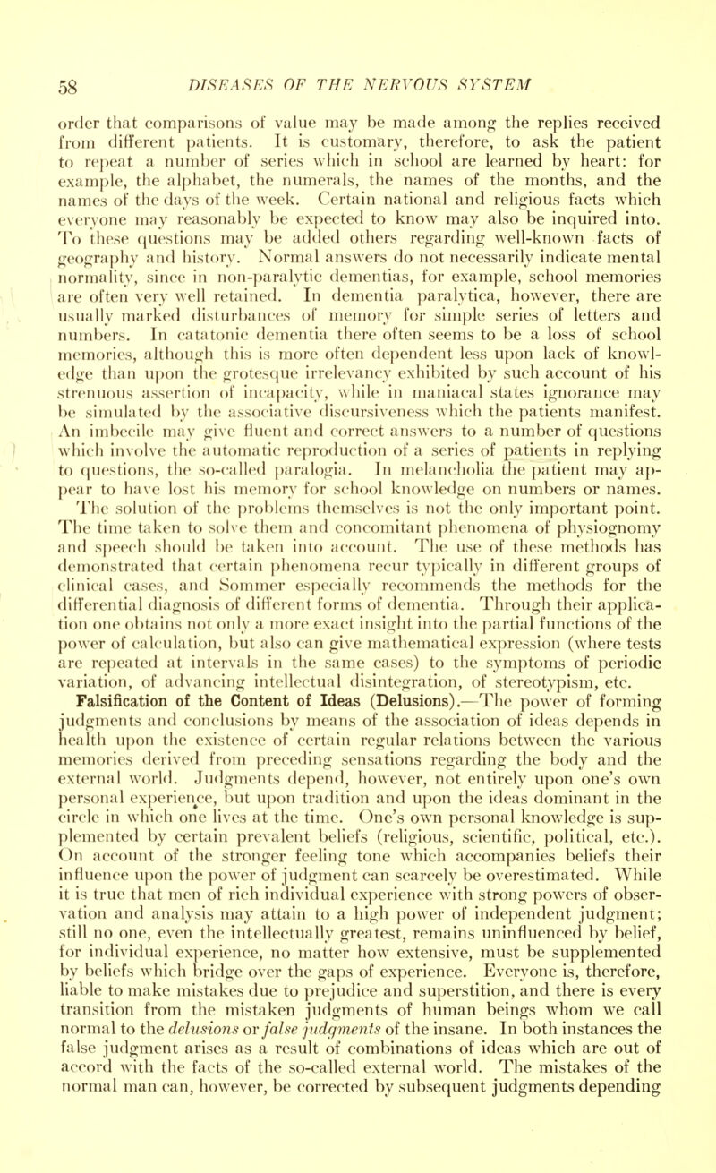 order that comparisons of value may be made among the replies received from different patients. It is customary, therefore, to ask the patient to repeat a number of series which in school are learned by heart: for example, the alphabet, the numerals, the names of the months, and the names of the days of the week. Certain national and religious facts which everyone may reasonably be expected to know may also be inquired into. To these questions may be added others regarding well-known facts of geography and history. Normal answers do not necessarily indicate mental normality, since in non-paralytic dementias, for example, school memories are often very well retained. In dementia paralytica, however, there are usually marked disturbances of memory for simple series of letters and numbers. In catatonic dementia there often seems to be a loss of school memories, although this is more often dependent less upon lack of knowl- edge than upon the grotesque irrelevancy exhibited by such account of his strenuous assertion of incapacity, while in maniacal states ignorance may be simulated by the associative discursiveness which the patients manifest. An imbecile may give fluent and correct answers to a number of questions which involve the automatic reproduction of a series of patients in replying to questions, the so-called paralogia. In melancholia the patient may ap- pear to have lost his memory for school knowledge on numbers or names. The solution of the problems themselves is not the only important point. The time taken to solve them and concomitant phenomena of physiognomy and speech should be taken into account. The use of these methods has demonstrated that certain phenomena recur typically in different groups of clinical cases, and Sommer especially recommends the methods for the differential diagnosis of different forms of dementia. Through their applica- tion one obtains not only a more exact insight into the partial functions of the power of calculation, but also can give mathematical expression (where tests are repeated at intervals in the same cases) to the symptoms of periodic variation, of advancing intellectual disintegration, of stereotypism, etc. Falsification of the Content of Ideas (Delusions).—The power of forming judgments and conclusions by means of the association of ideas depends in health upon the existence of certain regular relations between the various memories derived from preceding sensations regarding the body and the external world. Judgments depend, however, not entirely upon one's own personal experience, but upon tradition and upon the ideas dominant in the circle in which one lives at the time. One's own personal knowledge is sup- plemented by certain prevalent beliefs (religious, scientific, political, etc.). On account of the stronger feeling tone which accompanies beliefs their influence upon the power of judgment can scarcely be overestimated. While it is true that men of rich individual experience with strong powers of obser- vation and analysis may attain to a high power of independent judgment; still no one, even the intellectually greatest, remains uninfluenced by belief, for individual experience, no matter how extensive, must be supplemented by beliefs which bridge over the gaps of experience. Everyone is, therefore, liable to make mistakes due to prejudice and superstition, and there is every transition from the mistaken judgments of human beings whom we call normal to the delusions or false judgments of the insane. In both instances the false judgment arises as a result of combinations of ideas which are out of accord with the facts of the so-called external world. The mistakes of the normal man can, however, be corrected by subsequent judgments depending