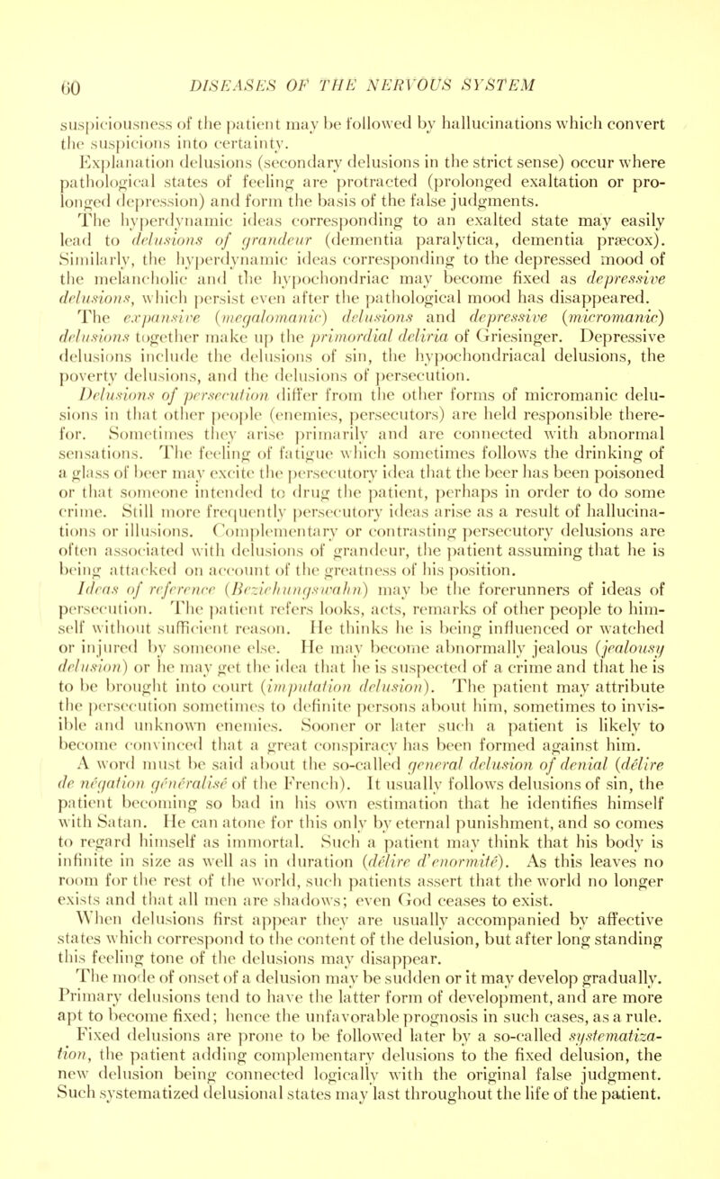 suspiciousness of the patient may be followed by hallucinations which convert the suspicions into certainty. Explanation delusions (secondary delusions in the strict sense) occur where pathological states of feeling are protracted (prolonged exaltation or pro- longed depression) and form the basis of the false judgments. The hyperdynamic ideas corresponding to an exalted state may easily lead to delusions of grandeur (dementia paralytica, dementia praecox). Similarly, the hyperdynamic ideas corresponding to the depressed mood of the melancholic and the hypochondriac may become fixed as depressive delusions, w hich persist even after the pathological mood has disappeared. The expansive (megalomanic) delusions and depressive (micromanic) delusions together make up the primordial deliria of Griesinger. Depressive delusions include the delusions of sin, the hypochondriacal delusions, the poverty delusions, and the delusions of persecution. Delusions of persecution differ from the other forms of micromanic delu- sions in that other people (enemies, persecutors) are held responsible there- for. Sometimes they arise primarily and are connected with abnormal sensations. The feeling of fatigue which sometimes follows the drinking of a glass of beer may excite the persecutory idea that the beer has been poisoned or that someone intended to drug the patient, perhaps in order to do some crime. Still more frequently persecutory ideas arise as a result of hallucina- tions or illusions. Complementary or contrasting persecutory delusions are often associated w ith delusions of grandeur, the patient assuming that he is being attacked on account of the greatness of his position. Id/as of reference (Beziehungswahn) may be the forerunners of ideas of persecution. The patient refers looks, acts, remarks of other people to him- self without sufficient reason. lie thinks he is being influenced or watched or injured by someone else. He may become abnormally jealous (jealousy delusion) or he may get the idea that he is suspected of a crime and that he is to be brought into court (imputation delusion). The patient may attribute the persecution sometimes to definite persons about him, sometimes to invis- ible and unknown enemies. Sooner or later such a patient is likely to become convinced that a great conspiracy has been formed against him. A word must be said about the so-called general delusion of denial (delire de negation generalise of the French). It usually follows delusions of sin, the patient becoming so bad in his own estimation that he identifies himself with Satan. lie can atone for this only by eternal punishment, and so comes to regard himself as immortal. Such a patient may think that his body is infinite in size as well as in duration (delire d'enormite). As this leaves no room for the rest of the world, such patients assert that the world no longer exists and that all men are shadows; even God ceases to exist. When delusions first appear they are usually accompanied by affective states which correspond to the content of the delusion, but after long standing this feeling tone of the delusions may disappear. The mode of onset of a delusion may be sudden or it may develop gradually. Primary delusions tend to have the latter form of development, and are more apt to become fixed; hence the unfavorable prognosis in such cases, as a rule. Fixed delusions are prone to be followed later by a so-called sysfematiza- tion, the patient adding complementary delusions to the fixed delusion, the new delusion being connected logically with the original false judgment. Such systematized delusional states may last throughout the life of the patient.