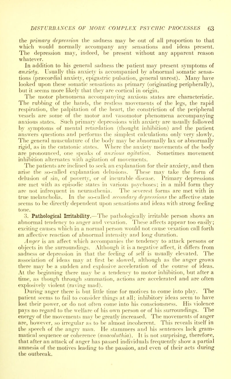 the primary depression the sadness may be out of all proportion to that which would normally accompany any sensations and ideas present. The depression may, indeed, be present without any apparent reason whatever. In addition to his general sadness the patient may present symptoms of anxiety. Usually this anxiety is accompanied by abnormal somatic sensa- tions (precordial anxiety, epigastric pulsation, general unrest). Many have looked upon these somatic sensations as primary (originating peripherally), but it seems more likely that they arc cortical in origin. The motor phenomena accompanying anxious states are characteristic. The rubbing of the hands, the restless movements of the legs, the rapid respiration, the palpitation of the heart, the constriction of the peripheral vessels are some of the motor and vasomotor phenomena accompanying anxious states. Such primary depressions with anxiety are usually followed by symptoms of mental retardation (thought inhibition) and the patient answers questions and perform- the simplest calculations only very slowly. The general musculature of the body may be abnormally lax or abnormally rigid, as in the catatonic states. Where the anxiety movements of the body are pronounced, one speaks of anxious agitation. Sometimes movement inhibition alternates with agitation of movements. The patients are inclined to seek an explanation for their anxiety, and then arise the so-called explanation delusions. These may take the form of delusion of sin, of poverty, or of incurable disease. Primary depressions are met with as episodic states in various psychoses; in a mild form they are not infrequent in neurasthenia. The severest forms are met with in true melancholia. In the so-called secondary depressions the affective state seems to be directly dependent upon sensations and ideas w ith strong feeling tone. 3. Pathological Irritability. The pathologically irritable person shows an abnormal tendency to anger and vexation. These affects appear too easily; exciting causes which in a normal person would not cause vexation call forth an affective reaction of abnormal intensity and long duration. AiKjer is an affect which accompanies the tendency to attack persons or objects in the surroundings. Although it is a negative affect, it differs from sadness or depression in that the feeling of self is usually elevated. The association of ideas may at first be slowed, although as the anger grows there may be a sudden and explosive acceleration of the course of ideas. At the beginning there may be a tendency to motor inhibition, but after a time, as though through summation, actions are accelerated and are often explosively violent (raving mad). During anger there is but little time for motives to come into play. The patient seems t<> fail to consider things at all; inhibitory ideas seem to have lost their power, or do not often come into his consciousness. His violence pays no regard to the welfare of his own person or of his surroundings. The energy of the movements may be greatly increased. The movements of anger are, however, so irregular as to be almost incoherent. This reveals itself in the speech of the angry man. lie stammers and his sentences lack gram- matical sequence or coherence [anacoluthia). It is not surprising, therefore, that after an attack of anger has passed individuals frequently show7 a partial amnesia of the motives leading to the passion, and even of their acts during the outbreak.