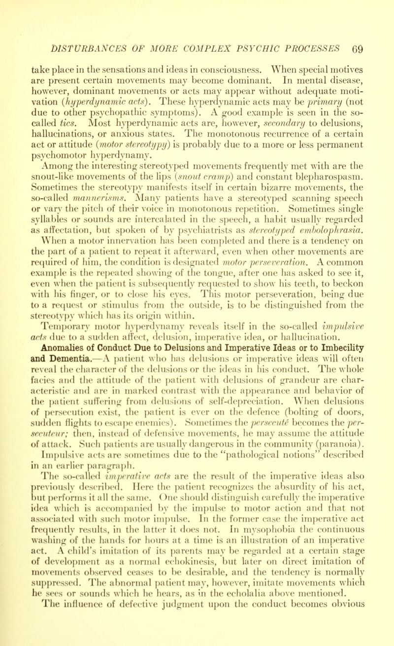 take place in the sensations and ideas in consciousness. When special motives are present certain movements may become dominant. In mental disease, however, dominant movements or acts may appear without adequate moti- vation (hyperdynamic acts). These hyperdynamic acts may be primary (not due to other psychopathic symptoms). A good example is seen in the so- called tics. Most hyperdynamic acts are, however, secondary to delusions, hallucinations, or anxious states. The monotonous recurrence of a certain act or attitude (motor stereotypy) is probably due to a more or less permanent psychomotor liyperdynamy. Among the interesting stereotyped movements frequently met with are the snout-like movements of the lips (snout cramp) and constant blepharospasm. Sometimes the stereotypy manifests itself in certain bizarre movements, the so-called mannerisms. Many patients have a stereotyped scanning speech or vary the pitch of their voice in monotonous repetition. Sometimes single syllables or sounds are intercalated in the speech, a habit usually regarded as affectation, but spoken of by psychiatrists as stereotyped embolophrasia. When a motor innervation lias been completed and there is a tendency on the part of a patient to repeat ii afterward, even when other movements are required of him, the condition is designated motor perseveration. A common example is the repeated showing of the tongue, after one has asked to see it, even when the patient is subsequently requested to show his teeth, to beckon with his finger, or to close his eyes. This motor perseveration, being due to a request or stimulus from the outside, is to be distinguished from the stereotypy which has its origin within. Temporary motor liyperdynamy reveals itself in the so-called impulsive acts due to a sudden all'ect, delusion, imperative idea, or hallucination. Anomalies of Conduct Due to Delusions and Imperative Ideas or to Imbecility and Dementia.—A patient who has delusions or imperative ideas will often reveal the character of the delusions or the ideas in his conduct. The whole facies and the attitude of the patient with delusions of grandeur are char- acteristic and are in marked contrast with the appearance and behavior of the patient suffering from delusions of self-depreciation. When delusions of persecution exist, the patient is ever on the defence (bolting of doors, sudden flights to escape enemies). Sometimes the persecute becomes the per- secnteur; then, instead of defensive movements, he may assume the attitude of attack. Such patients are usually dangerous in the community (paranoia). Impulsive acts are sometimes due to the pathological notions described in an earlier paragraph. The so-called imperative acts are the result of the imperative ideas also previously described. Here the patient recognizes the absurdity of his act, but perforins it nil the same. ( )ne should distinguish carefully the imperative idea which is accompanied by the impulse to motor action and that not associated with such motor impulse. In the former case the imperative act frequently results, in the latter it does not. In misophobia the continuous washing of the hands for hours at a time is an illustration of an imperative act. A child's imitation of its parents may be regarded at a certain stage of development as a normal eohokinesis, but later on direct imitation of movements observed ceases to be desirable, and the tendency is normally suppressed. 'The abnormal patient may, however, imitate movements which he sees or sounds which he hears, as in the echolalia above mentioned. The influence of defective judgment upon the conduct becomes obvious