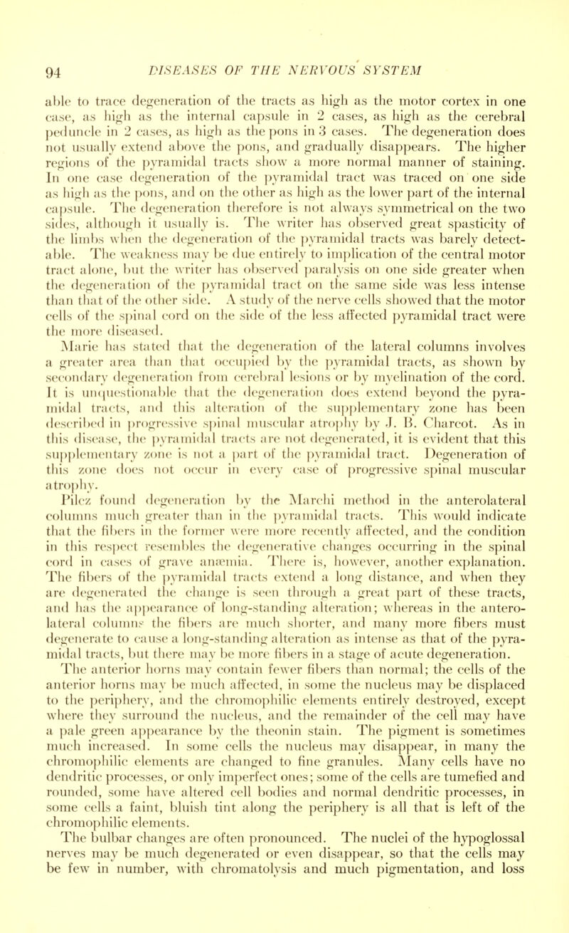 able to trace degeneration of the tracts as high as the motor cortex in one case, as high as the internal capsule in 2 cases, as high as the cerebral peduncle in 2 cases, as high as the pons in 3 cases. The degeneration does not usually extend above the pons, and gradually disappears. The higher regions of the pyramidal tracts show a more normal manner of staining. In one case degeneration of the pyramidal tract was traced on one side as high as the pons, and on the other as high as the lower part of the internal capsule. The degeneration therefore is not always symmetrical on the two sides, although it usually is. The writer has observed great spasticity of the limbs when the degeneration of the pyramidal tracts was barely detect- able. The weakness may be due entirely to implication of the central motor tract alone, but the writer has observed paralysis on one side greater when the degeneration of the pyramidal tract on the same side was less intense than that of the other side. A study of the nerve cells showed that the motor cells of the spinal cord on the side of the less affected pyramidal tract were the more diseased. Marie has stated that the degeneration of the lateral columns involves a greater area than that occupied by the pyramidal tracts, as shown by secondary degeneration from cerebral lesions or by myelination of the cord. Jt is unquestionable that the degeneration does extend beyond the pyra- midal tracts, and this alteration of the supplementary zone has been described in progressive spinal muscular atrophy by J. B. Charcot. As in this disease, the pyramidal tracts are not degenerated, it is evident that this supplementary zone is not a part of the pyramidal tract. Degeneration of this zone does not occur in every case of progressive spinal muscular atrophy. Pile/, found degeneration by the Marchi method in the anterolateral columns much greater than in the pyramidal tracts. This would indicate that the fibers in the former were more recently affected, and the condition in this respect resembles the degenerative changes occurring in the spinal cord in cases of grave anaemia. There is, however, another explanation. The fibers of the pyramidal tracts extend a long distance, and when they are degenerated the change is seen through a great part of these tracts, and has the appearance of long-standing alteration; whereas in the antero- lateral column- the fibers are much shorter, and many more fibers must degenerate to cause a long-standing alteration as intense as that of the pyra- midal tracts, but there may be more libers in a stage of acute degeneration. The anterior horns may contain fewer fibers than normal; the cells of the anterior horns may be much affected, in some the nucleus may be displaced to the periphery, and the chromophilic elements entirely destroyed, except where they surround the nucleus, and the remainder of the cell may have a pale green appearance by the theonin stain. The pigment is sometimes much increased. In some cells the nucleus may disappear, in many the chromophilic elements are changed to fine granules. Many cells have no dendritic processes, or only imperfect ones; some of the cells are tumefied and rounded, some have altered cell bodies and normal dendritic processes, in some cells a faint, bluish tint along the periphery is all that is left of the chromophilic elements. The bulbar changes are often pronounced. The nuclei of the hypoglossal nerves may be much degenerated or even disappear, so that the cells may be few in number, with chromatolysis and much pigmentation, and loss