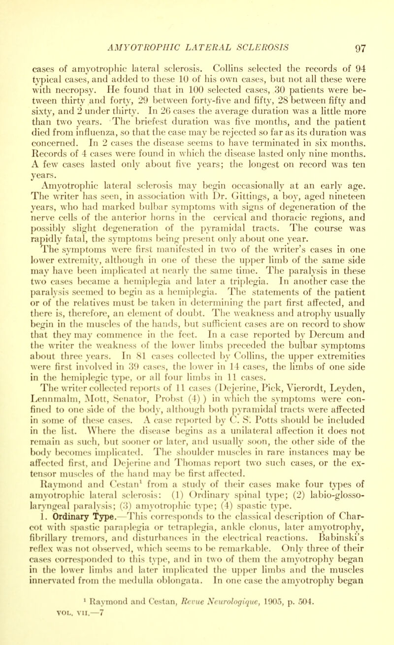 cases of amyotrophic lateral sclerosis. Collins selected the records of 94 typical cases, and added to these 10 of his own cases, but not all these were with necropsy. He found that in 100 selected cases, 30 patients were be- tween thirty and forty, 29 between forty-five and fifty, 28 between fifty and sixty, and 2 under thirty. In 26 cases the average duration was a little more than two years. The briefest duration was five months, and the patient died from influenza, so that the case may be rejected so far as its duration was concerned. In 2 cases the disease seems to have terminated in six months. Records of 4 cases were found in which the disease lasted only nine months. A few cases lasted only about five years; the longest on record was ten years. Amyotrophic lateral sclerosis may begin occasionally at an early age. The writer has seen, in association with Dr. Gittings, a boy, aged nineteen years, who had marked bulbar symptoms with signs of degeneration of the nerve cells of the anterior horns in the cervical and thoracic regions, and possibly slight degeneration of the pyramidal tracts. The course was rapidly fatal, the symptoms being present only about one year. The symptoms were first manifested in two of the writer's cases in one lower extremity, although in one of these the upper limb of the same side may have been implicated at nearly the same time. The paralysis in these two eases became a hemiplegia and later a triplegia. In another case the paralysis seemed to begin as a hemiplegia. The statements of the patient or of the relatives must be taken in determining the part first affected, and there is, therefore, an element of doubt. The weakness and atrophy usually begin in the muscles of the hands, but sufficient cases are on record to show that they may commence in the feet. In a case reported by Dercum and the writer the weakness of the lower limbs preceded the bulbar symptoms about three years. In 81 cases collected by Collins, the upper extremities were first involved in 39 eases, the lower in 14 cases, the limbs of one side in the hemiplegic type, or all four limbs in 11 cases. The w riter collected reports of 11 cases (Dejerine, Pick, Vierordt, Leyden, Lennmalm, Mott, Senator, Probst (4) ) in which the symptoms were con- fined to one side of the body, although both pyramidal tracts were affected in some of these cases. A case reported by C. S. Potts should be included in the list. Where the disease begins as a unilateral affection it does not remain as such, but sooner or later, and usually soon, the other side of the body becomes implicated. The shoulder muscles in rare instances may be affected first, and Dejerine and Thomas report two such cases, or the ex- tensor muscles of the hand may be first affected. Raymond and (Vstan1 from a study of their cases make four types of amyotrophic lateral sclerosis: (1) Ordinary spinal type; (2) labio-glosso- laryngeal paralysis; CI) amyotrophic type; (4) spastic type. I. Ordinary Type. This corresponds to the classical description of Char- cot with spastic paraplegia or tetraplegia, ankle clonus, later amyotrophy, fibrillary tremors, and disturbances in the electrical reactions. Babinski's reflex was not observed, which seems to be remarkable. Only three of their cases corresponded to this type, and in two of them the amyotrophy began in the lower limbs and later implicated the upper limbs and the muscles innervated from the medulla oblongata. In one case the amyotrophy began 1 Raymond and Cestan, Revue Ncurologique, 1905, p. 504. VOL. vii.—7