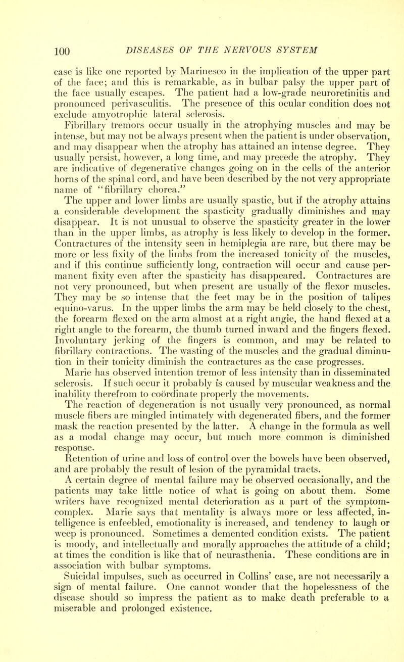 case is like one reported by Marinesco in the implication of the upper part of the face; and this is remarkable, as in bulbar palsy the upper part of the face usually escapes. The patient had a low-grade neuroretinitis and pronounced perivasculitis. The presence of this ocular condition does not exclude amyotrophic lateral sclerosis. Fibrillary tremors occur usually in the atrophying muscles and may be intense, but may not be always present when the patient is under observation, and may disappear when the atrophy has attained an intense degree. They usually persist, however, a long time, and may precede the atrophy. They are indicative of degenerative changes going on in the cells of the anterior horns of the spinal cord, and have been described by the not very appropriate name of fibrillary chorea. The upper and lower limbs are usually spastic, but if the atrophy attains a considerable development the spasticity gradually diminishes and may disappear. It is not unusual to observe the spasticity greater in the lower than in the upper limbs, as atrophy is less likely to develop in the former. Contractures of the intensity seen in hemiplegia are rare, but there may be more or less fixity of the limbs from the increased tonicity of the muscles, and if this continue sufficiently long, contraction will occur and cause per- manent fixity even after the spasticity has disappeared. Contractures are not very pronounced, but when present are usually of the flexor muscles. They may be so intense that the feet may be in the position of talipes equino-varus. In the upper limbs the arm may be held closely to the chest, the forearm flexed on the arm almost at a right angle, the hand flexed at a right angle to the forearm, the thumb turned inward and the fingers flexed. Involuntary jerking of the fingers is common, and may be related to fibrillary contractions. The wasting of the muscles and the gradual diminu- tion in their tonicity diminish the contractures as the case progresses. Marie has observed intention tremor of less intensity than in disseminated sclerosis. If such occur it probably is caused by muscular weakness and the inability therefrom to coordinate properly the movements. The reaction of degeneration is not usually very pronounced, as normal muscle fibers are mingled intimately with degenerated fibers, and the former mask the reaction presented by the latter. A change in the formula as well as a modal change may occur, but much more common is diminished response. Retention of urine and loss of control over the bowels have been observed, and are probably the result of lesion of the pyramidal tracts. A certain degree of mental failure may be observed occasionally, and the patients may take little notice of what is going on about them. Some writers have recognized mental deterioration as a part of the symptom- complex. Marie says that mentality is always more or less affected, in- telligence is enfeebled, emotionality is increased, and tendency to laugh or weep is pronounced. Sometimes a demented condition exists. The patient is moody, and intellectually and morally approaches the attitude of a child; at times the condition is like that of neurasthenia. These conditions are in association with bulbar symptoms. Suicidal impulses, such as occurred in Collins' case, are not necessarily a sign of mental failure. One cannot wonder that the hopelessness of the disease should so impress the patient as to make death preferable to a miserable and prolonged existence.