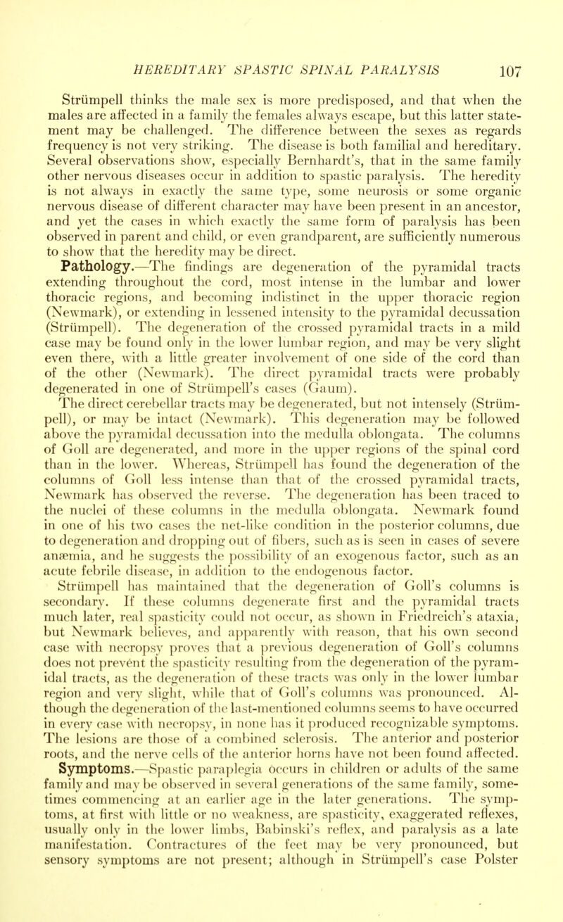 Striimpell thinks the male sex is more predisposed, and that when the males are affected in a family the females always escape, but this latter state- ment may be challenged. The difference between the sexes as regards frequency is not very striking. The disease is both familial and hereditary. Several observations show, especially Bernhardt's, that in the same family other nervous diseases occur in addition to spastic paralysis. The heredity is not always in exactly the same type, some neurosis or some organic nervous disease of different character may have been present in an ancestor, and yet the cases in which exactly the same form of paralysis has been observed in parent and child, or even grandparent, are sufficiently numerous to show that the heredity may be direct. Pathology.—The findings are degeneration of the pyramidal tracts extending throughout the cord, most intense in the lumbar and lower thoracic regions, and becoming indistinct in the upper thoracic region (Newmark), or extending in lessened intensity to the pyramidal decussation (Striimpell). The degeneration of the crossed pyramidal tracts in a mild case may be found only in the lower lumbar region, and may be very slight even there, with a little greater involvement of one side of the cord than of the other (Newmark). The direct pyramidal tracts were probably degenerated in one of Strumpell's cases (Gaum). The direct cerebellar tracts may be degenerated, but not intensely (Striim- pell), or may be intact (Newmark). This degeneration may be followed above the pyramidal decussation into the medulla oblongata. The columns of Goll are degenerated, and more in the upper regions of the spinal cord than in the lower. Whereas, Striimpell has found the degeneration of the columns of Goll less intense than that of the crossed pyramidal tracts, Newmark has observed the reverse. The degeneration has been traced to the nuclei of these columns in the medulla oblongata. Newmark found in one of his two cases the net-like condition in the posterior columns, due to degeneration and dropping out of fibers, such as is seen in cases of severe anaemia, and he suggests the possibility of an exogenous factor, such as an acute febrile disease, in addition to the endogenous factor. Striimpell has maintained that the degeneration of Goll's columns is secondary. If these columns degenerate first and the pyramidal tracts much later, real spasticity could not occur, as shown in Friedreich's ataxia, but Newmark believes, and apparently with reason, that his own second case with necropsy proves that a previous degeneration of Goll's columns does not prevent the spasticity resulting from the degeneration of the pyram- idal tracts, as the degeneration of these tracts was only in the lower lumbar region and very slight, while that of Goll's columns was pronounced. Al- though the degeneration of the last-mentioned columns seems to have occurred in every case with necropsy, in none has it produced recognizable symptoms. The lesions are those of a combined sclerosis. The anterior and posterior roots, and the nerve cells of the anterior horns have not been found affected. Symptoms.—Spastic paraplegia occurs in children or adults of the same family and maybe observed in several generations of the same family, some- times commencing at an earlier age in the later generations. The symp- toms, at first with little or no weakness, are spasticity, exaggerated reflexes, usually only in the lower limbs, Babinski's reflex, and paralysis as a late manifestation. Contractures of the feet may be very pronounced, but sensory symptoms are not present; although in Strumpell's case Polster