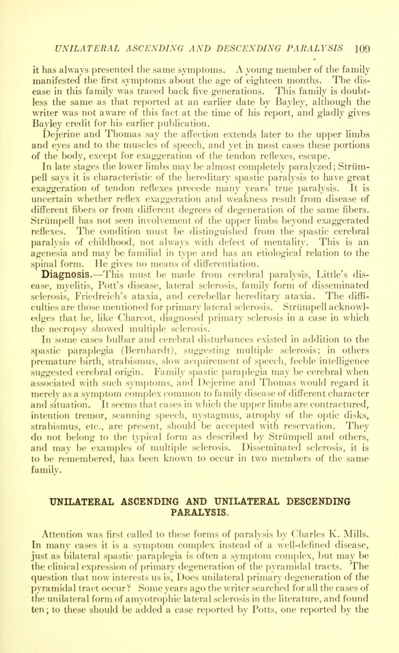 it has always presented the same symptoms. A young member of the family manifested the first symptoms about the age of eighteen months. The dis- ease in this family was traced back five generations. This family is doubt- less the same as that reported at an earlier date by Bayley, although the writer was not aware of this fact at the time of his report, and gladly gives Bayley credit for his earlier publication. Dejerine and Thomas say the affection extends later to the upper limbs and eyes and to the muscles of speech, and yet in most cases these portions of the body, except for exaggeration of the tendon reflexes, escape. In late stages the lower limbs may be almost completely paralyzed; Strum- pell says it is characteristic of the hereditary spastic paralysis to have great exaggeration of tendon reflexes precede many years' true paralysis. It is uncertain whether reflex exaggeration and weakness result from disease of different fibers or from different decrees of defeneration of the same fibers. Strumpell has not seen involvement of the upper limbs beyond exaggerated reflexes. The condition must be distinguished from the spastic cerebral paralysis of childhood, not always with defect of mentality. This is an agenesia and may be familial in type and has an etiological relation to the spinal form. He gives no means of differentiation. Diagnosis.—This must be made from cerebral paralysis, Little's dis- ease, myelitis, Pott's disease, lateral sclerosis, family form of disseminated sclerosis, Friedreich's ataxia, and cerebellar hereditary ataxia. The diffi- culties are those mentioned for primary lateral sclerosis. Strumpell acknowl- edges that he, like Charcot, diagnosed primary sclerosis in a case in which the necropsy showed multiple sclerosis. In some cases bulbar and cerebral disturbances existed in addition to the spastic paraplegia (Bernhardt), suggesting multiple sclerosis; in others premature birth, strabismus, slow acquirement of speech, feeble intelligence suggested cerebral origin. Family spastic paraplegia may be cerebral when associated with such symptoms, and Dejerine and Thomas would regard it merely as a symptom complex common to family disease of different character and situation. It seems thai cases in which the upper limbs are contractured, intention tremor, scanning speech, nystagmus, atrophy of the optic disks, strabismus, etc., are present, should be accepted with reservation. They do not belong to the typical form as described by Strumpell and others, and may be examples of multiple sclerosis. Disseminated sclerosis, it is to be remembered, has been known to occur in two members of the same family. UNILATERAL ASCENDING AND UNILATERAL DESCENDING PARALYSIS. Attention was first called to these forms of paralysis by Charles K. Mills. In many cases it is a symptom complex instead of a well-defined disease, just as bilateral spastic paraplegia is often a symptom complex, but may be the clinical expression of primary degeneration of the pyramidal tracts. The question that now interests us is, Does unilateral primary degeneration of the pyramidal tract occur? Some years ago the writer searched for all the cases of the unilateral form of amyotrophic lateral sclerosis in the literature, and found ten; to these should be added a case reported by Potts, one reported by the