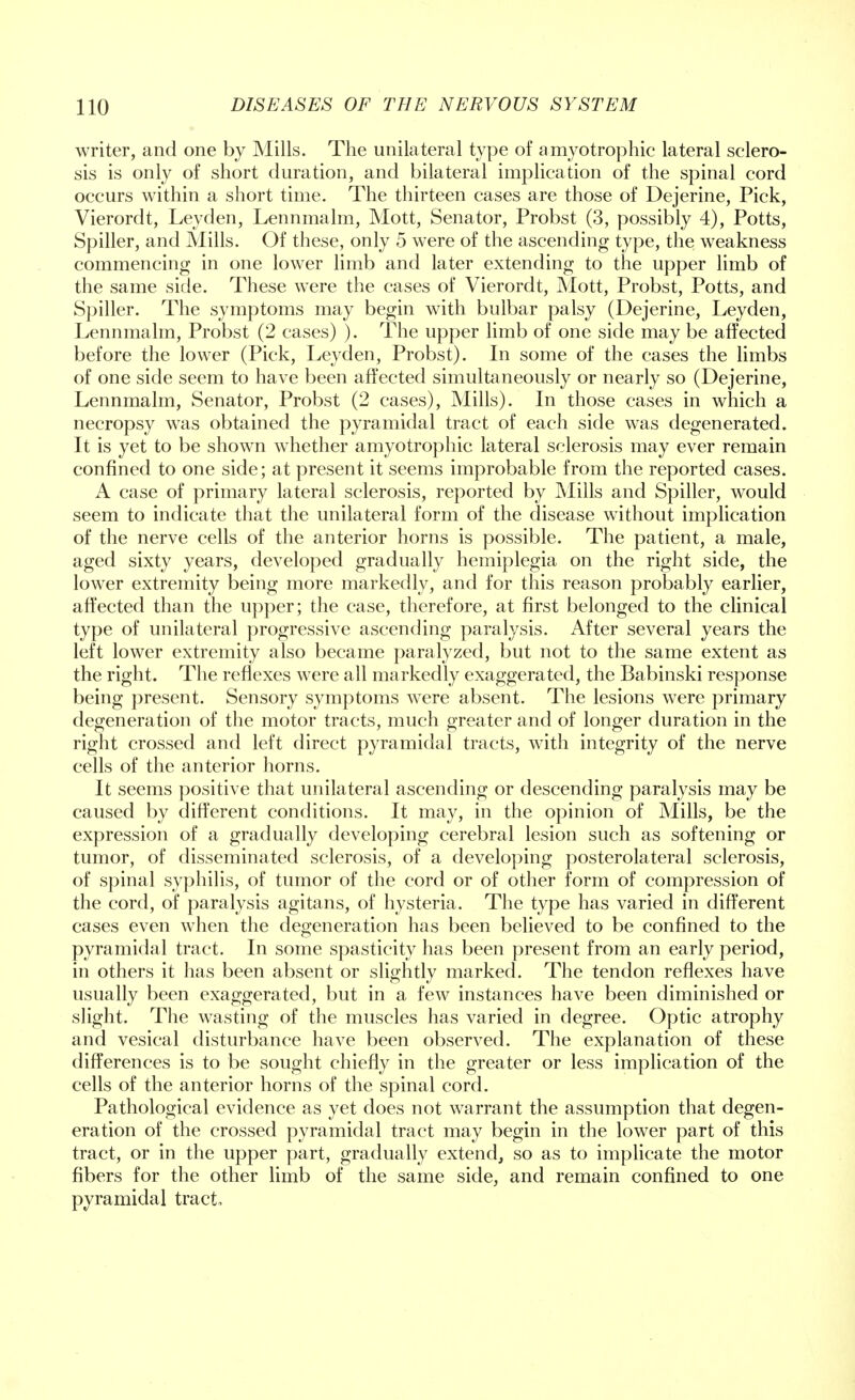 writer, and one by Mills. The unilateral type of amyotrophic lateral sclero- sis is only of short duration, and bilateral implication of the spinal cord occurs within a short time. The thirteen cases are those of Dejerine, Pick, Vierordt, Leyden, Lennmalm, Mott, Senator, Probst (3, possibly 4), Potts, Spiller, and Mills. Of these, only 5 were of the ascending type, the weakness commencing in one lower limb and later extending to the upper limb of the same side. These were the cases of Vierordt, Mott, Probst, Potts, and Spiller. The symptoms may begin with bulbar palsy (Dejerine, Leyden, Lennmalm, Probst (2 cases) ). The upper limb of one side may be affected before the lower (Pick, Leyden, Probst). In some of the cases the limbs of one side seem to have been affected simultaneously or nearly so (Dejerine, Lennmalm, Senator, Probst (2 cases), Mills). In those cases in which a necropsy was obtained the pyramidal tract of each side was degenerated. It is yet to be shown whether amyotrophic lateral sclerosis may ever remain confined to one side; at present it seems improbable from the reported cases. A case of primary lateral sclerosis, reported by Mills and Spiller, would seem to indicate that the unilateral form of the disease without implication of the nerve cells of the anterior horns is possible. The patient, a male, aged sixty years, developed gradually hemiplegia on the right side, the lower extremity being more markedly, and for this reason probably earlier, affected than the upper; the case, therefore, at first belonged to the clinical type of unilateral progressive ascending paralysis. After several years the left lower extremity also became paralyzed, but not to the same extent as the right. The reflexes were all markedly exaggerated, the Babinski response being present. Sensory symptoms were absent. The lesions were primary degeneration of the motor tracts, much greater and of longer duration in the right crossed and left direct pyramidal tracts, with integrity of the nerve cells of the anterior horns. It seems positive that unilateral ascending or descending paralysis may be caused by different conditions. It may, in the opinion of Mills, be the expression of a gradually developing cerebral lesion such as softening or tumor, of disseminated sclerosis, of a developing posterolateral sclerosis, of spinal syphilis, of tumor of the cord or of other form of compression of the cord, of paralysis agitans, of hysteria. The type has varied in different cases even when the degeneration has been believed to be confined to the pyramidal tract. In some spasticity has been present from an early period, in others it has been absent or slightly marked. The tendon reflexes have usually been exaggerated, but in a few instances have been diminished or slight. The wasting of the muscles has varied in degree. Optic atrophy and vesical disturbance have been observed. The explanation of these differences is to be sought chiefly in the greater or less implication of the cells of the anterior horns of the spinal cord. Pathological evidence as yet does not warrant the assumption that degen- eration of the crossed pyramidal tract may begin in the lower part of this tract, or in the upper part, gradually extend, so as to implicate the motor fibers for the other limb of the same side, and remain confined to one pyramidal tract.