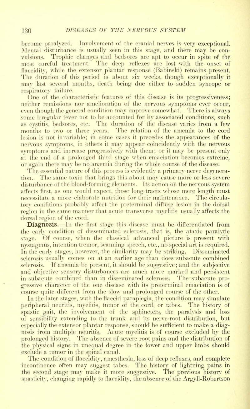 become paralyzed. Involvement of the cranial nerves is very exceptional. Mental disturbance is usually seen in this stage, and there may be con- vulsions. Trophic changes and bedsores are apt to occur in spite of the most careful treatment. The deep reflexes are lost with the onset of flaccidity, while the extensor plantar response (Babinski) remains present. The duration of this period is about six weeks, though exceptionally it may last several months, death being due either to sudden syncope or respiratory failure. One of the characteristic features of this disease is its progressiveness; neither remissions nor amelioration of the nervous symptoms ever occur, even though the general condition may improve somewhat. There is always some irregular fever not to be accounted for by associated conditions, such as cystitis, bedsores, etc. The duration of the disease varies from a few months to two or three years. The relation of the anaemia to the cord lesion is not invariable; in some cases it precedes the appearances of the nervous symptoms, in others it may appear coincidently with the nervous symptoms and increase progressively with them; or it may be present only at the end of a prolonged third stage when emaciation becomes extreme, or again there may be no anaemia during the whole course of the disease. The essential nature of this process is evidently a primary nerve degenera- tion. The same toxin that brings this about may cause more or less severe disturbance of the blood-forming elements. Its action on the nervous system affects first, as one would expect, those long tracts whose mere length must necessitate a more elaborate nutrition for their maintenance. The circula- tory conditions probably affect the preterminal diffuse lesion in the dorsal region in the same manner that acute transverse myelitis usually affects the dorsal region of the cord. Diagnosis.—In the first stage this disease must be differentiated from the early condition of disseminated sclerosis, that is, the ataxic paralytic stage. Of course, when the classical advanced picture is present with nystagmus, intention tremor, scanning speech, etc., no special art is required. In the early stages, however, the similarity may be striking. Disseminated sclerosis usually comes on at an earlier age than does subacute combined sclerosis. If anaemia be present, it should be suggestive; and the subjective and objective sensory disturbances are much more marked and persistent in subacute combined than in disseminated sclerosis. The subacute pro- gressive character of the one disease with its preterminal emaciation is of course quite different from the slow and prolonged course of the other. In the later stages, with the flaccid paraplegia, the condition may simulate peripheral neuritis, myelitis, tumor of the cord, or tabes. The history of spastic gait, the involvement of the sphincters, the paralysis and loss of sensibility extending to the trunk and its nerve-root distribution, but especially the extensor plantar response, should be sufficient to make a diag- nosis from multiple neuritis. Acute myelitis is of course excluded by the prolonged history. The absence of severe root pains and the distribution of the physical signs in unequal degree in the lower and upper limbs should exclude a tumor in the spinal canal. The condition of flaccidity, anaesthesia, loss of deep reflexes, and complete incontinence often may suggest tabes. The history of lightning pains in the second stage may make it more suggestive. The previous history of spasticity, changing rapidly to flaccidity, the absence of the Argyll-Robertson