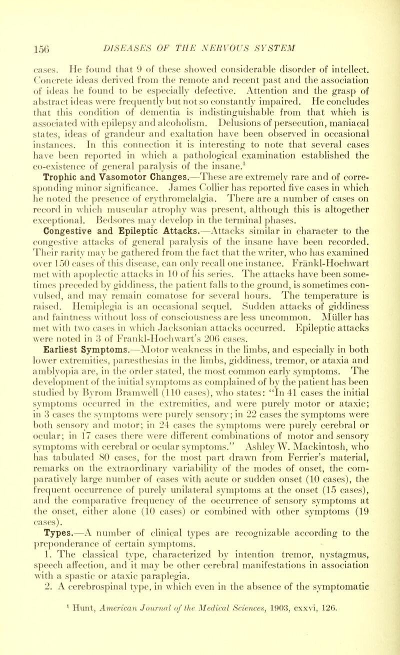 cases. He found that 9 of these showed considerable disorder of intellect. Concrete ideas derived from the remote and recent past and the association of ideas he found to be especially defective. Attention and the grasp of abstract ideas were frequently but not so constantly impaired. He concludes that this condition of dementia is indistinguishable from that which is associated with epilepsy and alcoholism. Delusions of persecution, maniacal states, ideas of grandeur and exaltation have been observed in occasional instances. In this connection it is interesting to note that several cases have been reported in which a pathological examination established the co-existence of general paralysis of the insane.1 Trophic and Vasomotor Changes.—These are extremely rare and of corre- sponding minor significance. James Collier has reported five cases in which he noted the presence of erythromelalgia. There are a number of cases on record in which muscular atrophy was present, although this is altogether exceptional. Bedsores may develop in the terminal phases. Congestive and Epileptic Attacks.—Attacks similar in character to the congestive attacks of general paralysis of the insane have been recorded. Their rarity may be gathered from the fact that the writer, who has examined over 1 50 cases of this disease, can only recall one instance. Frankl-Hochwart met with apoplectic attacks in 10 of his series. The attacks have been some- times preceded by giddiness, the patient falls to the ground, is sometimes con- vulsed, and may remain comatose for several hours. The temperature is raised. Hemiplegia is an occasional sequel. Sudden attacks of giddiness and faintness w ithout loss of consciousness are less uncommon. Muller has met with two cases in w hich Jacksonian attacks occurred. Epileptic attacks were noted in 3 of Frankl-Hochwart's 200 cases. Earliest Symptoms.—Motor weakness in the limbs, and especially in both lower extremities, paresthesias in the limbs, giddiness, tremor, or ataxia and amblyopia are, in the order stated, the most common early symptoms. The development of the initial symptoms as complained of by the patient has been studied by Byrom Bramwell (110 cases), who states: In41 cases the initial symptoms occurred in the extremities, and were purely motor or ataxic; in 3 cases the symptoms were purely sensory; in 22 cases the symptoms were both sensory and motor; in 24 cases the symptoms were purely cerebral or ocular; in 17 cases there were different combinations of motor and sensory symptoms with cerebral or ocular symptoms. Ashley W. Mackintosh, who has tabulated 80 cases, for the most part drawn from Ferrier's material, remarks on the extraordinary variability of the modes of onset, the com- paratively large number of cases with acute or sudden onset (10 cases), the frequent occurrence of purely unilateral symptoms at the onset (15 cases), and the comparative frequency of the occurrence of sensory symptoms at the onset, either alone (10 cases) or combined with other symptoms (19 eases). Types.—A number of clinical types are recognizable according to the preponderance of certain symptoms. 1. The classical type, characterized by intention tremor, nystagmus, speech affection, and it may be other cerebral manifestations in association with a spastic or ataxic paraplegia. 2. A cerebrospinal type, in which even in the absence of the symptomatic * Hunt, American Journal of the Medical Sciences, 1903, exxvi, 126.