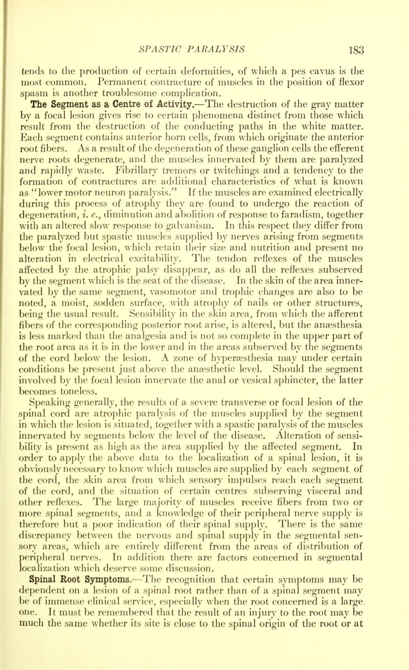 tends to the production of certain deformities, of which a pes cavus is the most common. Permanent contracture of muscles in the position of flexor spasm is another troublesome complication. The Segment as a Centre of Activity.—The destruction of the gray matter by a focal lesion gives rise to certain phenomena distinct from those which result from the destruction of the conducting paths in the white matter. Each segment contains anterior horn cells, from which originate the anterior root fibers. As a result of the degeneration of these ganglion cells the efferent nerve roots degenerate, and the muscles innervated by them are paralyzed and rapidly waste. Fibrillary tremors or twitchings and a tendency to the formation of contractures are additional characteristics of what is known as lower motor neuron paralysis. If the muscles are examined electrically during this process of atrophy they are found to undergo the reaction of degeneration, i. e.} diminution and abolition of response to faradism, together with an altered slow response to galvanism. In this respect they differ from the paralyzed but spastic muscles supplied by nerves arising from segments below the focal lesion, which retain their size and nutrition and present no alteration in electrical excitability. The tendon reflexes of the muscles affected by the atrophic palsy disappear, as do all the reflexes subserved by the segment which is the seat of the disease. In the skin of the area inner- vated by the same segment, vasomotor and trophic changes are also to be noted, a moist, sodden surface, with atrophy of nails or other structures, being the usual result. Sensibility in the skin area, from which the afferent fibers of the corresponding posterior root arise, is altered, but the anaesthesia is less marked than the analgesia and is not so complete in the upper part of the root area as it is in the lower and in the areas subserved by the segments of the cord below the lesion. A zone of hyperesthesia may under certain conditions be present just above the anaesthetic level. Should the segment involved by the focal lesion innervate the anal or vesical sphincter, the latter becomes toneless. Speaking generally, the results of a severe transverse or focal lesion of the spinal cord are atrophic paralysis of the muscles supplied by the segment in which the lesion is situated, together with a spastic paralysis of the muscles innervated by segments below the level of the disease. Alteration of sensi- bility is present as high as the area supplied by the affected segment. In order to apply the above data to the localization of a spinal lesion, it is obviously necessary to know which muscles are supplied by each segment of the cord, the skin area from which sensory impulses reach each segment of the cord, and the situation of certain centres subserving visceral and other reflexes. The large majority of muscles receive fibers from two or more spinal segments, and a knowledge of their peripheral nerve supply is therefore but a poor indication of their spinal supply. There is the same discrepancy between the nervous and spinal supply in the segmental sen- sory areas, which are entirely different from the areas of distribution of peripheral nerves. In addition there are factors concerned in segmental localization which deserve some discussion. Spinal Root Symptoms.—The recognition that certain symptoms may be dependent on a lesion of a spinal root rather than of a spinal segment may be of immense clinical service, especially when the root concerned is a large, one. It must be remembered that the result of an injury to the root may be much the same whether its site is close to the spinal origin of the root or at