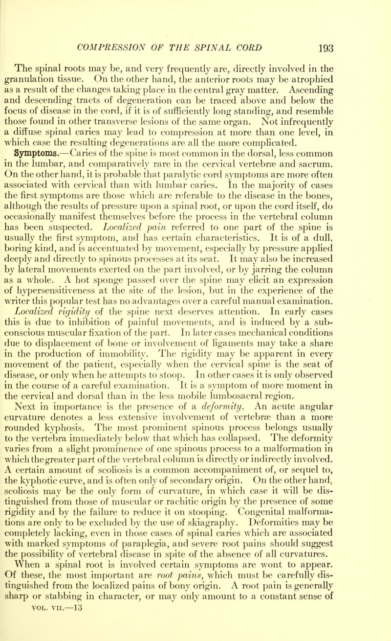 The spinal roots may be, and very frequently are, directly involved in the granulation tissue. On the other hand, the anterior roots may be atrophied as a result of the changes taking place in the central gray matter. Ascending and descending tracts of degeneration can be traced above and below the focus of disease in the cord, if it is of sufficiently long standing, and resemble those found in other transverse lesions of the same organ. Not infrequently a diffuse spinal caries may lead to compression at more than one level, in which case the resulting degenerations are all the more complicated. Symptoms.—Caries of the spine is most common in the dorsal, less common in the lumbar, and comparatively rare in the cervical vertebra? and sacrum. On the other hand, it is probable that paralytic cord symptoms are more often associated with cervical than with lumbar caries. In the majority of cases the first symptoms are those which are referable to the disease in the bones, although the results of pressure upon a spinal root, or upon the cord itself, do occasionally manifest themselves before the process in the vertebral column has been suspected. Localized pain referred to one part of the spine is usually the first symptom, and has certain characteristics. It is of a dull, boring kind, and is accentuated by movement, especially by pressure applied deeply and directly to spinous processes at its seat. It may also be increased by lateral movements exerted on the part involved, or by jarring the column as a whole. A hot sponge passed over the spine may elicit an expression of hypersensitiveness at the site of the lesion, but in the experience of the writer this popular test has no advantages over a careful manual examination. Localized rigidity of the spine next deserves attention. In early cases this is due to inhibition of painful movements, and is induced by a sub- conscious muscular fixation of the part. In later cases mechanical conditions due to displacement of bone or involvement of ligaments may take a share in the production of immobility. The rigidity may be apparent in every movement of the patient, especially when the cervical spine is the seat of disease, or only when he attempts to stoop. In other cases it is only observed in the course of a careful examination. It is a symptom of more moment in the cervical and dorsal than in the less mobile lumbosacral region. Next in importance is the presence of a deformity. An acute angular curvature denotes a less extensive involvement of vertebrae than a more rounded kyphosis. The most prominent spinous process belongs usually to the vertebra immediately below that which has collapsed. The deformity varies from a slight prominence of one spinous process to a malformation in which the greater part of the vertebral column is directly or indirectly involved. A certain amount of scoliosis is a common accompaniment of, or sequel to, the kyphotic curve, and is often only of secondary origin. On the other hand, scoliosis may be the only form of curvature, in which case it will be dis- tinguished from those of muscular or rachitic origin by the presence of some rigidity and by the failure to reduce it on stooping. Congenital malforma- tions are only to be excluded by the use of skiagraphy. Deformities may be completely lacking, even in those cases of spinal caries which are associated with marked symptoms of paraplegia, and severe root pains should suggest the possibility of vertebral disease in spite of the absence of all curvatures. When a spinal root is involved certain symptoms are wont to appear. Of these, the most important are root pains, which must be carefully dis- tinguished from the localized pains of bony origin. A root pain is generally sharp or stabbing in character, or may only amount to a constant sense of vol. vn.—13