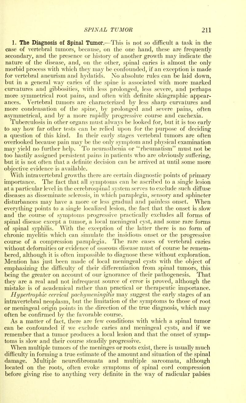 1. The Diagnosis of Spinal Tumor.—This is not so difficult a task in the case of vertebral tumors, because, on the one hand, these are frequently secondary, and the presence or history of another growth may indicate the nature of the disease, and, on the other, spinal caries is almost the only morbid process with which they may be confounded, if an exception is made for vertebral aneurism and hydatids. No absolute rules can be laid down, but in a general way caries of the spine is associated with more marked curvatures and gibbosities, with less prolonged, less severe, and perhaps more symmetrical root pains, and often with definite skiagraphic appear- ances. Vertebral tumors are characterized by less sharp curvatures and more condensation of the spine, by prolonged and severe pains, often asymmetrical, and by a more rapidly progressive course and cachexia. Tuberculosis in other organs must always be looked for, but it is too early to say how far other tests can be relied upon for the purpose of deciding a question of this kind. In their early stages vertebral tumors are often overlooked because pain may be the only symptom and physical examination may yield no further help. To neurasthenia or rheumatism must not be too hastily assigned persistent pains in patients who are obviously suffering, but it is not often that a definite decision can be arrived at until some more objective evidence is available. With intravertebral growths there are certain diagnostic points of primary importance. The fact that all symptoms can be ascribed to a single lesion at a particular level in the cerebrospinal system serves to exclude such diffuse diseases as disseminate sclerosis, in which paraplegia, sensory and sphincter disturbances may have a more or less gradual and painless onset. When everything points to a single localized lesion, the fact that the onset is slow and the course of symptoms progressive practically excludes all forms of spinal disease except a tumor, a local meningeal cyst, and some rare forms of spinal syphilis. With the exception of the latter there is no form of chronic myelitis which can simulate the insidious onset or the progressive course of a compression paraplegia. The rare cases of vertebral caries without deformities or evidence of osseous disease must of course be remem- bered, although it is often impossible to diagnose these without exploration. Mention has just been made of local meningeal cysts with the object of emphasizing the difficulty of their differentiation from spinal tumors, this being the greater on account of our ignorance of their pathogenesis. That they are a real and not infrequent source of error is proved, although the mistake is of academical rather than practical or therapeutic importance. Hypertrophic cervical pachymeningitis may suggest the early stages of an intravertebral neoplasm, but the limitation of the symptoms to those of root or meningeal origin points in the direction of the true diagnosis, which may often be confirmed by the favorable course. As a matter of fact, there are few conditions with which a spinal tumor can be confounded if we exclude caries and meningeal cysts, and if we remember that a tumor produces a local lesion and that the onset of symp- toms is slow and their course steadily progressive. When multiple tumors of the meninges or roots exist, there is usually much difficulty in forming a true estimate of the amount and situation of the spinal damage. Multiple neurofibromata and multiple sarcomata, although located on the roots, often evoke symptoms of spinal cord compression before giving rise to anything very definite in the way of radicular palsies