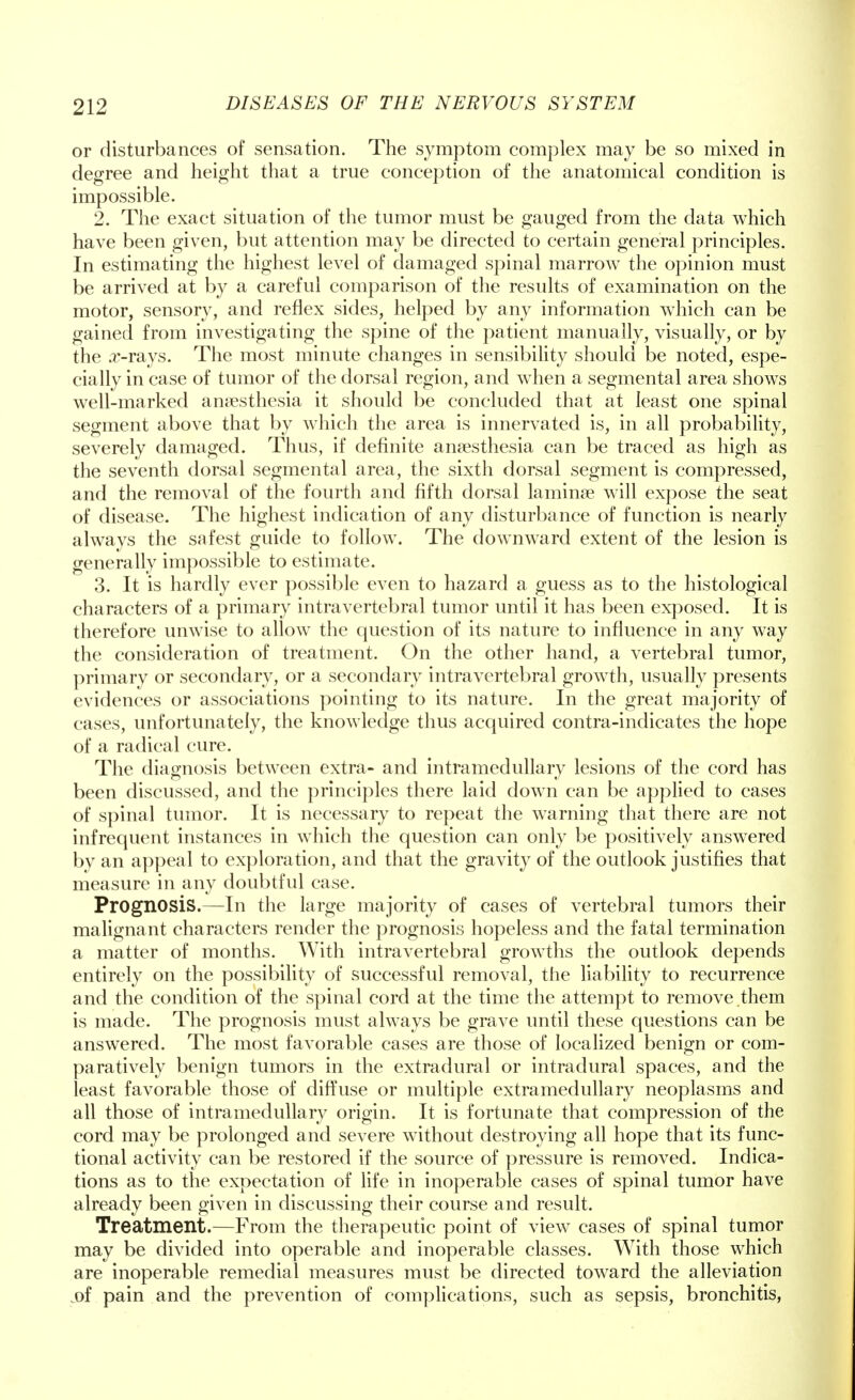 or disturbances of sensation. The symptom complex may be so mixed in degree and height that a true conception of the anatomical condition is impossible. 2. The exact situation of the tumor must be gauged from the data which have been given, but attention may be directed to certain general principles. In estimating the highest level of damaged spinal marrow the opinion must be arrived at by a careful comparison of the results of examination on the motor, sensory, and reflex sides, helped by any information which can be gained from investigating the spine of the patient manually, visually, or by the x-rays. The most minute changes in sensibility should be noted, espe- cially in case of tumor of the dorsal region, and when a segmental area shows well-marked anaesthesia it should be concluded that at least one spinal segment above that by which the area is innervated is, in all probability, severely damaged. Thus, if definite anaesthesia can be traced as high as the seventh dorsal segmental area, the sixth dorsal segment is compressed, and the removal of the fourth and fifth dorsal laminae will expose the seat of disease. The highest indication of any disturbance of function is nearly always the safest guide to follow. The downward extent of the lesion is generally impossible to estimate. 3. It is hardly ever possible even to hazard a guess as to the histological characters of a primary intravertebral tumor until it has been exposed. It is therefore unwise to allow the question of its nature to influence in any way the consideration of treatment. On the other hand, a vertebral tumor, primary or secondary, or a secondary intravertebral growth, usually presents evidences or associations pointing to its nature. In the great majority of cases, unfortunately, the knowledge thus acquired contra-indicates the hope of a radical cure. The diagnosis between extra- and intramedullary lesions of the cord has been discussed, and the principles there laid down can be applied to cases of spinal tumor. It is necessary to repeat the warning that there are not infrequent instances in which the question can only be positively answered by an appeal to exploration, and that the gravity of the outlook justifies that measure in any doubtful case. Prognosis.—In the large majority of cases of vertebral tumors their malignant characters render the prognosis hopeless and the fatal termination a matter of months. With intravertebral growths the outlook depends entirely on the possibility of successful removal, the liability to recurrence and the condition of the spinal cord at the time the attempt to remove them is made. The prognosis must always be grave until these questions can be answered. The most favorable cases are those of localized benign or com- paratively benign tumors in the extradural or intradural spaces, and the least favorable those of diffuse or multiple extramedullary neoplasms and all those of intramedullary origin. It is fortunate that compression of the cord may be prolonged and severe without destroying all hope that its func- tional activity can be restored if the source of pressure is removed. Indica- tions as to the expectation of life in inoperable cases of spinal tumor have already been given in discussing their course and result. Treatment.—From the therapeutic point of view cases of spinal tumor may be divided into operable and inoperable classes. With those which are inoperable remedial measures must be directed toward the alleviation .of pain and the prevention of complications, such as sepsis, bronchitis,