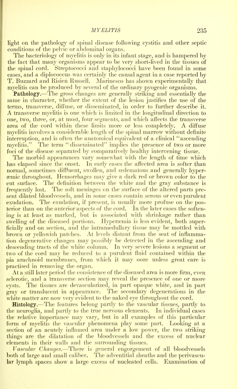 light on the pathology of spinal disease following cystitis and other septic conditions of the pelvic or abdominal organs. The bacteriology of myelitis is only in its infant stage, and is hampered by the fact that many organisms appear to be very short-lived in the tissues of the spinal cord. Streptococci and staphylococci have been found in some cases, and a diplococcus was certainly the causal agent in a case reported by T. Buzzard and Risieh Russell. Marinesco has shown experimentally that myelitis can be produced by several of the ordinary pyogenic organisms. Pathology.—The gross changes are generally striking and essentially the same in character, whether the extent of the lesion justifies the use of the terms, transverse, diffuse, or disseminated, in order to further describe it. A transverse myelitis is one which is limited in the longitudinal direction to one, two, three, or, at most, four segments, and which affects the transverse area of the cord within these limits more or less completely. A diffuse myelitis involves a considerable length of the spinal marrow without definite interruption, and is often the anatomical equivalent of a clinical ascending myelitis. The term  disseminated implies the presence of two or more foci of the disease separated by comparatively healthy intervening tissue. The morbid appearances vary somewhat with the length of time which has elapsed since the onset. In early cases the affected area is softer than normal, sometimes diffluent, swollen, and cedematous and generally hyper- semic throughout. Hemorrhages may give a dark red or brown color to the cut surface. The definition between the white and the gray substance is frequently lost. The soft meninges on the surface of the altered parts pre- sent dilated bloodvessels, and in some cases contain serous or even purulent exudation. The exudation, if present, is usually more profuse on the pos- terior than on the anterior aspects of the cord. In the later cases the soften- ing is at least as marked, but is associated with shrinkage rather than swelling of the diseased portions. Hyperemia is less evident, both super- ficially and on section, and the intramedullary tissue may be mottled with brown or yellowish patches. At levels distant from the seat of inflamma- tion degenerative changes may possibly be detected in the ascending and descending tracts of the white column. In very severe lesions a segment or two of the cord may be reduced to a purulent fluid contained within the pia arachnoid membranes, from which it may ooze unless great care is practised in removing the organ. At a still later period the consistence of the diseased area is more firm, even sclerotic, and a transverse section may reveal the presence of one or more cysts. The tissues are devascularized, in part opaque white, and in part gray or translucent in appearance. The secondary degenerations in the white matter are now very evident to the naked eye throughout the cord. Histology.—The features belong partly to the vascular tissues, partly to the neuroglia, and partly to the true nervous elements. In individual cases the relative importance may vary, but in all examples of this particular form of myelitis the vascular phenomena play some part. Looking at a section of an acutely inflamed area under a low power, the two striking things are the dilatation of the bloodvessels and the excess of nuclear elements in their walls and the surrounding tissues. Vascular Changes.—There is general engorgement of all bloodvessels both of large and small caliber. The adventitial sheaths and the perivascu- lar lymph spaces show a large excess of nucleated cells. Examination of