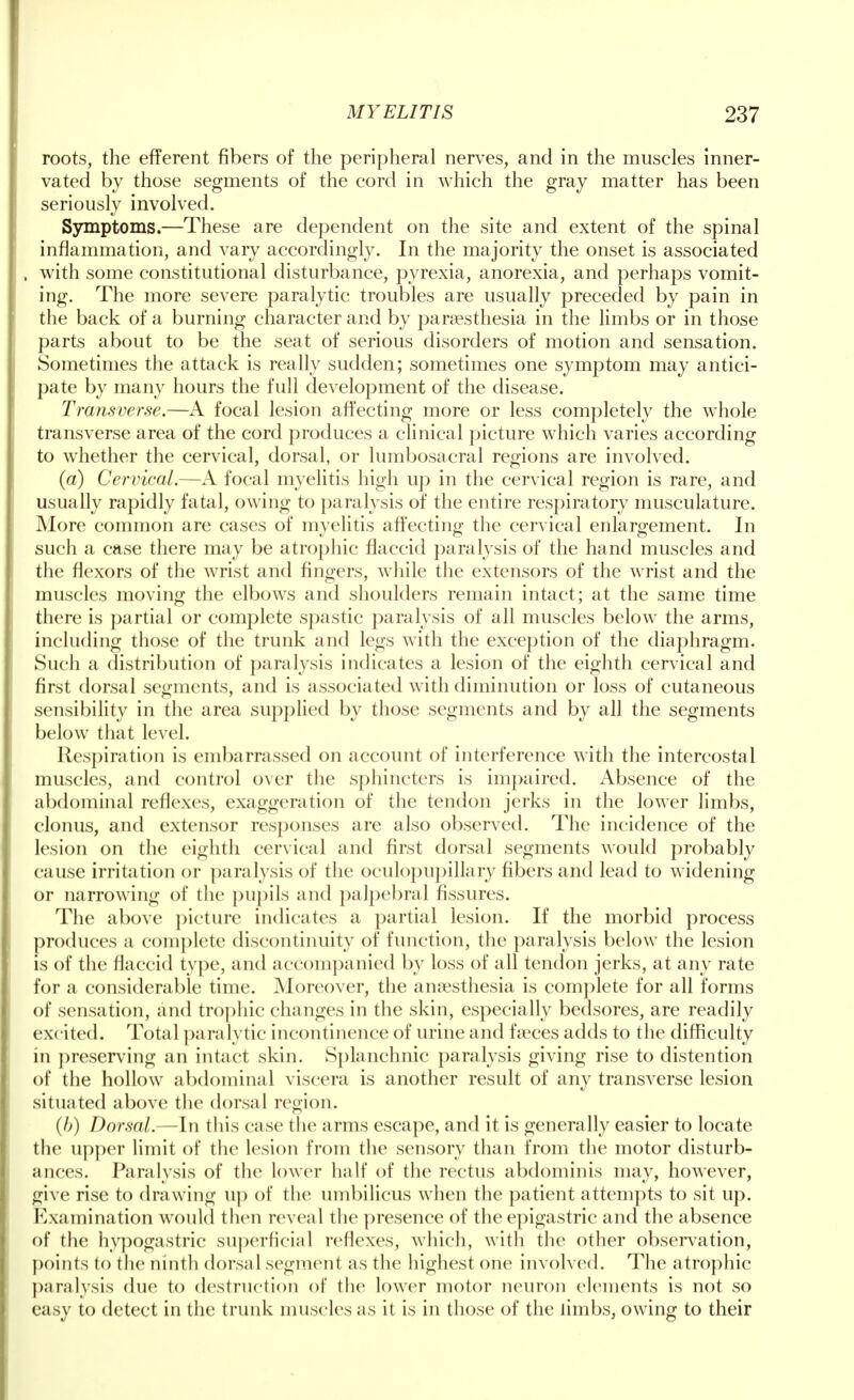 roots, the efferent fibers of the peripheral nerves, and in the muscles inner- vated by those segments of the cord in which the gray matter has been seriously involved. Symptoms.—These are dependent on the site and extent of the spinal inflammation, and vary accordingly. In the majority the onset is associated , with some constitutional disturbance, pyrexia, anorexia, and perhaps vomit- ing. The more severe paralytic troubles are usually preceded by pain in the back of a burning character and by paresthesia in the limbs or in those parts about to be the seat of serious disorders of motion and sensation. Sometimes the attack is really sudden; sometimes one symptom may antici- pate by many hours the full development of the disease. Transverse.—A focal lesion affecting more or less completely the whole transverse area of the cord produces a clinical picture which varies according to whether the cervical, dorsal, or lumbosacral regions are involved. (a) Cervical.—A focal myelitis high up in the cervical region is rare, and usually rapidly fatal, owing to paralysis of the entire respiratory musculature. More common are cases of myelitis affecting the cervical enlargement. In such a case there may be atrophic flaccid paralysis of the hand muscles and the flexors of the wrist and fingers, while the extensors of the wrist and the muscles moving the elbows and shoulders remain intact; at the same time there is partial or complete spastic paralysis of all muscles below the arms, including those of the trunk and legs with the exception of the diaphragm. Such a distribution of paralysis indicates a lesion of the eighth cervical and first dorsal segments, and is associated with diminution or loss of cutaneous sensibility in the area supplied by those segments and by all the segments below that level. Respiration is embarrassed on account of interference with the intercostal muscles, and control over the sphincters is impaired. Absence of the abdominal reflexes, exaggeration of the tendon jerks in the lower limbs, clonus, and extensor responses are also observed. The incidence of the lesion on the eighth cervical and first dorsal segments would probably cause irritation or paralysis of the oculopupillary fibers and lead to widening or narrowing of the pupils and palpebral fissures. The above picture indicates a partial lesion. If the morbid process produces a complete discontinuity of function, the paralysis below the lesion is of the flaccid type, and accompanied by loss of all tendon jerks, at any rate for a considerable time. Moreover, the anesthesia is complete for all forms of sensation, and trophic changes in the skin, especially bedsores, are readily excited. Total paralytic incontinence of urine and faeces adds to the difficulty in preserving an intact skin. Splanchnic paralysis giving rise to distention of the hollow abdominal viscera is another result of any transverse lesion situated above the dorsal region. (b) Dorsal.—In this case the arms escape, and it is generally easier to locate the upper limit of the lesion from the sensory than from the motor disturb- ances. Paralysis of the lower half of the rectus abdominis may, however, give rise to drawing up of the umbilicus when the patient attempts to sit up. Examination would then reveal the presence of the epigastric and the absence of the hypogastric superficial reflexes, which, with the other observation, points to the ninth dorsal segment as the highest one involved. The atrophic paralysis due to destruction of the lower motor neuron elements is not so easy to detect in the trunk muscles as it is in those of the limbs, owing to their