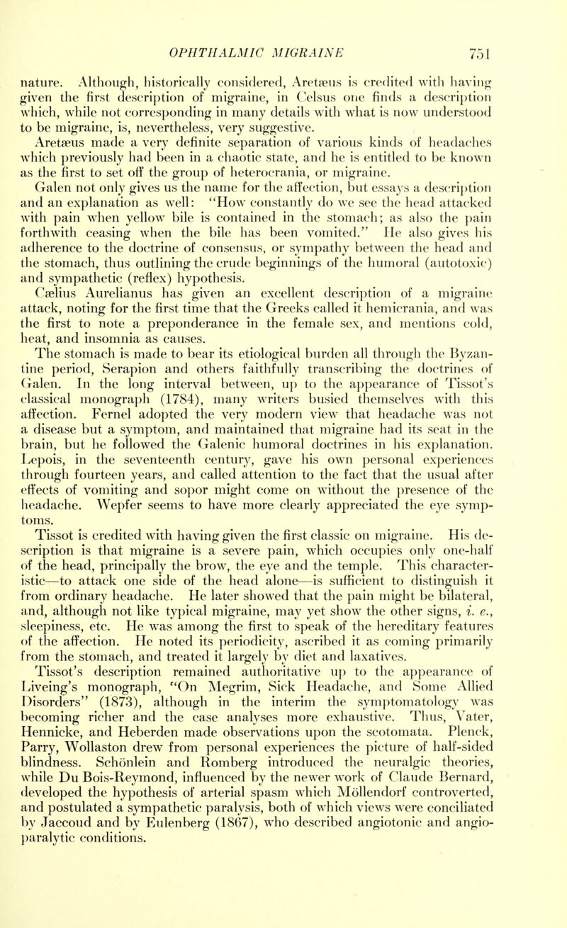 nature. Although, historically considered, Aretaeus is credited with having given the first description of migraine, in Celsus one finds a description which, while not corresponding in many details with what is now understood to be migraine, is, nevertheless, very suggestive. Aretseus made a very definite separation of various kinds of headaches which previously had been in a chaotic state, and he is entitled to be known as the first to set off the group of heterocrania, or migraine. Galen not only gives us the name for the affection, but essays a description and an explanation as well: How constantly do we see the head attacked with pain when yellow bile is contained in the stomach; as also the pain forthwith ceasing when the bile has been vomited. He also gives his adherence to the doctrine of consensus, or sympathy between the head and the stomach, thus outlining the crude beginnings of the humoral (autotoxic) and sympathetic (reflex) hypothesis. Cselius Aurelianus has given an excellent description of a migraine attack, noting for the first time that the Greeks called it hemierania, and was the first to note a preponderance in the female sex, and mentions cold, heat, and insomnia as causes. The stomach is made to bear its etiological burden all through the Byzan- tine period, Serapion and others faithfully transcribing the doctrines of Galen. In the long interval between, up to the appearance of Tissot's classical monograph (1784), many writers busied themselves with this affection. Fernel adopted the very modern view that headache was not a disease but a symptom, and maintained that migraine had its seat in the brain, but he followed the Galenic humoral doctrines in his explanation. Lepois, in the seventeenth century, gave his own personal experiences through fourteen years, and called attention to the fact that the usual after effects of vomiting and sopor might come on without the presence of the headache. Wepfer seems to have more clearly appreciated the eye symp- toms. Tissot is credited with having given the first classic on migraine. His de- scription is that migraine is a severe pain, which occupies only one-half of the head, principally the brow, the eye and the temple. This character- istic—to attack one side of the head alone—is sufficient to distinguish it from ordinary headache. He later showed that the pain might be bilateral, and, although not like typical migraine, may yet show the other signs, i. e., sleepiness, etc. He was among the first to speak of the hereditary features of the affection. He noted its periodicity, ascribed it as coming primarily from the stomach, and treated it largely by diet and laxatives. Tissot's description remained authoritative up to the appearance of Liveing's monograph, On Megrim, Sick Headache, and Some Allied Disorders (1873), although in the interim the symptomatology was becoming richer and the case analyses more exhaustive. Thus, Vater, Hennicke, and Heberden made observations upon the scotomata. Plenck, Parry, Wollaston drew from personal experiences the picture of half-sided blindness. Schonlein and Romberg introduced the neuralgic theories, while Du Bois-Reymond, influenced by the newer work of Claude Bernard, developed the hypothesis of arterial spasm which Mollendorf controverted, and postulated a sympathetic paralysis, both of which views were conciliated by Jaccoud and by Eulenberg (1867), who described angiotonic and angio- paralytic conditions.