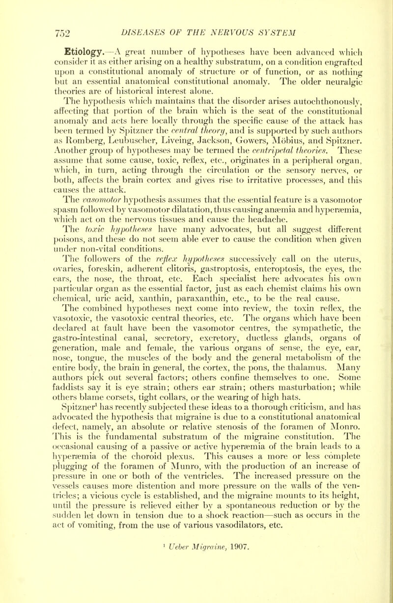 Etiology.—A great number of hypotheses have been advanced which consider it as either arising on a healthy substratum, on a condition engrafted upon a constitutional anomaly of structure or of function, or as nothing but an essential anatomical constitutional anomaly. The older neuralgic theories are of historical interest alone. The hypothesis which maintains that the disorder arises autochthonously, affecting that portion of the brain which is the seat of the constitutional anomaly and acts here locally through the specific cause of the attack has been termed by Spitzner the central theory, and is supported by such authors as Romberg, Leubuscher, Liveing, Jackson, Gowers, Mobius, and Spitzner. Another group of hypotheses may be termed the centripetal theories. These assume that some cause, toxic, reflex, etc., originates in a peripheral organ, which, in turn, acting through the circulation or the sensory nerves, or both, affects the brain cortex and gives rise to irritative processes, and this causes the attack. The vasomotor hypothesis assumes that the essential feature is a vasomotor spasm followed by vasomotor dilatation, thus causing anaemia and hyperemia, which act on the nervous tissues and cause the headache. The toxic hypotheses have many advocates, but all suggest different poisons, and these do not seem able ever to cause the condition when given under non-vital conditions. The followers of the reflex hypotheses successively call on the uterus, ovaries, foreskin, adherent clitoris, gastroptosis, enteroptosis, the eyes, the cars, the nose, the throat, etc. Each specialist here advocates his own particular organ as the essential factor, just as each chemist claims his own chemical, uric acid, xanthin, paraxanthin, etc., to be the real cause. The combined hypotheses next come into review, the toxin reflex, the vasotoxic, the vasotoxic central theories, etc. The organs which have been declared at fault have been the vasomotor centres, the sympathetic, the gastro-intestinal canal, secretory, excretory, ductless glands, organs of generation, male and female, the various organs of sense, the eye, ear, nose, tongue, the muscles of the body and the general metabolism of the entire body, the brain in general, the cortex, the pons, the thalamus. Many authors pick out several factors; others confine themselves to one. Some faddists say it is eye strain; others ear strain; others masturbation; while others blame corsets, tight collars, or the wearing of high hats. Spitzner1 has recently subjected these ideas to a thorough criticism, and has advocated the hypothesis that migraine is due to a constitutional anatomical defect, namely, an absolute or relative stenosis of the foramen of Monro. This is the fundamental substratum of the migraine constitution. The occasional causing of a passive or active hyperemia of the brain leads to a hyperemia of the choroid plexus. This causes a more or less complete plugging of the foramen of Munro, with the production of an increase of pressure in one or both of the ventricles. The increased pressure on the vessels causes more distention and more pressure on the walls of the ven- tricles; a vicious cycle is established, and the migraine mounts to its height, until the pressure is relieved either by a spontaneous reduction or by the sudden let down in tension due to a shock reaction—such as occurs in the act of vomiting, from the use of various vasodilators, etc. 1 Ueber Migraine, 1907.