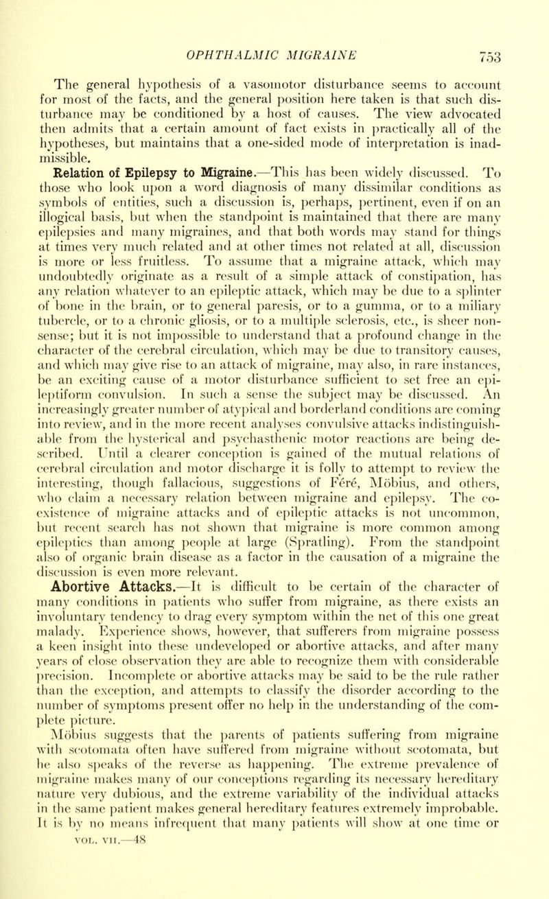 The general hypothesis of a vasomotor disturbance seems to account for most of the facts, and the general position here taken is that such dis- turbance may be conditioned by a host of causes. The view advocated then admits that a certain amount of fact exists in practically all of the hypotheses, but maintains that a one-sided mode of interpretation is inad- missible. Relation of Epilepsy to Migraine.—This has been widely discussed. To those who look upon a word diagnosis of many dissimilar conditions as symbols of entities, such a discussion is, perhaps, pertinent, even if on an illogical basis, but when the standpoint is maintained that there are many epilepsies and many migraines, and that both words may stand for things at times very much related and at other times not related at all, discussion is more or less fruitless. To assume that a migraine attack, which may undoubtedly originate as a result of a simple attack of constipation, has any relation whatever to an epileptic attack, which may be due to a splinter of bone in the brain, or to general paresis, or to a gumma, or to a miliary tubercle, or to a chronic gliosis, or to a multiple sclerosis, etc., is sheer non- sense; but it is not impossible to understand that a profound change in the character of the cerebral circulation, which may be due to transitory causes, and which may give rise to an attack of migraine, may also, in rare instances, be an exciting cause of a motor disturbance sufficient to set free an epi- leptiform convulsion. In such a sense the subject may be discussed. An increasingly greater number of atypical and borderland conditions are coming into review, and in the more recent analyses convulsive attacks indistinguish- able from the hysterical and psychasthenic motor reactions are being de- scribed. Until a clearer conception is gained of the mutual relations of cerebral circulation and motor discharge it is folly to attempt to review the interesting, though fallacious, suggestions of Fere, Mobius, and others, who claim a necessary relation between migraine and epilepsy. The co- existence of migraine attacks and of epileptic attacks is not uncommon, but recent search has not shown that migraine is more common among epileptics than among people at large (Spratling). From the standpoint also of organic brain disease as a factor in the causation of a migraine the discussion is even more relevant. Abortive Attacks.—It is difficult to be certain of the character of many conditions in patients who suffer from migraine, as there exists an involuntary tendency to drag every symptom within the net of this one great malady. Experience shows, however, that sufferers from migraine possess a keen insight into these undeveloped or abortive attacks, and after many years of close observation they are able to recognize them with considerable precision. Incomplete or abortive attacks may be said to be the rule rather than the exception, and attempts to classify the disorder according to the number of symptoms present offer no help in the understanding of the com- plete picture. Mobius suggests that the parents of patients suffering from migraine with scotomata often have suffered from migraine without scotomata, but he also speaks of the reverse as happening. The extreme prevalence of migraine makes many of our conceptions regarding its necessary hereditary nature very dubious, and the extreme variability of the individual attacks in the same patient makes general hereditary features extremely improbable. It is by no means infrequent that many patients will show at one time or vol. vir.—48