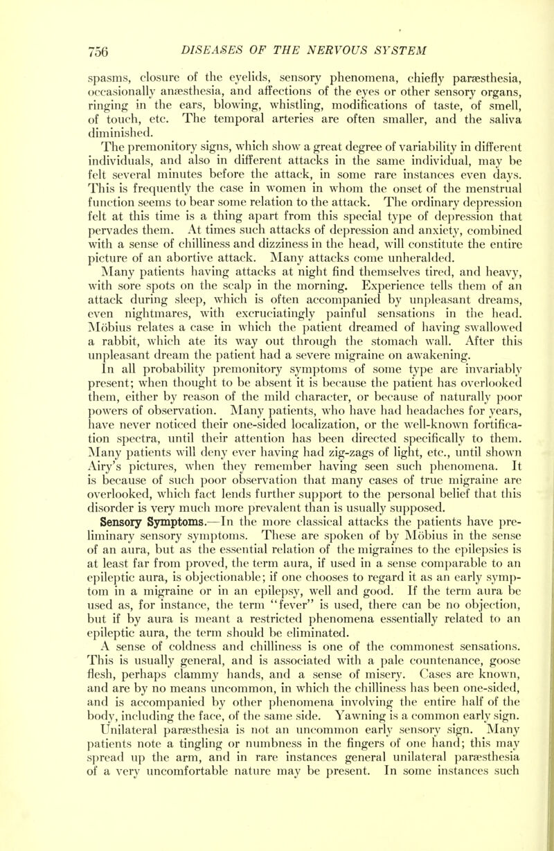 spasms, closure of the eyelids, sensory phenomena, chiefly paresthesia, occasionally anaesthesia, and affections of the eyes or other sensory organs, ringing in the ears, blowing, whistling, modifications of taste, of smell, of touch, etc. The temporal arteries are often smaller, and the saliva diminished. The premonitory signs, which show a great degree of variability in different individuals, and also in different attacks in the same individual, may be felt several minutes before the attack, in some rare instances even days. This is frequently the case in women in whom the onset of the menstrual function seems to bear some relation to the attack. The ordinary depression felt at this time is a thing apart from this special type of depression that pervades them. At times such attacks of depression and anxiety, combined with a sense of chilliness and dizziness in the head, will constitute the entire picture of an abortive attack. Many attacks come unheralded. Many patients having attacks at night find themselves tired, and heavy, with sore spots on the scalp in the morning. Experience tells them of an attack during sleep, which is often accompanied by unpleasant dreams, even nightmares, with excruciatingly painful sensations in the head. Mobius relates a case in which the patient dreamed of having swallowed a rabbit, which ate its way out through the stomach wall. After this unpleasant dream the patient had a severe migraine on awakening. In all probability premonitory symptoms of some type are invariably present; when thought to be absent it is because the patient has overlooked them, either by reason of the mild character, or because of naturally poor powers of observation. Many patients, who have had headaches for years, have never noticed their one-sided localization, or the well-known fortifica- tion spectra, until their attention has been directed specifically to them. Many patients will deny ever having had zig-zags of light, etc., until shown Airy's pictures, when they remember having seen such phenomena. It is because of such poor observation that many cases of true migraine are overlooked, which fact lends further support to the personal belief that this disorder is very much more prevalent than is usually supposed. Sensory Symptoms.—In the more classical attacks the patients have pre- liminary sensory symptoms. These are spoken of by Mobius in the sense of an aura, but as the essential relation of the migraines to the epilepsies is at least far from proved, the term aura, if used in a sense comparable to an epileptic aura, is objectionable; if one chooses to regard it as an early symp- tom in a migraine or in an epilepsy, well and good. If the term aura be used as, for instance, the term  fever is used, there can be no objection, but if by aura is meant a restricted phenomena essentially related to an epileptic aura, the term should be eliminated. A sense of coldness and chilliness is one of the commonest sensations. This is usually general, and is associated with a pale countenance, goose flesh, perhaps clammy hands, and a sense of misery. Cases are known, and are by no means uncommon, in which the chilliness has been one-sided, and is accompanied by other phenomena involving the entire half of the body, including the face, of the same side. Yawning is a common early sign. Unilateral paresthesia is not an uncommon early sensory sign. Many patients note a tingling or numbness in the fingers of one hand; this may spread up the arm, and in rare instances general unilateral paresthesia of a very uncomfortable nature may be present. In some instances such