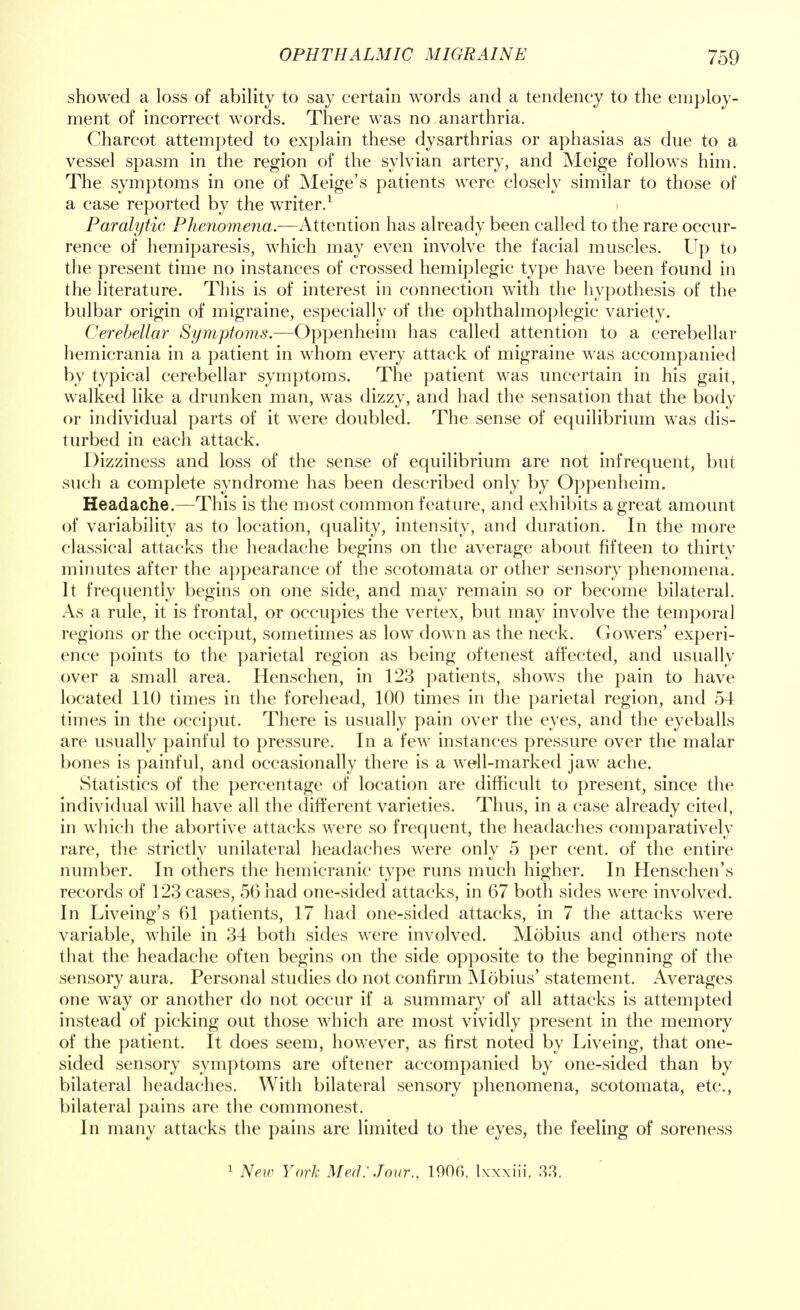 showed a loss of ability to say certain words and a tendency to the employ- ment of incorrect words. There wras no anarthria. Charcot attempted to explain these dysarthrias or aphasias as due to a vessel spasm in the region of the sylvian artery, and Meige follows him. The symptoms in one of Meige's patients were closely similar to those of a case reported by the writer.1 Paralytic Phenomena.—Attention has already been called to the rare occur- rence of hemiparesis, which may even involve the facial muscles. Up to the present time no instances of crossed hemiplegic type have been found in the literature. This is of interest in connection wTith the hypothesis of the bulbar origin of migraine, especially of the ophthalmoplegic variety. Cerebellar Symptoms.—Oppenheim has called attention to a cerebellar hemicrania in a patient in whom every attack of migraine was accompanied by typical cerebellar symptoms. The patient was uncertain in his gait, walked like a drunken man, was dizzy, and had the sensation that the body or individual parts of it were doubled. The sense of equilibrium was dis- turbed in each attack. Dizziness and loss of the sense of equilibrium are not infrequent, but such a complete syndrome has been described only by Oppenheim. Headache.—This is the most common feature, and exhibits a great amount of variability as to location, quality, intensity, and duration. In the more classical attacks the headache begins on the average about fifteen to thirty minutes after the appearance of the scotomata or other sensory phenomena. It frequently begins on one side, and may remain so or become bilateral. As a rule, it is frontal, or occupies the vertex, but may involve the temporal regions or the occiput, sometimes as low down as the neck. Gowers' experi- ence points to the parietal region as being oftenest affected, and usually over a small area. Henschen, in 123 patients, shows the pain to have located 110 times in the forehead, 100 times in the parietal region, and 54 times in the occiput. There is usually pain over the eyes, and the eyeballs are usually painful to pressure. In a few instances pressure over the malar bones is painful, and occasionally there is a well-marked jaw ache. Statistics of the percentage of location are difficult to present, since the individual will have all the different varieties. Thus, in a case already cited, in which the abortive attacks were so frequent, the headaches comparatively rare, the strictly unilateral headaches were only 5 per cent, of the entire number. In others the hemicranic type runs much higher. In Henschen's records of 123 cases, 56 had one-sided attacks, in 67 both sides were involved. In Liveing's 61 patients, 17 had one-sided attacks, in 7 the attacks were variable, while in 34 both sides were involved. Mobius and others note that the headache often begins on the side opposite to the beginning of the sensory aura. Personal studies do not confirm Mobius' statement. Averages one way or another do not occur if a summary of all attacks is attempted instead of picking out those which are most vividly present in the memory of the patient. It does seem, however, as first noted by Liveing, that one- sided sensory symptoms are oftener accompanied by one-sided than by bilateral headaches. With bilateral sensory phenomena, scotomata, etc., bilateral pains are the commonest. In many attacks the pains are limited to the eyes, the feeling of soreness 1 New York Med: Jour., 1906, lxxxiii, 33.