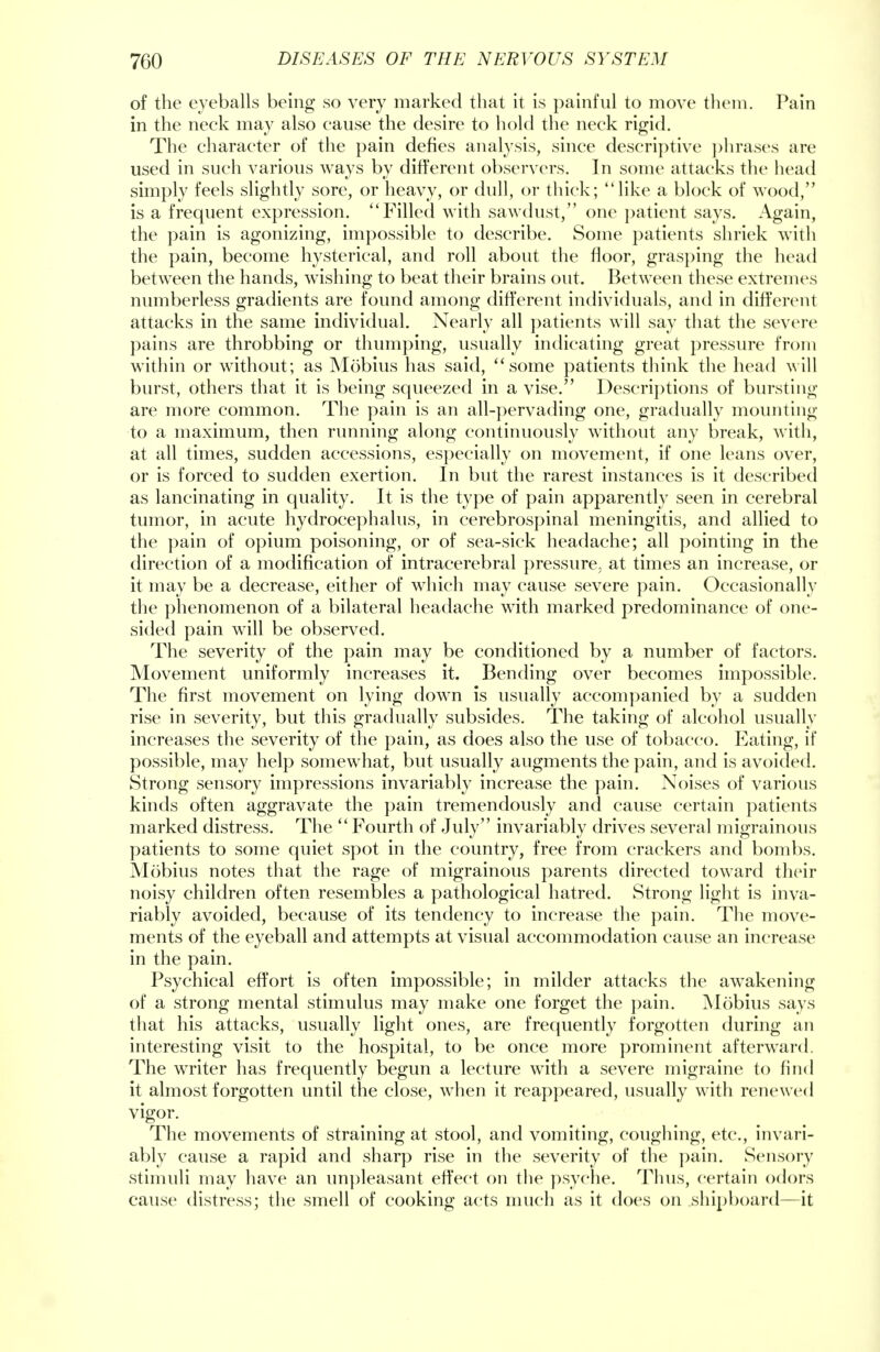of the eyeballs being so very marked that it is painful to move them. Pain in the neck may also cause the desire to hold the neck rigid. The character of the pain defies analysis, since descriptive phrases are used in such various ways by different observers. In some attacks the head simply feels slightly sore, or heavy, or dull, or thick; like a block of wood, is a frequent expression. Filled with sawdust, one patient says. Again, the pain is agonizing, impossible to describe. Some patients shriek with the pain, become hysterical, and roll about the floor, grasping the head between the hands, wishing to beat their brains out. Between these extremes numberless gradients are found among different individuals, and in different attacks in the same individual. Nearly all patients will say that the severe pains are throbbing or thumping, usually indicating great pressure from within or without; as Mobius has said, some patients think the head will burst, others that it is being squeezed in a vise. Descriptions of bursting are more common. The pain is an all-pervading one, gradually mounting to a maximum, then running along continuously without any break, with, at all times, sudden accessions, especially on movement, if one leans over, or is forced to sudden exertion. In but the rarest instances is it described as lancinating in quality. It is the type of pain apparently seen in cerebral tumor, in acute hydrocephalus, in cerebrospinal meningitis, and allied to the pain of opium poisoning, or of sea-sick headache; all pointing in the direction of a modification of intracerebral pressure, at times an increase, or it may be a decrease, either of which may cause severe pain. Occasionally the phenomenon of a bilateral headache with marked predominance of one- sided pain will be observed. The severity of the pain may be conditioned by a number of factors. Movement uniformly increases it. Bending over becomes impossible. The first movement on lying down is usually accompanied by a sudden rise in severity, but this gradually subsides. The taking of alcohol usually increases the severity of the pain, as does also the use of tobacco. Eating, if possible, may help somewhat, but usually augments the pain, and is avoided. Strong sensory impressions invariably increase the pain. Noises of various kinds often aggravate the pain tremendously and cause certain patients marked distress. The Fourth of July invariably drives several migrainous patients to some quiet spot in the country, free from crackers and bombs. Mobius notes that the rage of migrainous parents directed toward their noisy children often resembles a pathological hatred. Strong light is inva- riably avoided, because of its tendency to increase the pain. The move- ments of the eyeball and attempts at visual accommodation cause an increase in the pain. Psychical effort is often impossible; in milder attacks the awakening of a strong mental stimulus may make one forget the pain. Mobius says that his attacks, usually light ones, are frequently forgotten during an interesting visit to the hospital, to be once more prominent afterward. The writer has frequently begun a lecture with a severe migraine to find it almost forgotten until the close, when it reappeared, usually with renewed vigor. The movements of straining at stool, and vomiting, coughing, etc., invari- ably cause a rapid and sharp rise in the severity of the pain. Sensory stimuli may have an unpleasant effect on the psyche. Thus, certain odors cause distress; the smell of cooking acts much as it does on shipboard—it