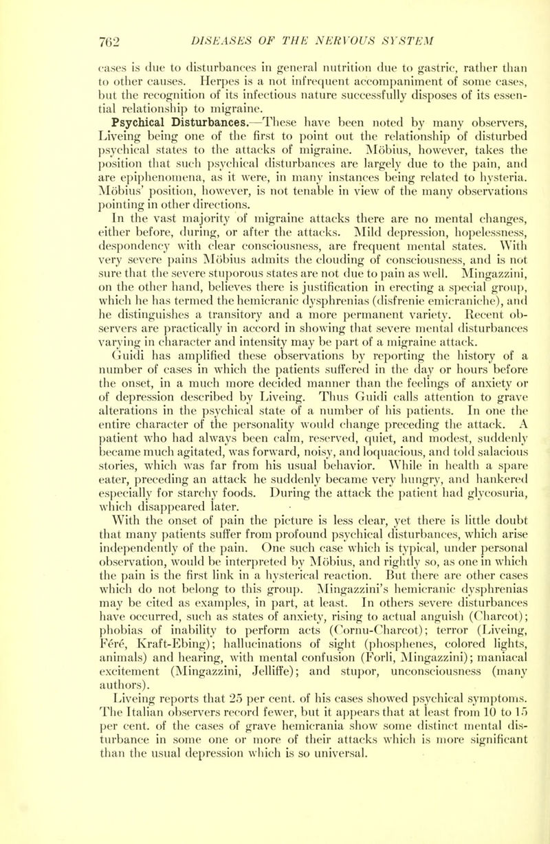 cases is due to disturbances in general nutrition due to gastric, rather than to other causes. Herpes is a not infrequent accompaniment of some cases, but the recognition of its infectious nature successfully disposes of its essen- tial relationship to migraine. Psychical Disturbances.—These have been noted by many observers, Liveing being one of the first to point out the relationship of disturbed psychical states to the attacks of migraine. Mobius, however, takes the position that such psychical disturbances are largely due to the pain, and are epiphenomena, as it were, in many instances being related to hysteria. Mobius' position, however, is not tenable in view of the many observations pointing in other directions. In the vast majority of migraine attacks there are no mental changes, either before, during, or after the attacks. Mild depression, hopelessness, despondency with clear consciousness, are frequent mental states. With very severe pains Mobius admits the clouding of consciousness, and is not sure that the severe stuporous states are not due to pain as well. Mingazzini, on the other hand, believes there is justification in erecting a special group, which he has termed the hemicranic dysphrenias (disfrenie emicraniche), and he distinguishes a transitory and a more permanent variety. Recent ob- servers are practically in accord in showing that severe mental disturbances varying in character and intensity may be part of a migraine attack. Guidi has amplified these observations by reporting the history of a number of cases in which the patients suffered in the day or hours before the onset, in a much more decided manner than the feelings of anxiety or of depression described by Liveing. Thus Guidi calls attention to grave alterations in the psychical state of a number of his patients. In one the entire character of the personality would change preceding the attack. A patient who had always been calm, reserved, quiet, and modest, suddenly became much agitated, was forward, noisy, and loquacious, and told salacious stories, which was far from his usual behavior. While in health a spare eater, preceding an attack he suddenly became very hungry, and hankered especially for starchy foods. During the attack the patient had glycosuria, which disappeared later. With the onset of pain the picture is less clear, yet there is little doubt that many patients suffer from profound psychical disturbances, which arise independently of the pain. One such case which is typical, under personal observation, would be interpreted by Mobius, and rightly so, as one in which the pain is the first link in a hysterical reaction. But there are other cases which do not belong to this group. Mingazzini's hemicranic dysphrenias may be cited as examples, in part, at least. In others severe disturbances have occurred, such as states of anxiety, rising to actual anguish (Charcot); phobias of inability to perform acts (Cornu-Charcot); terror (Liveing, Fere, Kraft-Ebing); hallucinations of sight (phosphenes, colored lights, animals) and hearing, with mental confusion (Forli, Mingazzini); maniacal excitement (Mingazzini, Jelliffe); and stupor, unconsciousness (many authors). Liveing reports that 25 per cent, of his cases showed psychical symptoms. The Italian observers record fewer, but it appears that at least from 10 to 15 per cent, of the cases of grave hemicrania show some distinct mental dis- turbance in some one or more of their attacks which is more significant than the usual depression which is so universal.