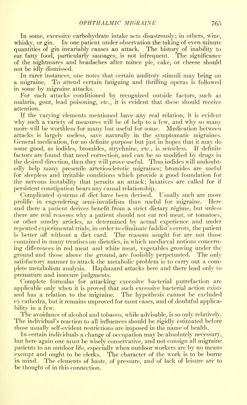 In some, excessive carbohydrate intake acts disastrously; in others, wine, whisky, or gin. In one patient under observation the taking of even minute quantities of gin invariably causes an attack. The history of inability to eat fatty food, particularly sausages, is not infrequent. The significance of the nightmares and headaches after mince pie, cake, or cheese should not be idly dismissed. In rarer instances, one notes that certain auditory stimuli may bring on a migraine. To attend certain fatiguing and thrilling operas is followed in some by migraine attacks. For such attacks conditioned by recognized outside factors, such as malaria, gout, lead poisoning, etc., it is evident that these should receive attention. If the varying elements mentioned have any real relation, it is evident why such a variety of measures will be of help to a few, and why so many more will be worthless for many but useful for some. Medication between attacks is largely useless, save naturally in the symptomatic migraines. General medication, for no definite purpose but just in hopes that it may do some good, as iodides, bromides, strychnine, etc., is senseless. If definite factors are found that need correction, and can be so modified by drugs in the desired direction, then they will prove useful. Thus iodides will undoubt- edly help many presenile arteriosclerotic migraines; bromides are useful for sleepless and irritable conditions which provide a good foundation for the nervous instability that permits an attack; laxatives are called for if persistent constipation bears any causal relationship. Complicated systems of diet have been devised. Usually such are more prolific in engendering semi-invalidism than useful for migraine. Here and there a patient derives benefit from a strict dietary regime, but unless there are real reasons why a patient should not eat red meat, or tomatoes, or other sundry articles, as determined by actual experience and under repeated experimental trials, in order to eliminate faddist's errors, the patient is better off without a diet card. The reasons sought for are not those contained in many treatises on dietetics, in which mediaeval notions concern- ing differences in red meat and white meat, vegetables growing under the ground and those above the ground, are foolishly perpetuated. The only satisfactory manner to attack the metabolic problem is to carry out a com- plete metabolism analysis. Haphazard attacks here and there lead only to premature and insecure judgments. Complete formulas for attacking excessive bacterial putrefaction are applicable only when it is proved that such excessive bacterial action exists and has a relation to the migraine. The hypothesis cannot be excluded ex cathedra, but it remains unproved for most cases, and of doubtful applica- bility in a few. The avoidance of alcohol and tobacco, while advisable, is so only relatively. The individual's reaction to all influences should be rigidly estimated before those usually self-evident restrictions are imposed in the name of health. In certain individuals a change of occupation may be absolutely necessary, but here again one must be wisely conservative, and not consign all migraine patients to an outdoor life, especially when outdoor workers are by no means exempt and ought to be clerks. The character of the work is to be borne in mind. The elements of haste, of pressure, and of lack of leisure are to be thought of in this connection.