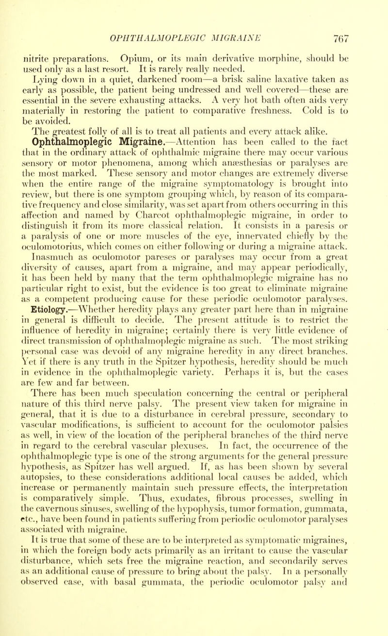nitrite preparations. Opium, or its main derivative morphine, should be used only as a last resort. It is rarely really needed. Lying down in a quiet, darkened room—a brisk saline laxative taken as early as possible, the patient being undressed and well covered—these are essential in the severe exhausting attacks. A very hot bath often aids very materially in restoring the patient to comparative freshness. Cold is to be avoided. The greatest folly of all is to treat all patients and every attack alike. Ophthalmoplegic Migraine.—Attention has been called to the fact that in the ordinary attack of ophthalmic migraine there may occur various sensory or motor phenomena, among which anaesthesias or paralyses are the most marked. These sensory and motor changes are extremely diverse when the entire range of the migraine symptomatology is brought into review, but there is one symptom grouping which, by reason of its compara- tive frequency and close similarity, was set apart from others occurring in this affection and named by Charcot ophthalmoplegic migraine, in order to distinguish it from its more classical relation. It consists in a paresis or a paralysis of one or more muscles of the eye, innervated chiefly by the oculomotorius, which comes on either following or during a migraine attack. Inasmuch as oculomotor pareses or paralyses may occur from a great diversity of causes, apart from a migraine, and may appear periodically, it has been held by many that the term ophthalmoplegic migraine has no particular right to exist, but the evidence is too great to eliminate migraine as a competent producing cause for these periodic oculomotor paralyses. Etiology.—Whether heredity plays any greater part here than in migraine in general is difficult to decide. The present attitude is to restrict the influence of heredity in migraine; certainly there is very little evidence of direct transmission of ophthalmoplegic migraine as such. The most striking personal case was devoid of any migraine heredity in any direct branches. Yet if there is any truth in the Spitzer hypothesis, heredity should be much in evidence in the ophthalmoplegic variety. Perhaps it is, but the cases are few and far between. There has been much speculation concerning the central or peripheral nature of this third nerve palsy. The present view taken for migraine in general, that it is due to a disturbance in cerebral pressure, secondary to vascular modifications, is sufficient to account for the oculomotor palsies as well, in view of the location of the peripheral branches of the third nerve in regard to the cerebral vascular plexuses. In fact, the occurrence of the ophthalmoplegic type is one of the strong arguments for the general pressure hypothesis, as Spitzer has well argued. If, as has been shown by several autopsies, to these considerations additional local causes be added, which increase or permanently maintain such pressure effects, the interpretation is comparatively simple. Thus, exudates, fibrous processes, swelling in the cavernous sinuses, swelling of the hypophysis, tumor formation, gummata, etc., have been found in patients suffering from periodic oculomotor paralyses associated with migraine. It is true that some of these are to be interpreted as symptomatic migraines, in which the foreign body acts primarily as an irritant to cause the vascular disturbance, which sets free the migraine reaction, and secondarily serves as an additional cause of pressure to bring about the palsy. In a personally observed case, with basal gummata, the periodic oculomotor palsy and