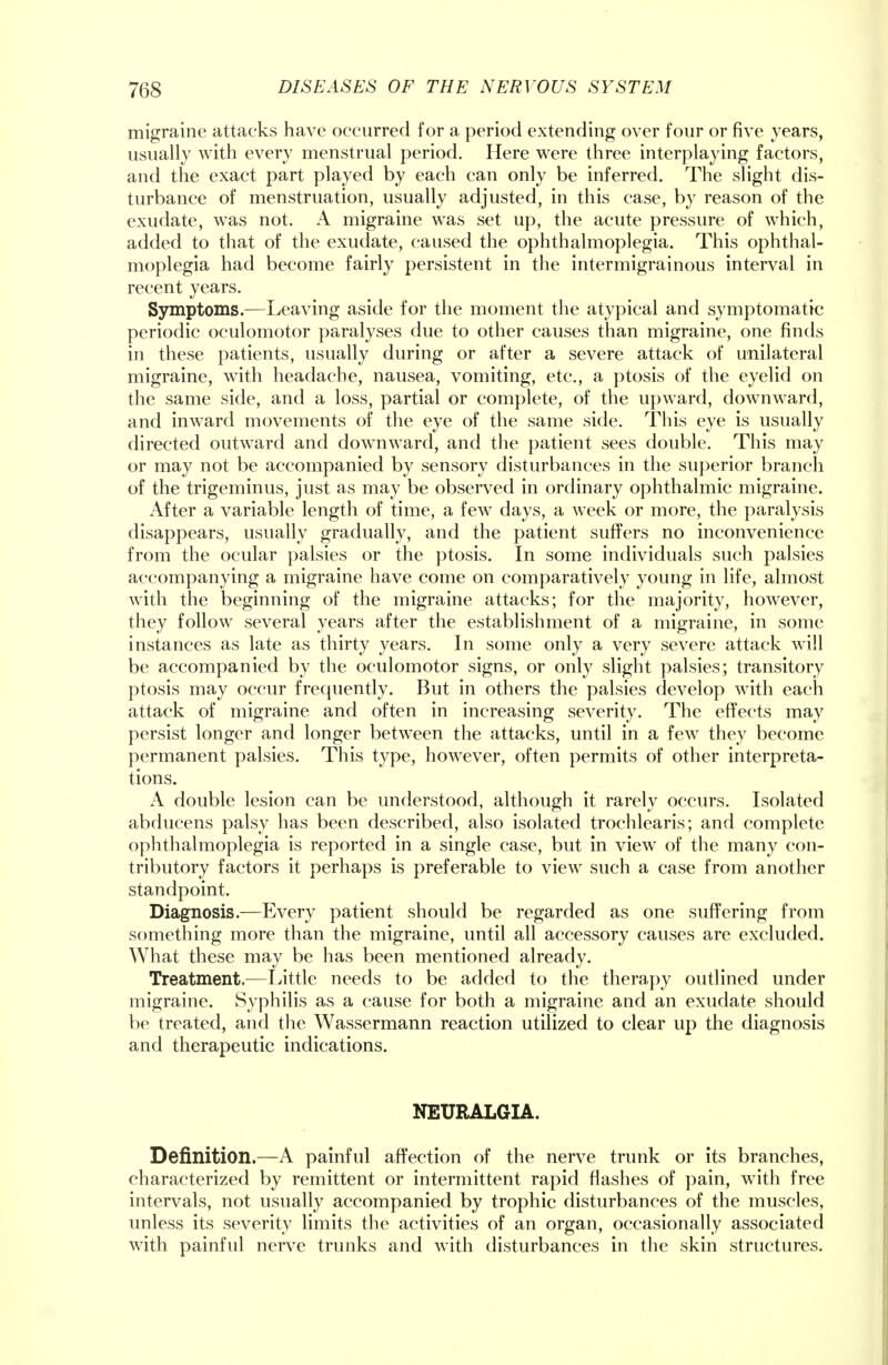 migraine attacks have occurred for a period extending over four or five years, usually with every menstrual period. Here were three interplaying factors, and the exact part played by each can only be inferred. The slight dis- turbance of menstruation, usually adjusted, in this case, by reason of the exudate, was not. A migraine was set up, the acute pressure of which, added to that of the exudate, caused the ophthalmoplegia. This ophthal- moplegia had become fairly persistent in the intermigrainous interval in recent years. Symptoms.—Leaving aside for the moment the atypical and symptomatic periodic oculomotor paralyses due to other causes than migraine, one finds in these patients, usually during or after a severe attack of unilateral migraine, with headache, nausea, vomiting, etc., a ptosis of the eyelid on the same side, and a loss, partial or complete, of the upward, downward, and inward movements of the eye of the same side. This eye is usually directed outward and downward, and the patient sees double. This may or may not be accompanied by sensory disturbances in the superior branch of the trigeminus, just as may be observed in ordinary ophthalmic migraine. After a variable length of time, a few days, a week or more, the paralysis disappears, usually gradually, and the patient suffers no inconvenience from the ocular palsies or the ptosis. In some individuals such palsies accompanying a migraine have come on comparatively young in life, almost with the beginning of the migraine attacks; for the majority, however, they follow several years after the establishment of a migraine, in some instances as late as thirty years. In some only a very severe attack will be accompanied by the oculomotor signs, or only slight palsies; transitory ptosis may occur frequently. But in others the palsies develop with each attack of migraine and often in increasing severity. The effects may persist longer and longer between the attacks, until in a few they become permanent palsies. This type, however, often permits of other interpreta- tions. A double lesion can be understood, although it rarely occurs. Isolated abducens palsy has been described, also isolated trochlearis; and complete ophthalmoplegia is reported in a single case, but in view of the many con- tributory factors it perhaps is preferable to view such a case from another standpoint. Diagnosis.—Every patient should be regarded as one suffering from something more than the migraine, until all accessory causes are excluded. What these may be has been mentioned already. Treatment.—Little needs to be added to the therapy outlined under migraine. Syphilis as a cause for both a migraine and an exudate should be treated, and the Wassermann reaction utilized to clear up the diagnosis and therapeutic indications. NEURALGIA. Definition.—A painful affection of the nerve trunk or its branches, characterized by remittent or intermittent rapid flashes of pain, with free intervals, not usually accompanied by trophic disturbances of the muscles, unless its severity limits the activities of an organ, occasionally associated with painful nerve trunks and with disturbances in the skin structures.