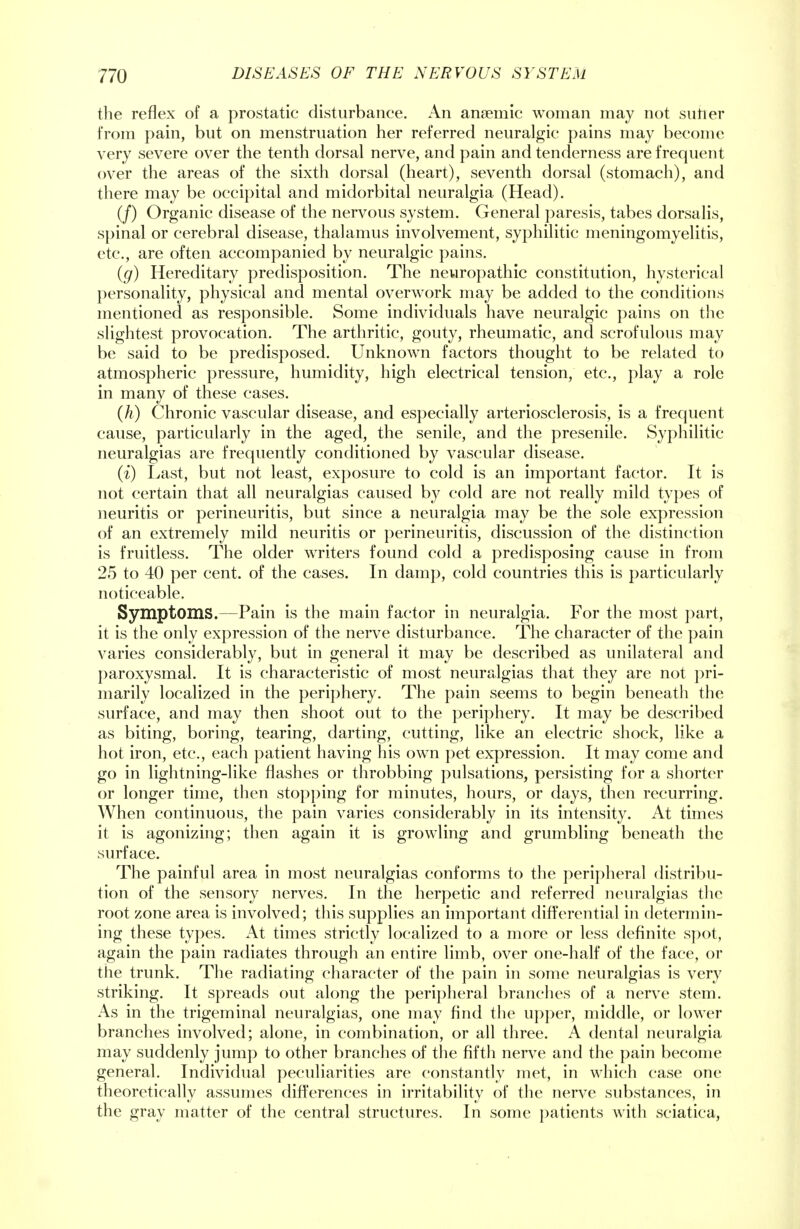 the reflex of a prostatic disturbance. An ansemic woman may not sutler from pain, but on menstruation her referred neuralgic pains may become very severe over the tenth dorsal nerve, and pain and tenderness are frequent over the areas of the sixth dorsal (heart), seventh dorsal (stomach), and there may be occipital and midorbital neuralgia (Head). (/) Organic disease of the nervous system. General paresis, tabes dorsalis, spinal or cerebral disease, thalamus involvement, syphilitic meningomyelitis, etc., are often accompanied by neuralgic pains. (g) Hereditary predisposition. The neuropathic constitution, hysterical personality, physical and mental overwork may be added to the conditions mentioned as responsible. Some individuals have neuralgic pains on the slightest provocation. The arthritic, gouty, rheumatic, and scrofulous may be said to be predisposed. Unknown factors thought to be related to atmospheric pressure, humidity, high electrical tension, etc., play a role in many of these cases. Qi) Chronic vascular disease, and especially arteriosclerosis, is a frequent cause, particularly in the aged, the senile, and the presenile. Syphilitic neuralgias are frequently conditioned by vascular disease. (i) Last, but not least, exposure to cold is an important factor. It is not certain that all neuralgias caused by cold are not really mild types of neuritis or perineuritis, but since a neuralgia may be the sole expression of an extremely mild neuritis or perineuritis, discussion of the distinction is fruitless. The older writers found cold a predisposing cause in from 25 to 40 per cent, of the cases. In damp, cold countries this is particularly noticeable. Symptoms.—Pain is the main factor in neuralgia. For the most part, it is the only expression of the nerve disturbance. The character of the pain varies considerably, but in general it may be described as unilateral and paroxysmal. It is characteristic of most neuralgias that they are not pri- marily localized in the periphery. The pain seems to begin beneath the surface, and may then shoot out to the periphery. It may be described as biting, boring, tearing, darting, cutting, like an electric shock, like a hot iron, etc., each patient having his own pet expression. It may come and go in lightning-like flashes or throbbing pulsations, persisting for a shorter or longer time, then stopping for minutes, hours, or days, then recurring. When continuous, the pain varies considerably in its intensity. At times it is agonizing; then again it is growling and grumbling beneath the surface. The painful area in most neuralgias conforms to the peripheral distribu- tion of the sensory nerves. In the herpetic and referred neuralgias the root zone area is involved; this supplies an important differential in determin- ing these types. At times strictly localized to a more or less definite spot, again the pain radiates through an entire limb, over one-half of the face, or the trunk. The radiating character of the pain in some neuralgias is very striking. It spreads out along the peripheral branches of a nerve stem. As in the trigeminal neuralgias, one may find the upper, middle, or lower branches involved; alone, in combination, or all three. A dental neuralgia may suddenly jump to other branches of the fifth nerve and the pain become general. Individual peculiarities are constantly met, in which case one theoretically assumes differences in irritability of the nerve substances, in the gray matter of the central structures. In some patients with sciatica,
