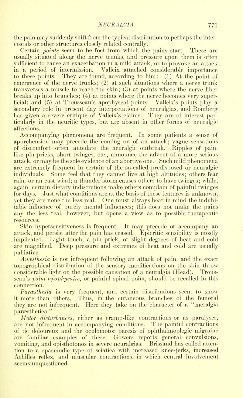 the pain may suddenly shift from the typical distribution to perhaps the inter- costals or other structures closely related centrally. Certain points seem to be foci from which the pains start. These are usually situated along the nerve trunks, and pressure upon them is often sufficient to cause an exacerbation in a mild attack, or to provoke an attack in a period of intermission. Valleix attached considerable importance to these points. They are found, according to him: (1) At the point of emergence of the nerve trunks; (2) at such situations where a nerve trunk transverses a muscle to reach the skin; (3) at points where the nerve fiber breaks up into branches; (4) at points where the nerve becomes very super- ficial; and (5) at Trousseau's apophyseal points. Valleix's points play a secondary role in present day interpretations of neuralgias, and Romberg has given a severe critique of Valleix's claims. They are of interest par- ticularly in the neuritic types, but are absent in other forms of neuralgic affections. Accompanying phenomena are frequent. In some patients a sense of apprehension may precede the coming on of an attack; vague sensations of discomfort often antedate the neuralgic outbreak. Ripples of pain, like pin pricks, short twinges, etc., announce the advent of a more serious attack, or may be the sole evidence of an abortive one. Such mild phenomena are extremely frequent in certain of the so-called predisposed or neuralgic individuals. Some feel that they cannot live at high altitudes; others fear rain, or an east wind; a thunder storm causes others to have twinges; while, again, certain dietary indiscretions make others complain of painful twinges for days. Just what conditions are at the basis of these features is unknown, yet they are none the less real. One must always bear in mind the indubi- table influence'of purely mental influences; this does not make the pains any the less real, however, but opens a view as to possible therapeutic resources. Skin hypersensitiveness is frequent. It may precede or accompany an attack, and persist after the pain has ceased. Epicritic sensibility is mostly implicated. Light touch, a pin prick, or slight degrees of heat and cold are magnified. Deep pressure and extremes of heat and cold are usually palliative. Anaesthesia is not infrequent following an attack of pain, and the exact topographical distribution of the sensory modifications on the skin throw considerable light on the possible causation of a neuralgia (Head). Trous- seau's point apophysaire, or painful spinal point, should be recalled in this connection. Paresthesia is very frequent, and certain distributions seem to show it more than others. Thus, in the cutaneous branches of the femoral they are not infrequent. Here they take on the character of a meralgia paraesthetica. Motor disturbances, either as cramp-like contractions or as paralyses, are not infrequent in accompanying conditions. The painful contractions of tic doloureux and the oculomotor paresis of ophthalmoplegic migraine are familiar examples of these. Gowers reports general convulsions, vomiting, and opisthotonos in severe neuralgias. Brissaud has called atten- tion to a spasmodic type of sciatica with increased knee-jerks, increased Achilles reflex, and muscular contractions, in which central involvement seems unquestioned.