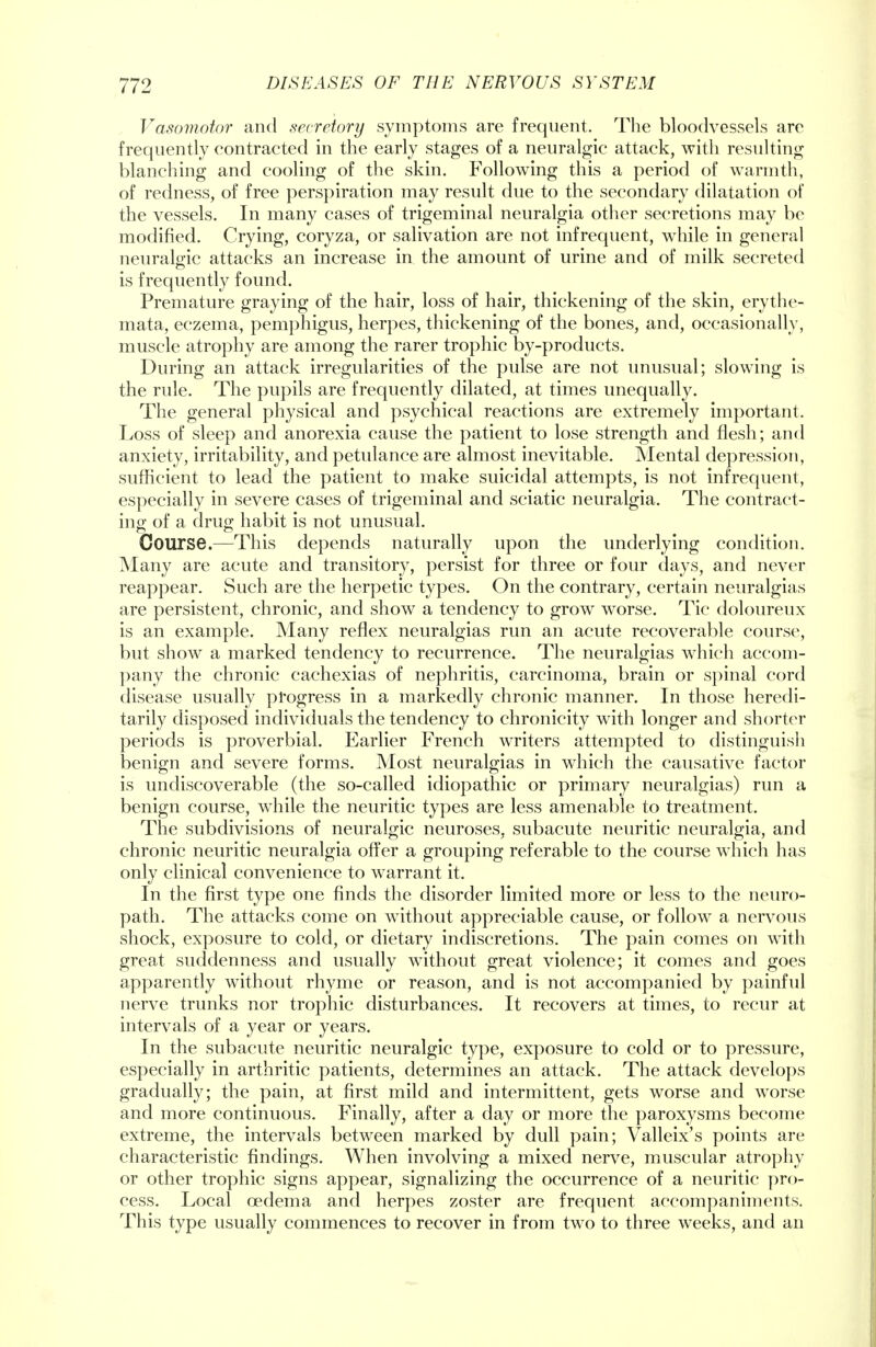 Vasomotor and secretory symptoms are frequent. The bloodvessels are frequently eontracted in the early stages of a neuralgic attack, with resulting blanching and cooling of the skin. Following this a period of warmth, of redness, of free perspiration may result due to the secondary dilatation of the vessels. In many cases of trigeminal neuralgia other secretions may be modified. Crying, coryza, or salivation are not infrequent, while in general neuralgic attacks an increase in the amount of urine and of milk secreted is frequently found. Premature graying of the hair, loss of hair, thickening of the skin, erythe- mata, eczema, pemphigus, herpes, thickening of the bones, and, occasionally, muscle atrophy are among the rarer trophic by-products. During an attack irregularities of the pulse are not unusual; slowing is the rule. The pupils are frequently dilated, at times unequally. The general physical and psychical reactions are extremely important. Loss of sleep and anorexia cause the patient to lose strength and flesh; and anxiety, irritability, and petulance are almost inevitable. Mental depression, sufficient to lead the patient to make suicidal attempts, is not infrequent, especially in severe cases of trigeminal and sciatic neuralgia. The contract- ing of a drug habit is not unusual. Course.—This depends naturally upon the underlying condition. Many are acute and transitory, persist for three or four days, and never reappear. Such are the herpetic types. On the contrary, certain neuralgias are persistent, chronic, and show a tendency to grow worse. Tic doloureux is an example. Many reflex neuralgias run an acute recoverable course, but show a marked tendency to recurrence. The neuralgias which accom- pany the chronic cachexias of nephritis, carcinoma, brain or spinal cord disease usually progress in a markedly chronic manner. In those heredi- tarily disposed individuals the tendency to chronicity with longer and shorter periods is proverbial. Earlier French writers attempted to distinguish benign and severe forms. Most neuralgias in which the causative factor is undiscoverable (the so-called idiopathic or primary neuralgias) run a benign course, while the neuritic types are less amenable to treatment. The subdivisions of neuralgic neuroses, subacute neuritic neuralgia, and chronic neuritic neuralgia offer a grouping referable to the course which has only clinical convenience to warrant it. In the first type one finds the disorder limited more or less to the neuro- path. The attacks come on without appreciable cause, or follow a nervous shock, exposure to cold, or dietary indiscretions. The pain comes on with great suddenness and usually without great violence; it comes and goes apparently without rhyme or reason, and is not accompanied by painful nerve trunks nor trophic disturbances. It recovers at times, to recur at intervals of a year or years. In the subacute neuritic neuralgic type, exposure to cold or to pressure, especially in arthritic patients, determines an attack. The attack develops gradually; the pain, at first mild and intermittent, gets worse and worse and more continuous. Finally, after a day or more the paroxysms become extreme, the intervals between marked by dull pain; Valleix's points are characteristic findings. When involving a mixed nerve, muscular atrophy or other trophic signs appear, signalizing the occurrence of a neuritic pro- cess. Local oedema and herpes zoster are frequent accompaniments. This type usually commences to recover in from two to three weeks, and an
