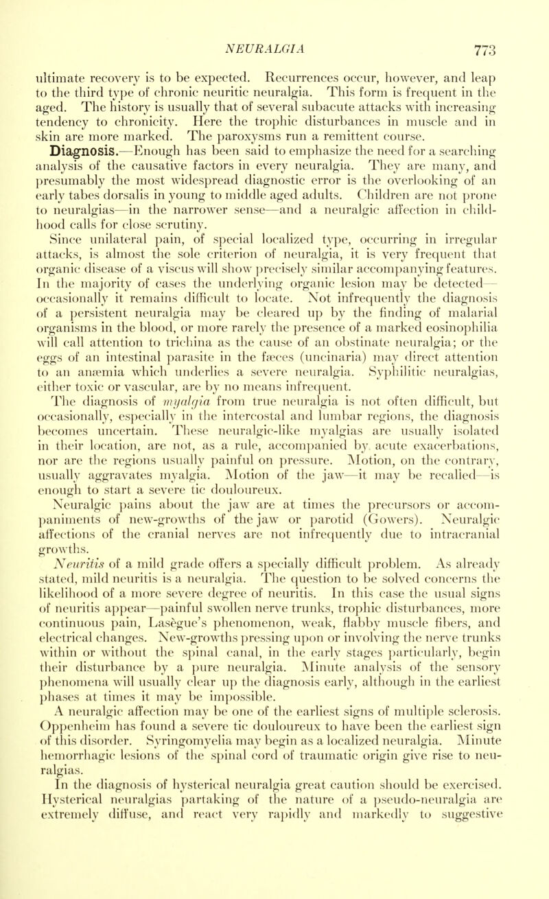 ultimate recovery is to be expected. Recurrences occur, however, and leap to the third type of chronic neuritic neuralgia. This form is frequent in the aged. The history is usually that of several subacute attacks with increasing tendency to chronicity. Here the trophic disturbances in muscle and in skin are more marked. The paroxysms run a remittent course. Diagnosis.—Enough has been said to emphasize the need for a searching analysis of the causative factors in every neuralgia. They are many, and presumably the most widespread diagnostic error is the overlooking of an early tabes dorsalis in young to middle aged adults. Children are not prone to neuralgias—in the narrower sense—and a neuralgic affection in child- hood calls for close scrutiny. Since unilateral pain, of special localized type, occurring in irregular attacks, is almost the sole criterion of neuralgia, it is very frequent that organic disease of a viscus will show precisely similar accompanying features. In the majority of cases the underlying organic lesion may be detected— occasionally it remains difficult to locate. Not infrequently the diagnosis of a persistent neuralgia may be cleared up by the finding of malarial organisms in the blood, or more rarely the presence of a marked eosinophilia will call attention to trichina as the cause of an obstinate neuralgia; or the eggs of an intestinal parasite in the faeces (uncinaria) may direct attention to an anaemia which underlies a severe neuralgia. Syphilitic neuralgias, either toxic or vascular, are by no means infrequent. The diagnosis of myalgia from true neuralgia is not often difficult, but occasionally, especially in the intercostal and lumbar regions, the diagnosis becomes uncertain. These neuralgic-like myalgias are usually isolated in their location, are not, as a rule, accompanied by acute exacerbations, nor are the regions usually painful on pressure. Motion, on the contrary, usually aggravates myalgia. Motion of the jaw—it may be recalled—is enough to start a severe tic douloureux. Neuralgic pains about the jaw are at times the precursors or accom- paniments of new-growths of the jaw or parotid (Gowers). Neuralgic affections of the cranial nerves are not infrequently due to intracranial growths. Neuritis of a mild grade offers a specially difficult problem. As already stated, mild neuritis is a neuralgia. The question to be solved concerns the likelihood of a more severe degree of neuritis. In this case the usual signs of neuritis appear—painful swollen nerve trunks, trophic disturbances, more continuous pain, Lasegue's phenomenon, weak, flabby muscle fibers, and electrical changes. New-growths pressing upon or involving the nerve trunks within or without the spinal canal, in the early stages particularly, begin their disturbance by a pure neuralgia. Minute analysis of the sensory phenomena will usually clear up the diagnosis early, although in the earliest phases at times it may be impossible. A neuralgic affection may be one of the earliest signs of multiple sclerosis. Oppenheim has found a severe tic douloureux to have been the earliest sign of this disorder. Syringomyelia may begin as a localized neuralgia. Minute hemorrhagic lesions of the spinal cord of traumatic origin give rise to neu- ralgias. In the diagnosis of hysterical neuralgia great caution should be exercised. Hysterical neuralgias partaking of the nature of a pseudo-neuralgia are extremely diffuse, and react very rapidly and markedly to suggestive