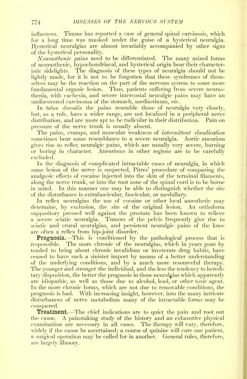 influences. Timme has reported a case of general spinal carcinosis, which for a long time was masked under the guise of a hysterical neuralgia. Hysterical neuralgias are almost invariably accompanied by other signs of the hysterical personality. Neurasthenic pains need to be differentiated. The many mixed forms of neurasthenic, hypochondriacal, and hysterical origin bear their character- istic sidelights. The diagnosis of these types of neuralgia should not be lightly made, for it is not to be forgotten that these syndromes of them- selves may be the reaction on the part of the nervous system to some more fundamental organic lesion. Thus, patients suffering from severe neuras- thenia, with cachexia, and severe intercostal neuralgic pains may have an undiscovered carcinoma of the stomach, mediastinum, etc. In tabes dorsalis the pains resemble those of neuralgia very closely, but, as a rule, have a wider range, are not localized in a peripheral nerve distribution, and are more apt to be radicular in their distribution. Pain on pressure of the nerve trunk is usually absent. The pains, cramps, and muscular weakness of intermittent claudication sometimes bear some resemblance to a severe neuralgia. Aortic aneurism gives rise to reflex neuralgic pains, which are usually very severe, burning or boring in character. Aneurisms in other regions are to be carefully excluded. In the diagnosis of complicated intractable cases of neuralgia, in which some lesion of the nerve is suspected, Pitres' procedure of comparing the analgesic effects of cocaine injected into the skin of the terminal filaments, along the nerve trunk, or into the root zone of the spinal cord is to be borne in mind. In this manner one may be able to distinguish whether the site of the disturbance is extrafascicular, fascicular, or medullary. In reflex neuralgias the use of cocaine or other local anaesthetic may determine, by exclusion, the site of the original lesion. An orthoform suppository pressed well against the prostate has been known to relieve a severe sciatic neuralgia. Tumors of the pelvis frequently give rise to sciatic and crural neuralgias, and persistent neuralgic pains of the knee are often a reflex from hip-joint disorder. Prognosis.—This is conditioned by the pathological process that is responsible. The more chronic of the neuralgias, which in years gone by tended to bring about chronic invalidism or inveterate drug habits, have ceased to have such a sinister import by means of a better understanding of the underlying conditions, and by a much more resourceful therapy. The younger and stronger the individual, and the less the tendency to heredi- tary disposition, the better the prognosis in those neuralgias which apparently are idiopathic, as well as those due to alcohol, lead, or other toxic agent. In the more chronic forms, which are not due to removable conditions, the prognosis is bad. With increasing insight, however, into the many intricate disturbances of nerve metabolism many of the intractable forms may be conquered. Treatment.—The chief indications are to quiet the pain and root out the cause. A painstaking study of the history and an exhaustive physical examination are necessary in all cases. The therapy will vary, therefore, widely if the cause be ascertained; a course of quinine will cure one patient, a surgical operation may be called for in another. General rules, therefore, are largely illusory.