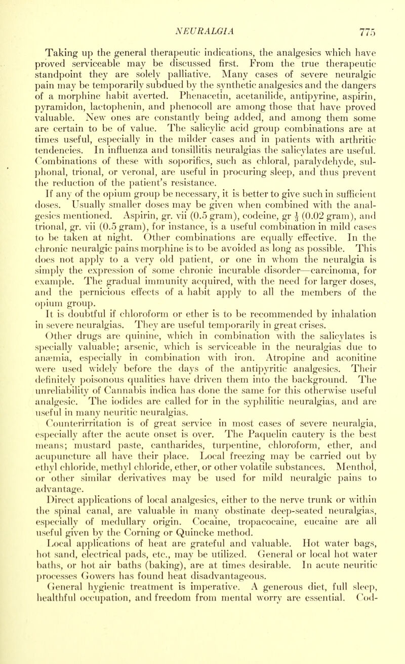 Taking up the general therapeutic indications, the analgesics which have proved serviceable may be discussed first. From the true therapeutic standpoint they are solely palliative. Many cases of severe neuralgic pain may be temporarily subdued by the synthetic analgesics and the dangers of a morphine habit averted. Phenacetin, aeetanilide, antipyrine, aspirin, pyramidon, lactophenin, and phenocoll are among those that have proved valuable. New ones are constantly being added, and among them some are certain to be of value. The salicylic acid group combinations are at times useful, especially in the milder cases and in patients with arthritic tendencies. In influenza and tonsillitis neuralgias the salicylates are useful. Combinations of these with soporifics, such as chloral, paraldehyde, sul- phonal, trional, or veronal, are useful in procuring sleep, and thus prevent the reduction of the patient's resistance. If any of the opium group be necessary, it is better to give such in sufficient doses. Usually smaller doses may be given when combined with the anal- gesics mentioned. Aspirin, gr. vii (0.5 gram), codeine, gr J (0.02 gram), and trional, gr. vii (0.5 gram), for instance, is a useful combination in mild cases to be taken at night. Other combinations are equally effective. In the chronic neuralgic pains morphine is to be avoided as long as possible. This does not apply to a very old patient, or one in whom the neuralgia is simply the expression of some chronic incurable disorder—carcinoma, for example. The gradual immunity acquired, with the need for larger doses, and the pernicious effects of a habit apply to all the members of the opium group. It is doubtful if chloroform or ether is to be recommended by inhalation in severe neuralgias. They are useful temporarily in great crises. ()ther drugs are quinine, which in combination with the salicylates is specially valuable; arsenic, which is serviceable in the neuralgias due to anemia, especially in combination with iron. Atropine and aconitine were used widely before the days of the antipyritic analgesics. Their definitely poisonous qualities have driven them into the background. The unreliability of Cannabis indica has done the same for this otherwise useful analgesic. The iodides are called for in the syphilitic neuralgias, and are useful in many neuritic neuralgias. Counterirritation is of great service in most cases of severe neuralgia, especially after the acute onset is over. The Paquelin cautery is the best means; mustard paste, cantharides, turpentine, chloroform, ether, and acupuncture all have their place. Local freezing may be carried out by ethyl chloride, methyl chloride, ether, or other volatile substances. Menthol, or other similar derivatives may be used for mild neuralgic pains to advantage. Direct applications of local analgesics, either to the nerve trunk or within the spinal canal, are valuable in many obstinate deep-seated neuralgias, especially of medullary origin. Cocaine, tropacocaine, eucaine are all useful given by the Corning or Quincke method. Local applications of heat are grateful and valuable. Hot water bags, hot sand, electrical pads, etc., may be utilized. General or local hot water baths, or hot air baths (baking), are at times desirable. In acute neuritic processes Gowers has found heat disadvantageous. General hygienic treatment is imperative. A generous diet, full sleep, healthful occupation, and freedom from mental worry are essential. Cod-