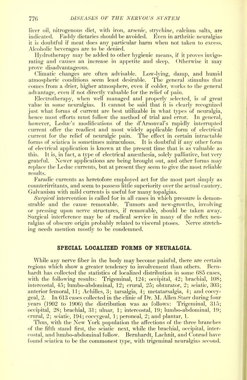 liver oil, nitrogenous diet, with iron, arsenic, strychine, calcium salts, are indicated. Faddy dietaries should be avoided. Even in arthritic neuralgias it is doubtful if meat does any particular harm when not taken to excess. Alcoholic beverages are to be denied. Hydrotherapy may be added to other hygienic means, if it proves invigo- rating and causes an increase in appetite and sleep. Otherwise it may prove disadvantageous. Climatic changes are often advisable. Low-lying, damp, and humid atmospheric conditions seem least desirable. The general stimulus that comes from a drier, higher atmosphere, even if colder, works to the general advantage, even if not directly valuable for the relief of pain. Electrotherapy, when well managed and properly selected, is of great value in some neuralgias. It cannot be said that it is clearly recognized just what forms of current are best utilizable in what types of neuralgia, hence most efforts must follow the method of trial and error. In general, however, Leduc's modifications of the d'Arsonval's rapidly interrupted current offer the readiest and most widely applicable form of electrical current for the relief of neuralgic pain. The effect in certain intractable forms of sciatica is sometimes miraculous. It is doubtful if any other form of electrical application is known at the present time that is as valuable as this. It is, in fact, a type of electrical anaesthesia, solely palliative, but very grateful. Newer applications are being brought out, and other forms may replace the Leduc currents, but at present they seem to give the most reliable results. Faradic currents as heretofore employed act for the most part simply as counterirritants, and seem to possess little superiority over the actual cautery. Galvanism with mild currents is useful for many topalgias. Surgical intervention is called for in all cases in which pressure is demon- strable and the cause removable. Tumors and new-growths, involving or pressing upon nerve structures, if removable, should be taken away. Surgical interference may be of radical service in many of the reflex neu- ralgias of obscure origin probably related to visceral ptoses. Nerve stretch- ing needs mention mostly to be condemned. SPECIAL LOCALIZED FORMS OF NEURALGIA. While any nerve fiber in the body may become painful, there are certain regions which show a greater tendency to involvement than others. Bern- hardt has collected the statistics of localized distribution in some 685 cases, with the following results: Trigeminal, 124; occipital, 42; brachial, 108; intercostal, 45; lumbo-abdominal, 12; crural, 25; obturator, 2; sciatic, 303; anterior femoral, 11; Achilles, 3; tarsalgia, 4; metatarsalgia, 4; and coccy- geal, 2. In 613 cases collected in the clinic of Dr. M. Allen Starr during four years (1902 to 1906) the distribution was as follows: Trigeminal, 315; occipital, 28; brachial, 31; ulnar, 1; intercostal, 19; lumbo-abdominal, 19; crural, 2; sciatic, 194; coccygeal, 1; peroneal, 2; and plantar, 1. Thus, with the New York population the affections of the three branches of the fifth stand first, the sciatic next, while the brachial, occipital, inter- costal, and lumbo-abdominal follow. Bernhardt, Lachnit, and Conrad have found sciatica to be the commonest type, with trigeminal neuralgias second.