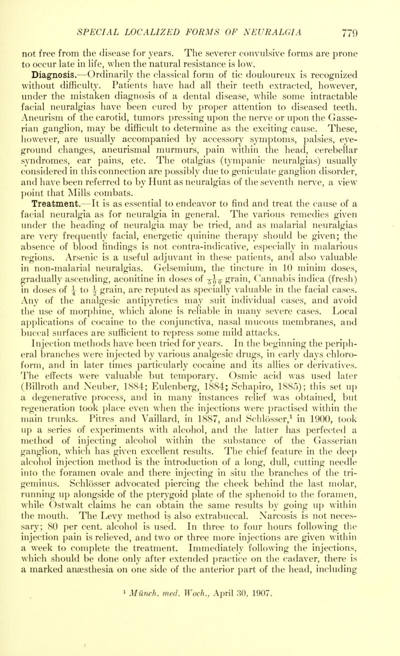not free from the disease for years. The severer convulsive forms are prone to occur late in life, when the natural resistance is low. Diagnosis.—Ordinarily the classical form of tic douloureux is recognized without difficulty. Patients have had all their teeth extracted, however, under the mistaken diagnosis of a dental disease, while some intractable facial neuralgias have been cured by proper attention to diseased teeth. Aneurism of the carotid, tumors pressing upon the nerve or upon the Gasse- rian ganglion, may be difficult to determine as the exciting cause. These, however, are usually accompanied by accessory symptoms, palsies, eye- ground changes, aneurismal murmurs, pain within the head, cerebellar syndromes, ear pains, etc. The otalgias (tympanic neuralgias) usually considered in this connection are possibly due to geniculate ganglion disorder, and have been referred to by Hunt as neuralgias of the seventh nerve, a view point that Mills combats. Treatment.—It is as essential to endeavor to find and treat the cause of a facial neuralgia as for neuralgia in general. The various remedies given under the heading of neuralgia may be tried, and as malarial neuralgias are very frequently facial, energetic quinine therapy should be given; the absence of blood findings is not contra-indicative, especially in malarious regions. Arsenic is a useful adjuvant in these patients, and also valuable in non-malarial neuralgias. Gelsemium, the tincture in 10 minim doses, gradually ascending, aconitine in doses of y^-Q- grain, Cannabis indica (fresh) in doses of ^ to ^ grain, are reputed as specially valuable in the facial cases. Any of the analgesic antipyretics may suit individual cases, and avoid the use of morphine, which alone is reliable in many severe cases. Local applications of cocaine to the conjunctiva, nasal mucous membranes, and buccal surfaces are sufficient to repress some mild attacks. Injection methods have been tried for years. In the beginning the periph- eral branches were injected by various analgesic drugs, in early days chloro- form, and in later times particularly cocaine and its allies or derivatives. The effects were valuable but temporary. Osmic acid was used later (Billroth and Neuber, 1S84; Eulenberg, 1884; Schapiro, 1885); this set up a degenerative process, and in many instances relief was obtained, but regeneration took place even when the injections were practised within the main trunks. Pitres and Vaillard, in 1887, and Schlosser,1 in 1900, took up a series of experiments with alcohol, and the latter has perfected a method of injecting alcohol within the substance of the Gasserian ganglion, which has given excellent results. The chief feature in the deep alcohol injection method is the introduction of a long, dull, cutting needle into the foramen ovale and there injecting in situ the branches of the tri- geminus. Schlosser advocated piercing the cheek behind the last molar, running up alongside of the pterygoid plate of the sphenoid to the foramen, while Ostwalt claims he can obtain the same results by going up within the mouth. The Levy method is also extrabuccal. Narcosis is not neces- sary; 80 per cent, alcohol is used. In three to four hours following the injection pain is relieved, and two or three more injections are given within a week to complete the treatment. Immediately following the injections, which should be done only after extended practice on the cadaver, there is a marked anaesthesia on one side of the anterior part of the head, including 1 Munch, med. Woch., April 30, 1907.