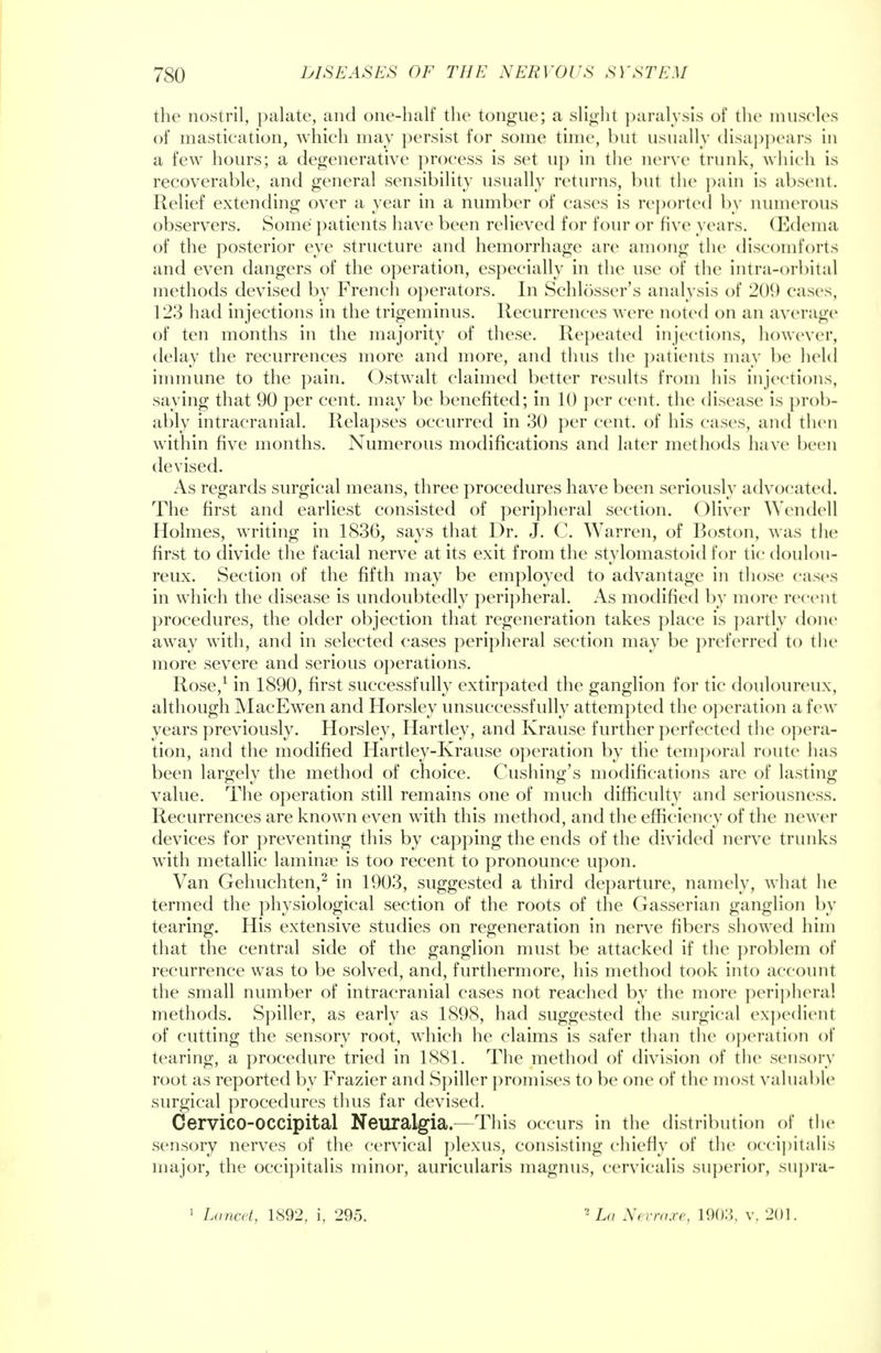 the nostril, palate, and one-half the tongue; a slight paralysis of the muscles of mastication, which may persist for some time, but usually disappears iu a few hours; a degenerative process is set up in the nerve trunk, which is recoverable, and general sensibility usually returns, but the pain is absent. Relief extending over a year in a number of cases is reported by numerous observers. Some patients have been relieved for four or five years. (Edema of the posterior eye structure and hemorrhage are among the discomforts and even dangers of the operation, especially in the use of the intra-orbital methods devised by French operators. In Schlosser's analysis of 209 cases, 123 had injections in the trigeminus. Recurrences were noted on an average of ten months in the majority of these. Repeated injections, however, delay the recurrences more and more, and thus the patients may be held immune to the pain. Ostwalt claimed better results from his injections, saying that 90 per cent, may be benefited; in 10 per cent, the disease is prob- ably intracranial. Relapses occurred in 30 per cent, of his cases, and then within five months. Numerous modifications and later methods have been devised. As regards surgical means, three procedures have been seriously advocated. The first and earliest consisted of peripheral section. Oliver Wendell Holmes, writing in 1836, says that Dr. J. C. Warren, of Boston, was the first to divide the facial nerve at its exit from the stylomastoid for tic doulou- reux. Section of the fifth may be employed to advantage in those eases in which the disease is undoubtedly peripheral. As modified by more recent procedures, the older objection that regeneration takes place is partly done away wTith, and in selected cases peripheral section may be preferred to the more severe and serious operations. Rose,1 in 1890, first successfully extirpated the ganglion for tic douloureux, although MacEwen and Horsley unsuccessfully attempted the operation a few years previously. Horsley, Hartley, and Krause further perfected the opera- tion, and the modified Hartley-Krause operation by the temporal route has been largely the method of choice. Cushing's modifications are of lasting value. The operation still remains one of much difficulty and seriousness. Recurrences are known even with this method, and the efficiency of the newer devices for preventing this by capping the ends of the divided nerve trunks with metallic lamina? is too recent to pronounce upon. Van Gehuchten,2 in 1903, suggested a third departure, namely, what he termed the physiological section of the roots of the Gasserian ganglion by tearing. His extensive studies on regeneration in nerve fibers showed him that the central side of the ganglion must be attacked if the problem of recurrence was to be solved, and, furthermore, his method took into account the small number of intracranial cases not reached by the more peripheral methods. Spiller, as early as 1898, had suggested the surgical expedient of cutting the sensory root, which he claims is safer than the operation of tearing, a procedure tried in 1881. The method of division of the sensory root as reported by Frazier and Spiller promises to be one of the most valuable surgical procedures thus far devised. Cervico-OCCipital Neuralgia.—This occurs in the distribution of the sensory nerves of the cervical plexus, consisting chiefly of the occipitalis major, the occipitalis minor, auricularis magnus, cervicalis superior, supra- 1 Lancet, 1892, i, 295. 2 La Nevraxe, 1903, v. 201.