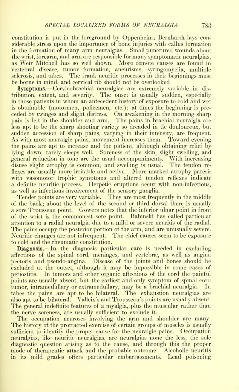 constitution is put in the foreground by Oppenheim; Bernhardt lays con- siderable stress upon the importance of bone injuries with callus formation in the formation of many arm neuralgias. Small punctured wounds about the wrist, forearm, and arm are responsible for many symptomatic neuralgias, as Weir Mitchell has so well shown. More remote causes are found in vertebral disease, tumor formation, aneurisms, syringomyelia, multiple sclerosis, and tabes. The frank neuritic processes in their beginnings must be borne in mind, and cervical rib should not be overlooked Symptoms.—Cervicobrachial neuralgias are extremely variable in dis- tribution, extent, and severity. The onset is usually sudden, especially in those patients in whom an antecedent history of exposure to cold and wet is obtainable (motormen, policemen, etc.); at times the beginning is pre- ceded by twinges and slight distress. On awakening in the morning sharp pain is felt in the shoulder and arm. The pains in brachial neuralgia are less apt to be the sharp shooting variety so dreaded in tic douloureux, but sudden accession of sharp pains, varying in their intensity, are frequent. As with most neuralgic pains, movement increases them. Toward evening the pains are apt to increase and the patient, although obtaining relief by lying down, rarely sleeps well. Soreness of the skin, slight swelling, and general reduction in tone are the usual accompaniments. With increasing disuse slight atrophy is common, and swelling is usual. The tendon re- flexes are usually more irritable and active. More marked atrophy paresis with vasomotor trophic symptoms and altered tendon reflexes indicate a definite neuritic process. Herpetic eruptions occur with non-infectious, as well as infectious involvement of the sensory ganglia. Tender points are very variable. They are most frequently in the middle of the back; about the level of the second or third dorsal there is usually a sore Trousseau point. Gowers notes that the inferior ulnar point in front of the wrist is the commonest sore point. Babinski has called particular attention to a radial neuralgia due to a mild or severe neuritis of the radial. The pains occupy the posterior portion of the arm, and are unusually severe. Neuritic changes are not infrequent. The chief causes seem to be exposure to cold and the rheumatic constitution. Diagnosis.—In the diagnosis particular care is needed in excluding affections of the spinal cord, meninges, and vertebrae, as wTell as angina pectoris and pseudo-angina. Disease of the joints and bones should be excluded at the outset, although it may be impossible in some cases of periostitis. In tumors and other organic affections of the cord the painful points are usually absent, but the earliest and only symptom of spinal cord tumor, intramedullary or extramedullary, may be a brachial neuralgia. In tabes the pains are apt to be bilateral. The exhaustion neuralgias are also apt to be bilateral. Valleix's and Trousseau's points are usually absent. The general indefinite features of a myalgia, plus the muscular rather than the nerve soreness, are usually sufficient to exclude it. The occupation neuroses involving the arm and shoulder are many. The history of the protracted exercise of certain groups of muscles is usually sufficient to identify the proper cause for the neuralgic pains. Occupation neuralgias, like neuritic neuralgias, are neuralgias none the less, the sole diagnostic question arising as to the cause, and through this the proper mode of therapeutic attack and the probable outcome. Alcoholic neuritis in its mild grades offers particular embarrassments. Lead poisoning