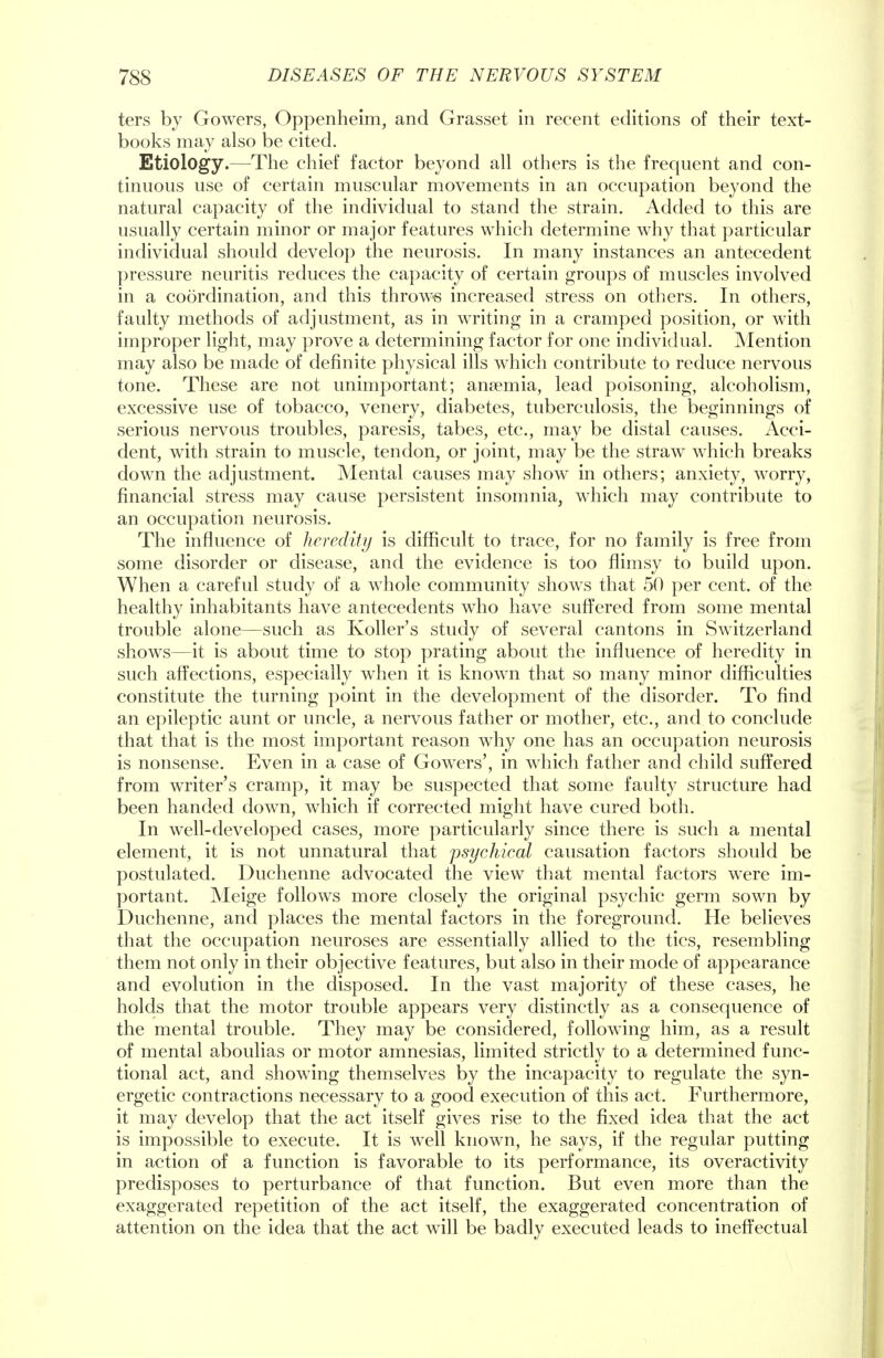 ters by Gowers, Oppenheim, and Grasset in recent editions of their text- books may also be cited. Etiology.—The chief factor beyond all others is the frequent and con- tinuous use of certain muscular movements in an occupation beyond the natural capacity of the individual to stand the strain. Added to this are usually certain minor or major features which determine why that particular individual should develop the neurosis. In many instances an antecedent pressure neuritis reduces the capacity of certain groups of muscles involved in a coordination, and this throws increased stress on others. In others, faulty methods of adjustment, as in writing in a cramped position, or with improper light, may prove a determining factor for one individual. Mention may also be made of definite physical ills which contribute to reduce nervous tone. These are not unimportant; anaemia, lead poisoning, alcoholism, excessive use of tobacco, venery, diabetes, tuberculosis, the beginnings of serious nervous troubles, paresis, tabes, etc., may be distal causes. Acci- dent, with strain to muscle, tendon, or joint, may be the straw which breaks down the adjustment. Mental causes may show in others; anxiety, worry, financial stress may cause persistent insomnia, which may contribute to an occupation neurosis. The influence of heredity is difficult to trace, for no family is free from some disorder or disease, and the evidence is too flimsy to build upon. When a careful study of a whole community shows that 50 per cent, of the healthy inhabitants have antecedents who have suffered from some mental trouble alone—such as Koller's study of several cantons in Switzerland shows—it is about time to stop prating about the influence of heredity in such affections, especially wThen it is known that so many minor difficulties constitute the turning point in the development of the disorder. To find an epileptic aunt or uncle, a nervous father or mother, etc., and to conclude that that is the most important reason why one has an occupation neurosis is nonsense. Even in a case of Gowxers', in which father and child suffered from writer's cramp, it may be suspected that some faulty structure had been handed down, which if corrected might have cured both. In well-developed cases, more particularly since there is such a mental element, it is not unnatural that psychical causation factors should be postulated. Duchenne advocated the view that mental factors were im- portant. Meige follows more closely the original psychic germ sown by Duchenne, and places the mental factors in the foreground. He believes that the occupation neuroses are essentially allied to the tics, resembling them not only in their objective features, but also in their mode of appearance and evolution in the disposed. In the vast majority of these cases, he holds that the motor trouble appears very distinctly as a consequence of the mental trouble. They may be considered, following him, as a result of mental aboulias or motor amnesias, limited strictly to a determined func- tional act, and showing themselves by the incapacity to regulate the syn- ergetic contractions necessary to a good execution of this act. Furthermore, it may develop that the act itself gives rise to the fixed idea that the act is impossible to execute. It is well known, he says, if the regular putting in action of a function is favorable to its performance, its overactivity predisposes to perturbance of that function. But even more than the exaggerated repetition of the act itself, the exaggerated concentration of attention on the idea that the act will be badly executed leads to ineffectual