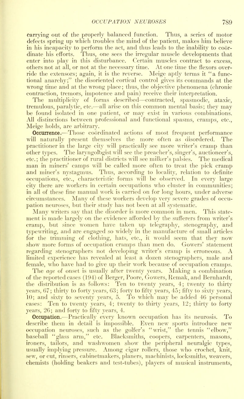 carrying out of the properly balanced function. Thus, a series of motor defects spring up which troubles the mind of the patient, makes him believe in his incapacity to perform the act, and thus leads to the inability to coor- dinate his efforts. Thus, one sees the irregular muscle developments that enter into play in this disturbance. Certain muscles contract to excess, others not at all, or not at the necessary time. At one time the flexors over- ride the extensors; again, it is the reverse. Meige aptly terms it a func- tional anarchy; the disoriented cortical control gives its commands at the wrong time and at the wrong place; thus, the objective phenomena (chronic contraction, tremors, impotence and pain) receive their interpretation. The multiplicity of forms described—contracted, spasmodic, ataxic, tremulous, paralytic, etc.—all arise on this common mental basis; they may be found isolated in one patient, or may exist in various combinations. All distinctions between professional and functional spasms, cramps, etc., Meige holds, are arbitrary. Occurrence.—Those coordinated actions of most frequent performance will naturally present themselves the more often as disordered. The practitioner in the large city will practically see more writer's cramp than other types. The laryngolbgist will see the preacher's, singer's, auctioneer's, etc.; the practitioner of rural districts will see milker's palsies. The medical man in miners' camps will be called more often to treat the pick cramp and miner's nystagmus. Thus, according to locality, relation to definite occupations, etc., characteristic forms will be observed. In every large city there are workers in certain occupations who cluster in communities; in all of these fine manual work is carried on for long hours, under adverse circumstances. Many of these workers develop very severe grades of occu- pation neuroses, but their study has not been at all systematic. Many writers say that the disorder is more common in men. This state- ment is made largely on the evidence afforded by the sufferers from writer's cram}), but since women have taken up telegraphy, stenography, and typewriting, and are engaged so widely in the manufacture of small articles for the trimming of clothing, hats, etc., it would seem that they now show more forms of occupation cramps than men do. Gowers' statement regarding stenographers not developing writer's cramp is erroneous. A limited experience has revealed at least a dozen stenographers, male and female, who have had to give up their work because of occupation cramps. The age of onset is usually after twenty years. Making a combination of the reported cases (194) of Berger, Poore, Gowers, Remak, and Bernhardt, the distribution is as follows: Ten to twenty years, 4; twenty to thirty years, 67; thirty to forty years, 63; forty to fifty years, 45; fifty to sixty years, 10; and sixty to seventy years, 5. To which may be added 46 personal cases: Ten to twenty years, 4; twenty to thirty years, 12; thirty to forty years, 26; and forty to fifty years, 4. Occupation.—Practically every known occupation has its neurosis. To describe them in detail is impossible. Even new sports introduce new occupation neuroses, such as the golfer's wrist, the tennis elbow, baseball glass arm, etc. Blacksmiths, coopers, carpenters, masons, ironers, tailors, and washwomen show the peripheral neuralgic types, usually implying pressure. Among cigar rollers, those who crochet, knit, sew, or cut, rinsers, cabinetmakers, planers, machinists, locksmiths, weavers, chemists (holding beakers and test-tubes), players of musical instruments,