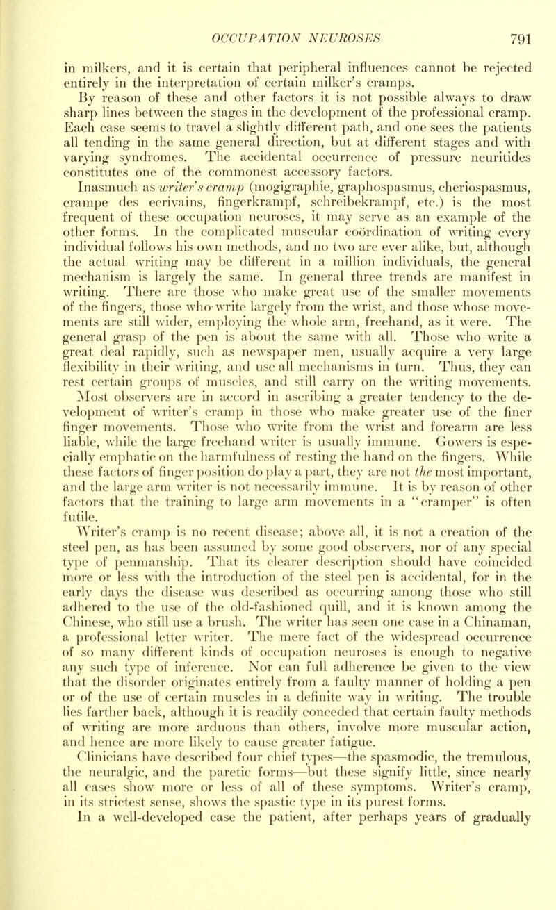 in milkers, and it is certain that peripheral influences cannot be rejected entirely in the interpretation of certain milker's cramps. By reason of these and other factors it is not possible always to draw sharp lines between the stages in the development of the professional cramp. Each case seems to travel a slightly different path, and one sees the patients all tending in the same general direction, but at different stages and with varying syndromes. The accidental occurrence of pressure neuritides constitutes one of the commonest accessory factors. Inasmuch as writer s cramp (mogigraphie, graphospasms, cheriospasmus, crampe des ecrivains, fingerkrampf, schreibekrampf, etc.) is the most frequent of these occupation neuroses, it may serve as an example of the other forms. In the complicated muscular coordination of writing every individual follows his own methods, and no two are ever alike, but, although the actual writing may be different in a million individuals, the general mechanism is largely the same. In general three trends are manifest in writing. There are those who make great use of the smaller movements of the fingers, those who-write largely from the wrist, and those whose move- ments are still wider, employing the whole arm, freehand, as it were. The general grasp of the pen is about the same with all. Those who write a great deal rapidly, such as newspaper men, usually acquire a very large flexibility in their writing, and use all mechanisms in turn. Thus, they can rest certain groups of muscles, and still carry on the writing movements. Most observers are in accord in ascribing a greater tendency to the de- velopment of writer's cramp in those who make greater use of the finer finger movements. Those who write from the wrist and forearm are less liable, while the large freehand writer is usually immune. Gowers is espe- cially emphatic on the harmfulness of resting the hand on the fingers. While these factors of finger position do play a part, they are not the most important, and the large arm writer is not necessarily immune. It is by reason of other factors that the training to large arm movements in a cramper is often futile. Writer's cramp is no recent disease; above all, it is not a creation of the steel pen, as has been assumed by some good observers, nor of any special type of penmanship. That its clearer description should have coincided more or less with the introduction of the steel pen is accidental, for in the early days the disease was described as occurring among those who still adhered to the use of the old-fashioned quill, and it is known among the Chinese, who still use a brush. The writer has seen one case in a Chinaman, a professional letter writer. The mere fact of the widespread occurrence of so many different kinds of occupation neuroses is enough to negative any such type of inference. Nor can full adherence be given to the view that the disorder originates entirely from a faulty manner of holding a pen or of the use of certain muscles in a definite way in writing. The trouble lies farther back, although it is readily conceded that certain faulty methods of writing are more arduous than others, involve more muscular action, and hence are more likely to cause greater fatigue. Clinicians have described four chief types—the spasmodic, the tremulous, the neuralgic, and the paretic forms—but these signify little, since nearly all cases show more or less of all of these symptoms. Writer's cramp, in its strictest sense, shows the spastic type in its purest forms. In a well-developed case the patient, after perhaps years of gradually