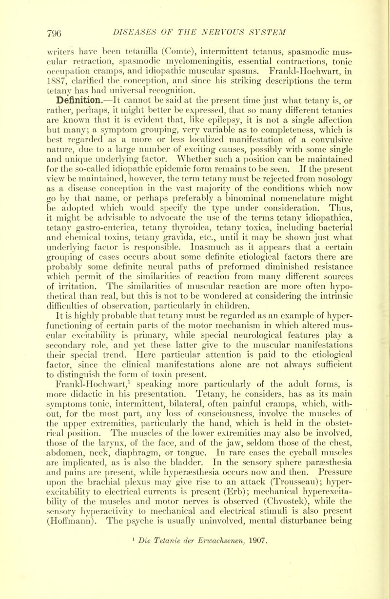 writers have been tetanilla (Comte), intermittent tetanus, spasmodic mus- cular retraction, spasmodic myelomeningitis, essential contractions, tonic occupation cramps, and idiopathic muscular spasms. Frankl-Hochwart, in 1887, clarified the conception, and since his striking descriptions the term tetany has had universal recognition. Definition.—It cannot be said at the present time just what tetany is, or rather, perhaps, it might better be expressed, that so many different tetanies are known that it is evident that, like epilepsy, it is not a single affection but many; a symptom grouping, very variable as to completeness, which is best regarded as a more or less localized manifestation of a convulsive nature, due to a large number of exciting causes, possibly with some single and unique underlying factor. Whether such a position can be maintained for the so-called idiopathic epidemic form remains to be seen. If the present view be maintained, however, the term tetany must be rejected from nosology as a disease conception in the vast majority of the conditions which now go by that name, or perhaps preferably a binominal nomenclature might be adopted which would specify the type under consideration. Thus, it might be advisable to advocate the use of the terms tetany idiopathica, tetany gastro-enterica, tetany thyroidea, tetany toxica, including bacterial and chemical toxins, tetany gravida, etc., until it may be shown just what underlying factor is responsible. Inasmuch as it appears that a certain grouping of cases occurs about some definite etiological factors there are probably some definite neural paths of preformed diminished resistance which permit of the similarities of reaction from many different sources of irritation. The similarities of muscular reaction are more often hypo- thetical than real, but this is not to be wTondered at considering the intrinsic difficulties of observation, particularly in children. It is highly probable that tetany must be regarded as an example of hyper- functioning of certain parts of the motor mechanism in which altered mus- cular excitability is primary, while special neurological features play a secondary role, and yet these latter give to the muscular manifestations their special trend. Here particular attention is paid to the etiological factor, since the clinical manifestations alone are not always sufficient to distinguish the form of toxin present. Frankl-Hochwart,1 speaking more particularly of the adult forms, is more didactic in his presentation. Tetany, he considers, has as its main symptoms tonic, intermittent, bilateral, often painful cramps, which, with- out, for the most part, any loss of consciousness, involve the muscles of the upper extremities, particularly the hand, which is held in the obstet- rical position. The muscles of the lower extremities may also be involved, those of the larynx, of the face, and of the jaw, seldom those of the chest, abdomen, neck, diaphragm, or tongue. In rare cases the eyeball muscles are implicated, as is also the bladder. In the sensory sphere paresthesia and pains are present, while hyperesthesia occurs now and then. Pressure upon the brachial plexus may give rise to an attack (Trousseau); hyper- excitability to electrical currents is present (Erb); mechanical hyperexcita- bility of the muscles and motor nerves is observed (Chvostek), while the sensory hyperactivity to mechanical and electrical stimuli is also present (Hoffmann). The psyche is usually uninvolved, mental disturbance being Die Tetanie der Erwachsenen, 1907.