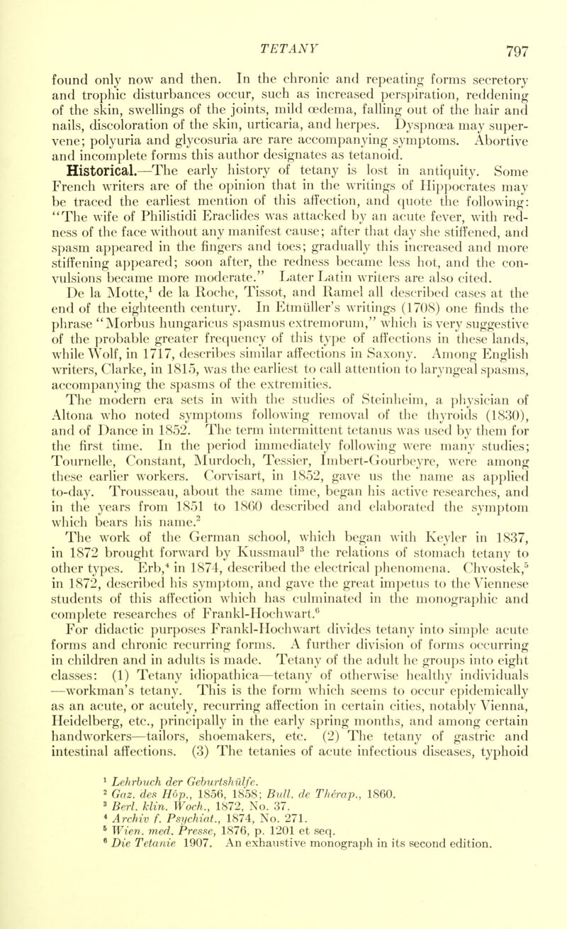 found only now and then. In the chronic and repeating forms secretory and trophic disturbances occur, such as increased perspiration, reddening of the skin, swellings of the joints, mild oedema, falling out of the hair and nails, discoloration of the skin, urticaria, and herpes. Dyspnoea may super- vene; polyuria and glycosuria are rare accompanying symptoms. Abortive and incomplete forms this author designates as tetanoid. Historical.—The early history of tetany is lost in antiquity. Some French writers are of the opinion that in the writings of Hippocrates may be traced the earliest mention of this affection, and quote the following: The wife of Philistidi Eraclides was attacked by an acute fever, with red- ness of the face without any manifest cause; after that day she stiffened, and spasm appeared in the fingers and toes; gradually this increased and more stiffening appeared; soon after, the redness became less hot, and the con- vulsions became more moderate. Later Latin writers are also cited. De la Motte,1 de la Roche, Tissot, and Ramel all described cases at the end of the eighteenth century. In Etmuller's writings (1708) one finds the phrase Morbus hungaricus spasmus extremorum, which is very suggestive of the probable greater frequency of this type of affections in these lands, while Wolf, in 1717, describes similar affections in Saxony. Among English writers, Clarke, in 1815, was the earliest to call attention to laryngeal spasms, accompanying the spasms of the extremities. The modern era sets in with the studies of Steinheim, a physician of Altona who noted symptoms following removal of the thyroids (1830), and of Dance in 1852. The term intermittent tetanus was used by them for the first time. In the period immediately following were many studies; Tournelle, Constant, Murdoch, Tessier, Imbert-Gourbeyre, were among these earlier workers. Corvisart, in 1852, gave us the name as applied to-day. Trousseau, about the same time, began his active researches, and in the years from 1851 to 1860 described and elaborated the symptom which bears his name.2 The work of the German school, which began with Keyler in 1837, in 1872 brought forward by Kussmaul3 the relations of stomach tetany to other types. Erb,4 in 1874, described the electrical phenomena. Chvostek,5 in 1872, described his symptom, and gave the great impetus to the Viennese students of this affection which has culminated in the monographic and complete researches of Frankl-Hochwart.6 For didactic purposes Frankl-Hochwart divides tetany into simple acute forms and chronic recurring forms. A further division of forms occurring in children and in adults is made. Tetany of the adult he groups into eight classes: (1) Tetany idiopathica—tetany of otherwise healthy individuals —workman's tetany. This is the form which seems to occur epidemically as an acute, or acutely, recurring affection in certain cities, notably Vienna, Heidelberg, etc., principally in the early spring months, and among certain handworkers—tailors, shoemakers, etc. (2) The tetany of gastric and intestinal affections. (3) The tetanies of acute infectious diseases, typhoid 1 Lehrbuch der Geburtshulfe. 2 Gaz. des Hop., 1856, 1858; Bull de Therap., 1860. 3 Berl. klin. Woch., 1872, No. 37. 4 Archiv f. Psychiat., 1874, No. 271. 6 Wien. med. Presse, 1876, p. 1201 et seq. 6 Die Tetanie 1907. An exhaustive monograph in its second edition.