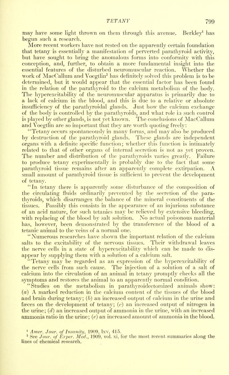 may have some light thrown on them through this avenue. Berkley1 has begun such a research. More recent workers have not rested on the apparently certain foundation that tetany is essentially a manifestation of perverted parathyroid activity, but have sought to bring the anomalous forms into conformity with this conception, and, further, to obtain a more fundamental insight into the essential features of the disturbed neuromuscular reaction. Whether the work of MacCallum and Voegtlin2 has definitely solved this problem is to be determined, but it would appear that the essential factor has been found in the relation of the parathyroid to the calcium metabolism of the body. The hyperexcitability of the neuromuscular apparatus is primarily due to a lack of calcium in the blood, and this is due to a relative or absolute insufficiency of the parathyroidal glands. Just how the calcium exchange of the body is controlled by the parathyroids, and what role in such control is played by other glands, is not yet known. The conclusions of MacCallum and Voegtlin are so important that they are worth quoting freely: Tetany occurs spontaneously in many forms, and may also be produced by destruction of the parathyroid glands. These glands are independent organs with a definite specific function; whether this function is intimately related to that of other organs of internal secretion is not as yet proven. The number and distribution of the parathyroids varies greatly. Failure to produce tetany experimentally is probably due to the fact that some parathyroid tissue remains after an apparently complete extirpation. A small amount of parathyroid tissue is sufficient to prevent the development of tetany. In tetany there is apparently some disturbance of the composition of the circulating fluids ordinarily prevented by the secretion of the para- thyroids, which disarranges the balance of the mineral constituents of the tissues. Possibly this consists in the appearance of an injurious substance of an acid nature, for such tetanies may be relieved by extensive bleeding, with replacing of the blood by salt solution. No actual poisonous material has, however, been demonstrated by the transference of the blood of a tetanic animal to the veins of a normal one. Numerous researches have shown the important relation of the calcium salts to the excitability of the nervous tissues. Their withdrawal leaves the nerve cells in a state of hyperexcitability which can be made to dis- appear by supplying them with a solution of a calcium salt. Tetany may be regarded as an expression of the hyperexcitability of the nerve cells from such cause. The injection of a solution of a salt of calcium into the circulation of an animal in tetany promptly checks all the symptoms and restores the animal to an apparently normal condition. Studies on the metabolism in parathyroidectomized animals show: (a) A marked reduction in the calcium content of the tissues of the blood and brain during tetany; (6) an increased output of calcium in the urine and faeces on the development of tetany; (c) an increased output of nitrogen in the urine; (d) an increased output of ammonia in the urine, with an increased ammonia ratio in the urine; (e) an increased amount of ammonia in the blood. 1 Amer. Jour, of Insanity, 1909, lxv, 415. 2 See Jour, of Exper. Med., 1909, vol. xi, for the most recent summaries along the lines of chemical research.