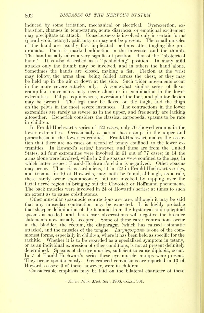 induced by some irritation, mechanical or electrical. Overexertion, ex- haustion, changes in temperature, acute diarrhoea, or emotional excitement may precipitate an attack. Consciousness is involved only in certain forms (parathyroid tetany); pain may or may not be present. The small muscles of the hand are usually first implicated, perhaps after tingling-like pro- dromata. There is marked adduction in the interossei and the thumb. The hand usually takes a very significant position—that of the obstetrical hand. It is also described as a penholding position. In many mild attacks only the thumb may be involved, and in others the hand alone. Sometimes the hands are closed, making a fist. Flexion at the wrist may follow, the arms then being folded across the chest, or they may be held up in the air or down at the side. Such wider movements occur in the more severe attacks only. A somewhat similar series of flexor cramp-like movements may occur alone or in combination in the lower extremities. Talipes equinovarus, inversion of the foot, and plantar flexion may be present. The legs may be flexed on the thigh, and the thigh on the pelvis in the most severe instances. The contractions in the lower extremities are rarely as severe as in the upper, and frequently are lacking altogether. Escherich considers the classical carpopedal spasms to be rare in children. In Frankl-Hochwart's series of 122 cases, only 70 showed cramps in the lower extremities. Occasionally a patient has cramps in the upper and paresthesia in the lower extremities. Frankl-Hochwart makes the asser- tion that there are no cases on record of tetany confined to the lower ex- tremities. In Howard's series,1 however, and these are from the United States, all four extremities were involved in 61 out of 77 cases; in 14 the arms alone were involved, while in 2 the spasms were confined to the legs, in which latter respect Frankl-Hoehwart's claim is negatived. Other spasms may occur. Thus, risus sardonicus, 11 in 122 in Frankl-Hochwart's series, and trismus, in 10 of Howard's, may both be found, although, as a rule, these rarely occur spontaneously, but are invoked by tapping over the facial nerve region in bringing out the Chvostek or Hoffmann phenomena. The back muscles were involved in 24 of Howard's series; at times to such an extent as to cause opisthotonos. Other muscular spasmodic contractions are rare, although it may be said that any muscular contraction may be expected. It is highly probable that sharper delimitation of the tetanoid from the hysterical and epileptoid spasms is needed, and that closer observations will negative the broader statements now usually accepted. Some of these rarer contractions occur in the bladder, the rectum, the diaphragm (which has caused asthmatic attacks), and the muscles of the tongue. Laryngospasm is one of the com- monest forms, especially in children, where it has been held as specific for the rachitic. Whether it is to be regarded as a specialized symptom in tetany, or as an individual expression of other conditions, is not at present definitely determined. Spasms of the eye muscles, sufficient to cause diplopia, occur. In 7 of Frankl-Hochwart's series these eye muscle cramps were present. They occur spontaneously. Generalized convulsions are reported in 13 of Howard's cases; 9 of these, however, were in children. Considerable emphasis may be laid on the bilateral character of these 1 Amer. Jour. Med. Sri., 1906, cxxxi, 301.