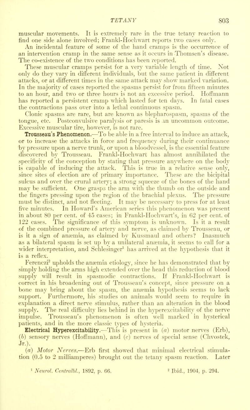 muscular movements. It is extremely rare in the true tetany reaction to find one side alone involved; Frankl-Hochwart reports two cases only. An incidental feature of some of the hand cramps is the occurrence of an intervention cramp in the same sense as it occurs in Thomsen's disease. The co-existence of the two conditions has been reported. These muscular cramps persist for a very variable length of time. Xot only do they vary in different individuals, but the same patient in different attacks, or at different times in the same attack may show marked variation. In the majority of cases reported the spasms persist for from fifteen minutes to an hour, and two or three hours is not an excessive period. Hoffmann has reported a persistent cramp which lasted for ten days. In fatal cases the contractions pass over into a lethal continuous spasm. Clonic spasms are rare, but are known as blepharospasm, spasms of the tongue, etc. Postconvulsive paralysis or paresis is an uncommon outcome. Excessive muscular tire, however, is not rare. Trousseau's Phenomenon.—To be able in a free interval to induce an attack, or to increase the attacks in force and frequency during their continuance by pressure upon a nerve trunk, or upon a bloodvessel, is the essential feature discovered by Trousseau. Frankl-Hochwart has almost annihilated the specificity of the conception by stating that pressure anywhere on the body is capable of inducing the attack. This is true in a relative sense only, since sites of election are of primary importance. These are the bicipital sulcus and over the crural artery; a strong squeeze of the bones of the hand may be sufficient. One grasps the arm with the thumb on the outside and the fingers pressing upon the region of the brachial plexus. The pressure must be distinct, and not fleeting. It may be necessary to press for at least five minutes. In Howard's American series this phenomenon was present in about 80 per cent, of 45 cases; in Frankl-Hoch wart's, in 62 per cent, of 122 cases. The significance of this symptom is unknown. Is it a result of the combined pressure of artery and nerve, as claimed by Trousseau, or is it a sign of anaemia, as claimed by Kussmaul and others? Inasmuch as a bilateral spasm is set up by a unilateral anaemia, it seems to call for a wider interpretation, and Schlesinger1 has arrived at the hypothesis that it is a reflex. Ferenczi2 upholds the anaemia etiology, since he has demonstrated that by simply holding the anus high extended over the head this reduction of blood supply will result in spasmodic contractions. If Frankl-Hochwart is correct in his broadening out of Trousseau's concept, since pressure on a bone may bring about the spasm, the anaemia hypothesis seems to lack support. Furthermore, his studies on animals would seem to require in explanation a direct nerve stimulus, rather than an alteration in the blood supply. The real difficulty lies behind in the hyperexcitability of the nerve impulse. Trousseau's phenomenon is often well marked in hysterical patients, and in the more classic types of hysteria. Electrical Hyperexcitability.—Tins is present in (a) motor nerves (Erb), {b) sensory nerves (Hoffmann), and (c) nerves of special sense (Chvostek, *•)■ (a) Motor Nerves.—Erb first showed that minimal electrical stimula- tion (0.5 to 2 milliamperes) brought out the tetany spasm reaction. Later 1 Neurol. Centralbl., 1892, p. 66. 2 Ibid., 1904, p. 294.